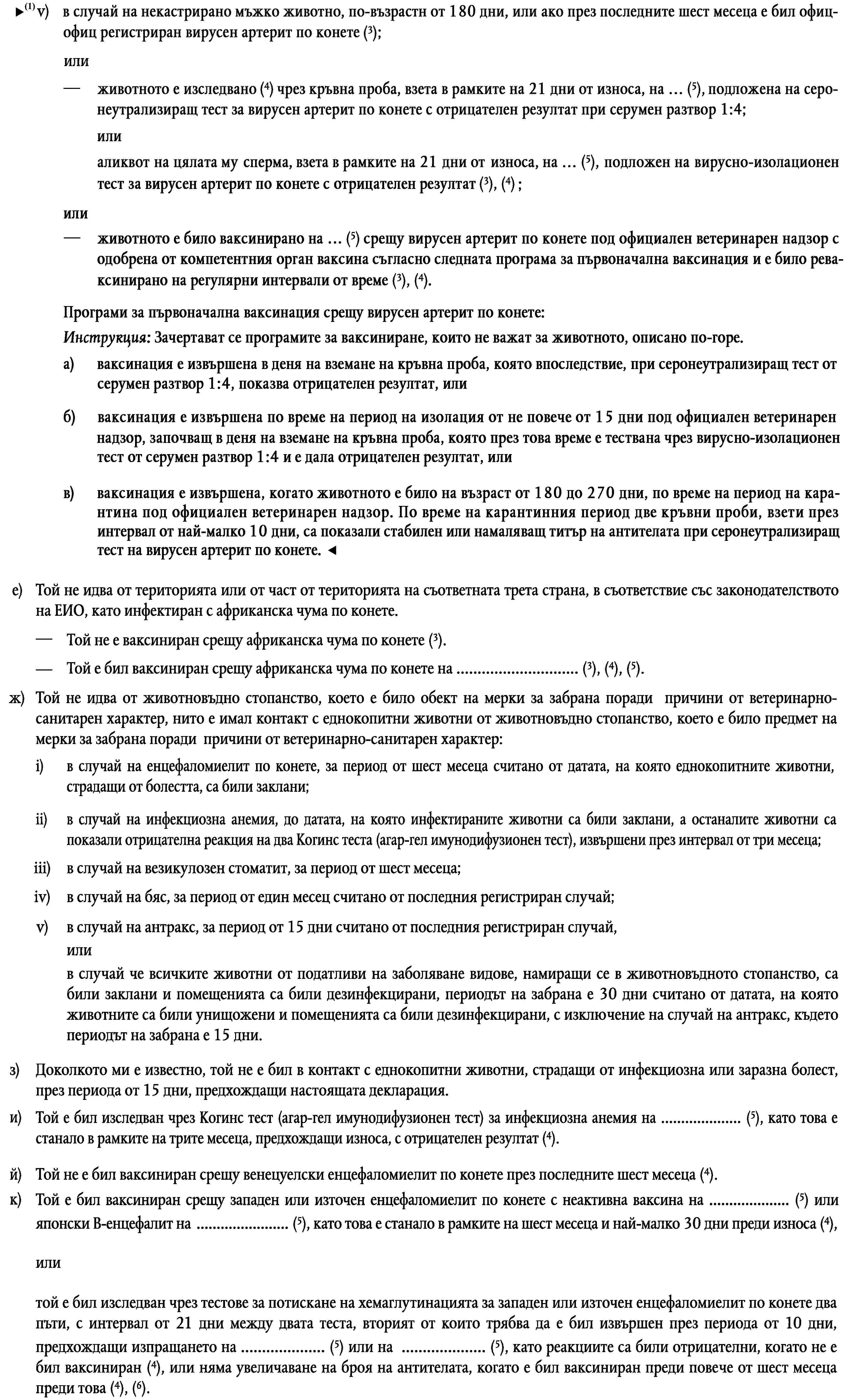 v)в случай на некастриран кон от мъжки пол вирусният артерит по конете е бил официално регистриран през последните шест месеца (3),илиживотното е било изследвано чрез серум неутрализационен тест за вирусен артерит по конете на … (5), като това е станало в рамките на 10 дни, предхождащи износа, с отрицателен резултат от 1 от 4 (3), (4),илиспермата на животното е била изследвана чрез тест за изолация на вируса за вирусен артерит по конете на … (5), като това е станало в рамките на 21 дни, предхождащи износа, с отрицателен резултат (3), (4).е)Той не идва от територията или от част от територията на съответната трета страна, в съответствие със законодателството на ЕИО, като инфектиран с африканска чума по конете.—Той не е ваксиниран срещу африканска чума по конете (3).Той е бил ваксиниран срещу африканска чума по конете на … (3), (4), (5).—ж)Той не идва от животновъдно стопанство, което е било обект на мерки за забрана поради причини от ветеринарно-санитарен характер, нито е имал контакт с еднокопитни животни от животновъдно стопанство, което е било предмет на мерки за забрана поради причини от ветеринарно-санитарен характер:i)в случай на енцефаломиелит по конете, за период от шест месеца считано от датата, на която еднокопитните животни, страдащи от болестта, са били заклани;ii)в случай на инфекциозна анемия, до датата, на която инфектираните животни са били заклани, а останалите животни са показали отрицателна реакция на два Когинс теста (агар-гел имунодифузионен тест), извършени през интервал от три месеца;iii)в случай на везикулозен стоматит, за период от шест месеца;iv)в случай на бяс, за период от един месец считано от последния регистриран случай;v)в случай на антракс, за период от 15 дни считано от последния регистриран случай,илив случай че всичките животни от податливи на заболяване видове, намиращи се в животновъдното стопанство, са били заклани и помещенията са били дезинфекцирани, периодът на забрана е 30 дни считано от датата, на която животните са били унищожени и помещенията са били дезинфекцирани, с изключение на случай на антракс, където периодът на забрана е 15 дни.з)Доколкото ми е известно, той не е бил в контакт с еднокопитни животни, страдащи от инфекциозна или заразна болест, през периода от 15 дни, предхождащи настоящата декларация.Той е бил изследван чрез Когинс тест (агар-гел имунодифузионен тест) за инфекциозна анемия на … (5), като това е станало в рамките на трите месеца, предхождащи износа, с отрицателен резултат (4).и)Той не е бил ваксиниран срещу венецуелски енцефаломиелит по конете през последните шест месеца (4).й)Той е бил ваксиниран срещу западен или източен енцефаломиелит по конете с неактивна ваксина на … (5) или японски В-енцефалит на … (5), като това е станало в рамките на шест месеца и най-малко 30 дни преди износа (4),к)илитой е бил изследван чрез тестове за потискане на хемаглутинацията за западен или източен енцефаломиелит по конете два пъти, с интервал от 21 дни между двата теста, вторият от които трябва да е бил извършен през периода от 10 дни, предхождащи изпращането на … (5) или на … (5), като реакциите са били отрицателни, когато не е бил ваксиниран (4), или няма увеличаване на броя на антителата, когато е бил ваксиниран преди повече от шест месеца преди това (4), (6).