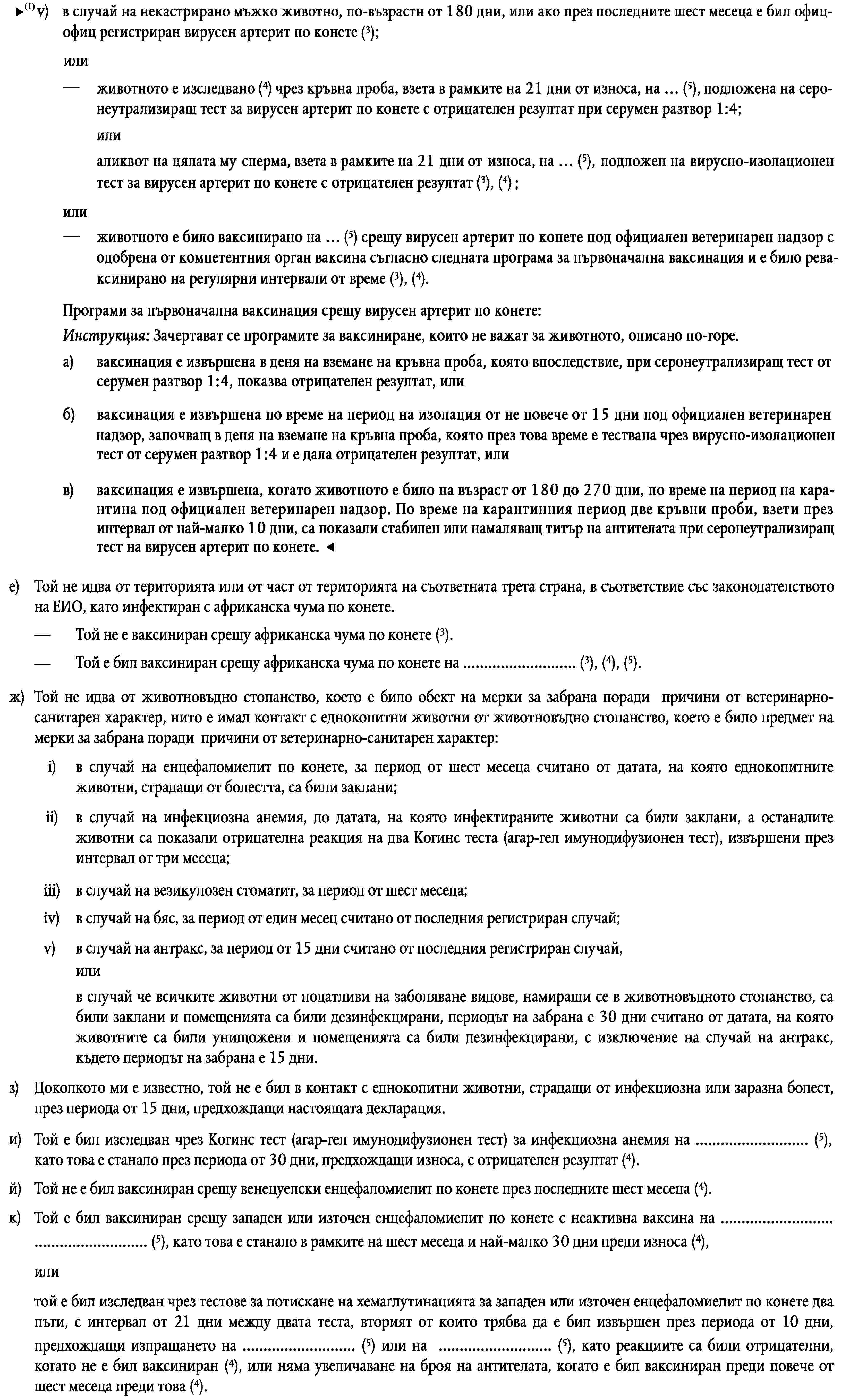 v)в случай на некастриран кон от мъжки пол вирусният артерит по конете е бил официално регистриран през последните шест месеца (3),илиживотното е било изследвано чрез серум неутрализационен тест за вирусен артерит по конете на … (5), като това е станало в рамките на 10 дни, предхождащи износа, с отрицателен резултат от 1 от 4 (3), (4),илиспермата на животното е била изследвана чрез тест за изолация на вируса за вирусен артерит по конете на … (5), като това е станало в рамките на 21 дни, предхождащи износа, с отрицателен резултат (3), (4).е)Той не идва от територията или от част от територията на съответната трета страна, в съответствие със законодателството на ЕИО, като инфектиран с африканска чума по конете.Той не е ваксиниран срещу африканска чума по конете (3).—Той е бил ваксиниран срещу африканска чума по конете на … (3), (4), (5).—ж)Той не идва от животновъдно стопанство, което е било обект на мерки за забрана поради причини от ветеринарно-санитарен характер, нито е имал контакт с еднокопитни животни от животновъдно стопанство, което е било предмет на мерки за забрана поради причини от ветеринарно-санитарен характер:i)в случай на енцефаломиелит по конете, за период от шест месеца считано от датата, на която еднокопитните животни, страдащи от болестта, са били заклани;ii)в случай на инфекциозна анемия, до датата, на която инфектираните животни са били заклани, а останалите животни са показали отрицателна реакция на два Когинс теста (агар-гел имунодифузионен тест), извършени през интервал от три месеца;iii)в случай на везикулозен стоматит, за период от шест месеца;iv)в случай на бяс, за период от един месец считано от последния регистриран случай;v)в случай на антракс, за период от 15 дни считано от последния регистриран случай,илив случай че всичките животни от податливи на заболяване видове, намиращи се в животновъдното стопанство, са били заклани и помещенията са били дезинфекцирани, периодът на забрана е 30 дни считано от датата, на която животните са били унищожени и помещенията са били дезинфекцирани, с изключение на случай на антракс, където периодът на забрана е 15 дни.з)Доколкото ми е известно, той не е бил в контакт с еднокопитни животни, страдащи от инфекциозна или заразна болест, през периода от 15 дни, предхождащи настоящата декларация.Той е бил изследван чрез Когинс тест (агар-гел имунодифузионен тест) за инфекциозна анемия на … (5), като това е станало през периода от 30 дни, предхождащи износа, с отрицателен резултат (4).и)Той не е бил ваксиниран срещу венецуелски енцефаломиелит по конете през последните шест месеца (4).й)Той е бил ваксиниран срещу западен или източен енцефаломиелит по конете с неактивна ваксина на … … (5), като това е станало в рамките на шест месеца и най-малко 30 дни преди износа (4),к)илитой е бил изследван чрез тестове за потискане на хемаглутинацията за западен или източен енцефаломиелит по конете два пъти, с интервал от 21 дни между двата теста, вторият от които трябва да е бил извършен през периода от 10 дни, предхождащи изпращането на … (5) или на … (5), като реакциите са били отрицателни, когато не е бил ваксиниран (4), или няма увеличаване на броя на антителата, когато е бил ваксиниран преди повече от шест месеца преди това (4).