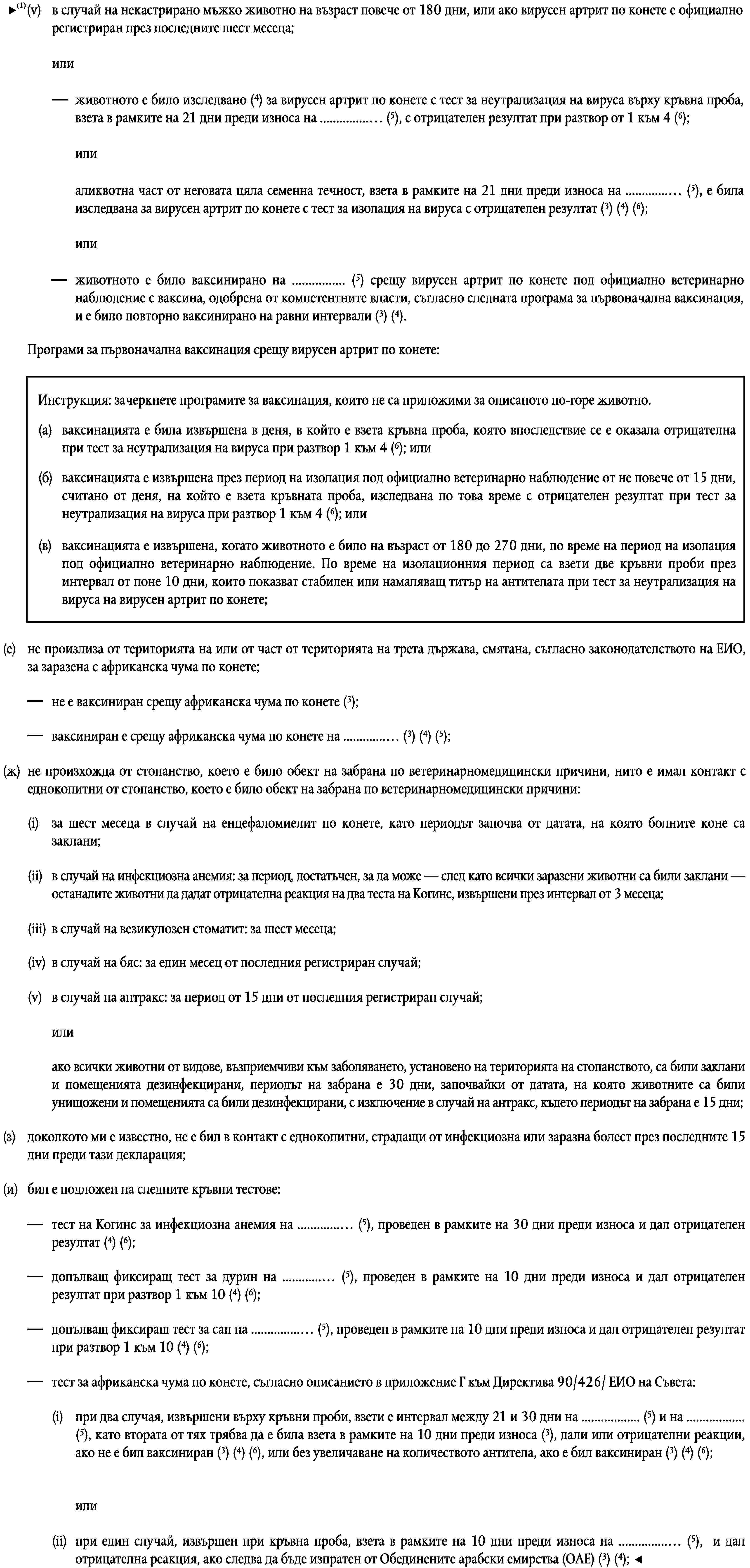 Програми за първоначална ваксинация срещу вирусен артрит по конете:Инструкция: зачеркнете програмите за ваксинация, които не са приложими за описаното по-горе животно.(a)ваксинацията е била извършена в деня, в който е взета кръвна проба, която впоследствие се е оказала отрицателна при тест за неутрализация на вируса при разтвор 1 към 4 (6); или(б)ваксинацията е извършена през период на изолация под официално ветеринарно наблюдение от не повече от 15 дни, считано от деня, на който е взета кръвната проба, изследвана по това време с отрицателен резултат при тест за неутрализация на вируса при разтвор 1 към 4 (6); или(в)ваксинацията е извършена, когато животното е било на възраст от 180 до 270 дни, по време на период на изолация под официално ветеринарно наблюдение. По време на изолационния период са взети две кръвни проби през интервал от поне 10 дни, които показват стабилен или намаляващ титър на антителата при тест за неутрализация на вируса на вирусен артрит по конете;(е)не произлиза от територията на или от част от територията на трета държава, смятана, съгласно законодателството на ЕИО, за заразена с африканска чума по конете;не е ваксиниран срещу африканска чума по конете (3);ваксиниран е срещу африканска чума по конете на … (3) (4) (5);(ж)не произхожда от стопанство, което е било обект на забрана по ветеринарномедицински причини, нито е имал контакт с еднокопитни от стопанство, което е било обект на забрана по ветеринарномедицински причини:(i)за шест месеца в случай на енцефаломиелит по конете, като периодът започва от датата, на която болните коне са заклани;(ii)в случай на инфекциозна анемия: за период, достатъчен, за да може — след като всички заразени животни са били заклани — останалите животни да дадат отрицателна реакция на два теста на Когинс, извършени през интервал от 3 месеца;(iii)в случай на везикулозен стоматит: за шест месеца;(iv)в случай на бяс: за един месец от последния регистриран случай;(v)в случай на антракс: за период от 15 дни от последния регистриран случай;илиако всички животни от видове, възприемчиви към заболяването, установено на територията на стопанството, са били заклани и помещенията дезинфекцирани, периодът на забрана е 30 дни, започвайки от датата, на която животните са били унищожени и помещенията са били дезинфекцирани, с изключение в случай на антракс, където периодът на забрана е 15 дни;(з)доколкото ми е известно, не е бил в контакт с еднокопитни, страдащи от инфекциозна или заразна болест през последните 15 дни преди тази декларация;(и)бил е подложен на следните кръвни тестове:тест на Когинс за инфекциозна анемия на … (5), проведен в рамките на 30 дни преди износа и дал отрицателен резултат (4) (6);допълващ фиксиращ тест за дурин на … (5), проведен в рамките на 10 дни преди износа и дал отрицателен резултат при разтвор 1 към 10 (4) (6);допълващ фиксиращ тест за сап на … (5), проведен в рамките на 10 дни преди износа и дал отрицателен резултат при разтвор 1 към 10 (4) (6);тест за африканска чума по конете, съгласно описанието в приложение Г към Директива 90/426/ ЕИО на Съвета:(i)при два случая, извършени върху кръвни проби, взети е интервал между 21 и 30 дни на … (5) и на … (5), като втората от тях трябва да е била взета в рамките на 10 дни преди износа (3), дали или отрицателни реакции, ако не е бил ваксиниран (3) (4) (6), или без увеличаване на количеството антитела, ако е бил ваксиниран (3) (4) (6);или(ii)при един случай, извършен при кръвна проба, взета в рамките на 10 дни преди износа на … (5), и дал отрицателна реакция, ако следва да бъде изпратен от Обединените арабски емирства (ОАЕ) (3) (4);“