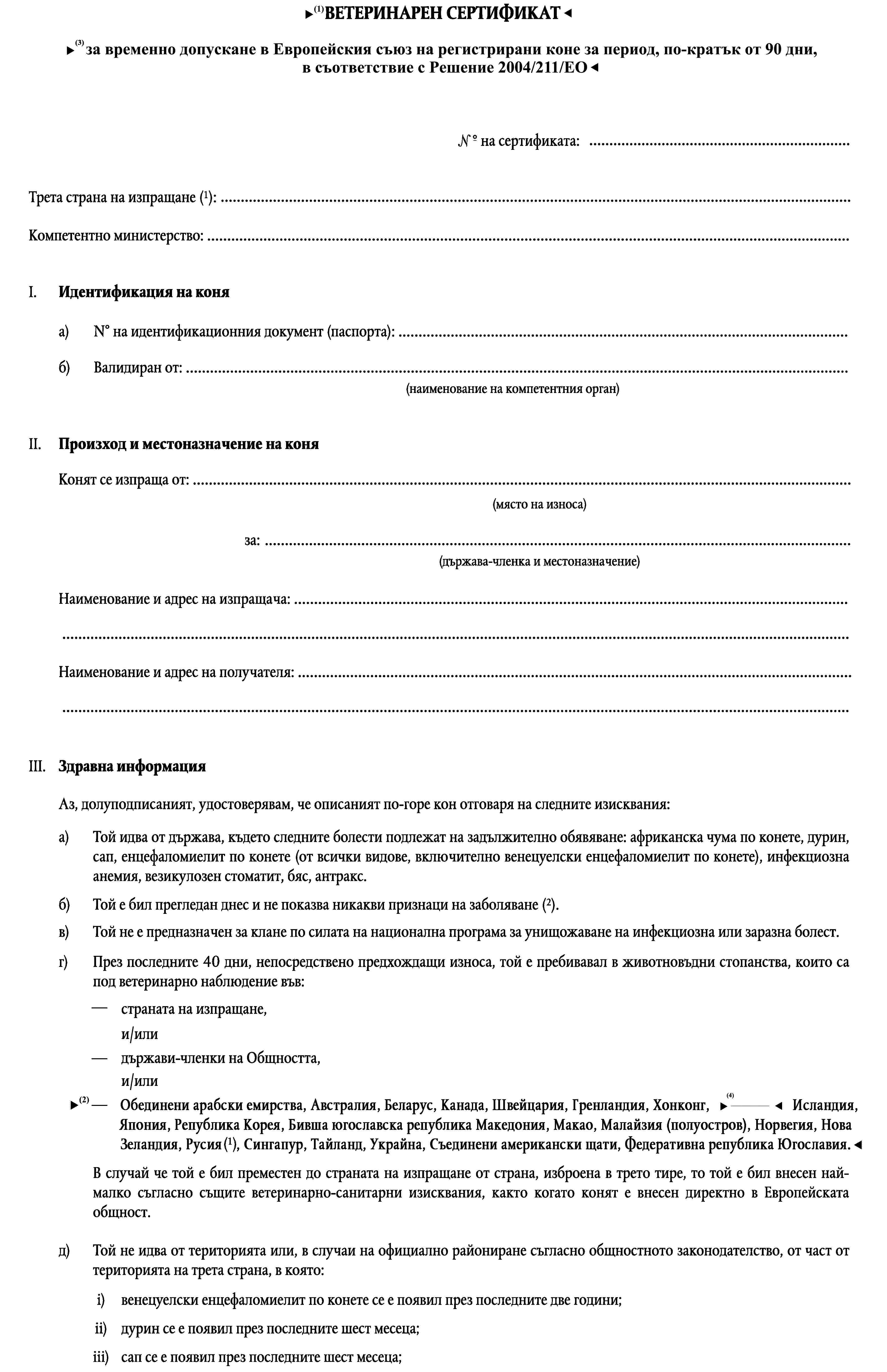 ВЕТЕРИНАРЕН СЕРТИФИКАТза временно допускане на територията на Общността на регистрирани коне от Австрия, Финландия, Гренландия, Исландия, Норвегия, Швеция и Швейцария за период, по-кратък от 90 дни…1°на сертификата:Трета страна на изпращане (1):…Компетентно министерство: …I.Идентификация на коняN° на идентификационния документ (паспорта): …а)Валидиран от: …б)(наименование на компетентния орган)II.Произход и местоназначение на коняКонят се изпраща от: …(място на износа)за: …(държава-членка и местоназначение)Наименование и адрес на изпращача: ……Наименование и адрес на получателя: ……III.Здравна информацияАз, долуподписаният, удостоверявам, че описаният по-горе кон отговаря на следните изисквания:а)Той идва от държава, където следните болести подлежат на задължително обявяване: африканска чума по конете, дурин, сап, енцефаломиелит по конете (от всички видове, включително венецуелски енцефаломиелит по конете), инфекциозна анемия, везикулозен стоматит, бяс, антракс.Той е бил прегледан днес и не показва никакви признаци на заболяване (2).б)в)Той не е предназначен за клане по силата на национална програма за унищожаване на инфекциозна или заразна болест.г)През последните 40 дни, непосредствено предхождащи износа, той е пребивавал в животновъдни стопанства, които са под ветеринарно наблюдение във:—страната на изпращане,и/или—държави-членки на Общността,и/или—Австралия, Австрия, Беларус, България, Канада, Хърватия, Кипър, Чехословакия, Естония, Финландия, Гренландия, Хонконг, Унгария, Исландия, Япония, Латвия, Литва, Нова Зеландия, Норвегия, Полша, Румъния, Русия, Словения, Швеция, Швейцария, Украйна, Съединените американски щати или Югославия(1).В случай че той е бил преместен до страната на изпращане от страна, изброена в трето тире, то той е бил внесен най-малко съгласно същите ветеринарно-санитарни изисквания, както когато конят е внесен директно в Европейската общност.д)Той не идва от територията или, в случаи на официално райониране съгласно общностното законодателство, от част от територията на трета страна, в която:i)венецуелски енцефаломиелит по конете се е появил през последните две години;ii)дурин се е появил през последните шест месеца;iii)сап се е появил през последните шест месеца;