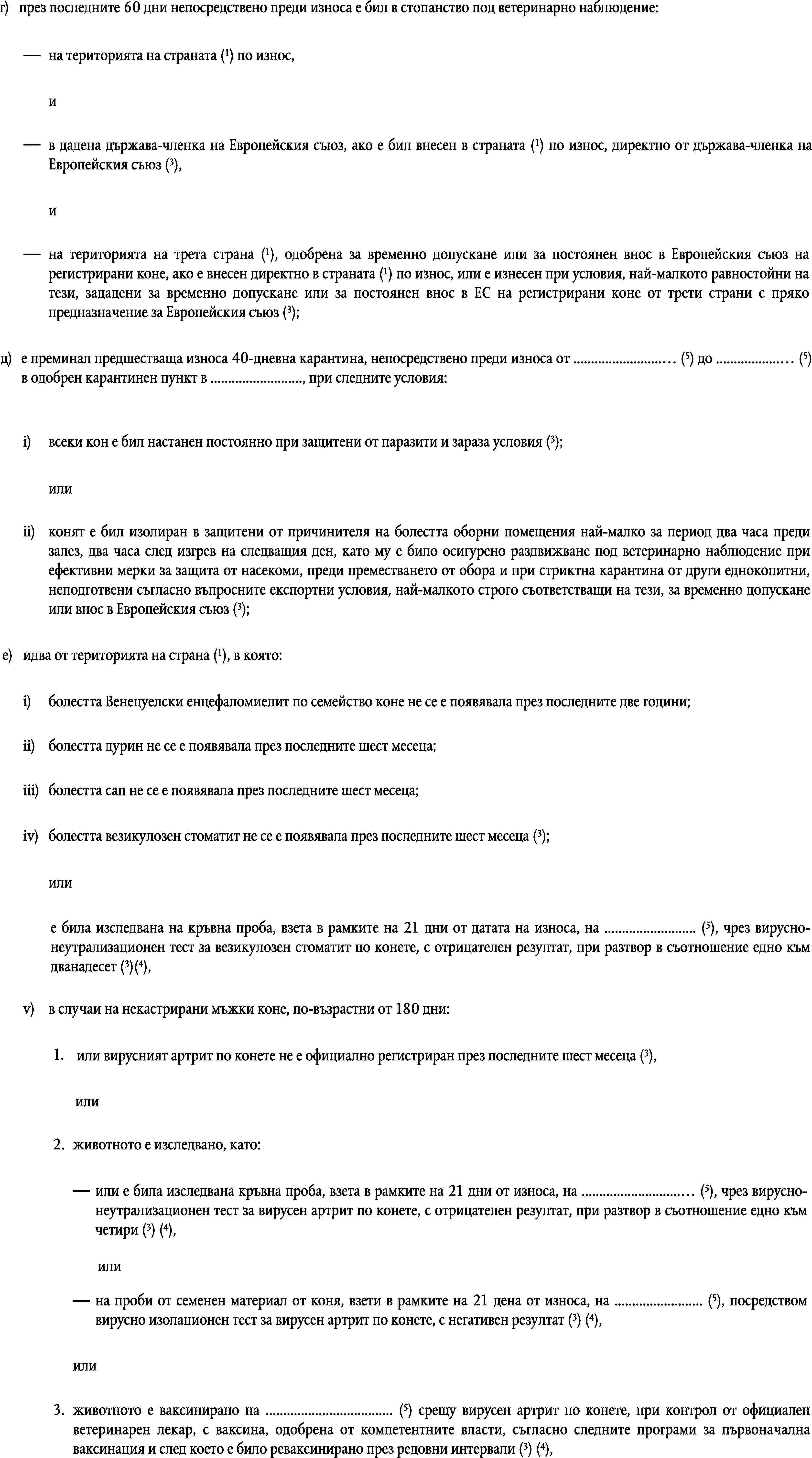 г)през последните 60 дни непосредствено преди износа е бил в стопанство под ветеринарно наблюдение:на територията на страната (1) по износ,ив дадена държава-членка на Европейския съюз, ако е бил внесен в страната (1) по износ, директно от държава-членка на Европейския съюз (3),ина територията на трета страна (1), одобрена за временно допускане или за постоянен внос в Европейския съюз на регистрирани коне, ако е внесен директно в страната (1) по износ, или е изнесен при условия, най-малкото равностойни на тези, зададени за временно допускане или за постоянен внос в ЕС на регистрирани коне от трети страни с пряко предназначение за Европейския съюз (3);д)е преминал предшестваща износа 40-дневна карантина, непосредствено преди износа от … (5) до … (5) в одобрен карантинен пункт в …, при следните условия:всеки кон е бил настанен постоянно при защитени от паразити и зараза условия (3);i)илиii)конят е бил изолиран в защитени от причинителя на болестта оборни помещения най-малко за период два часа преди залез, два часа след изгрев на следващия ден, като му е било осигурено раздвижване под ветеринарно наблюдение при ефективни мерки за защита от насекоми, преди преместването от обора и при стриктна карантина от други еднокопитни, неподготвени съгласно въпросните експортни условия, най-малкото строго съответстващи на тези, за временно допускане или внос в Европейския съюз (3);идва от територията на страна (1), в която:е)i)болестта Венецуелски енцефаломиелит по семейство коне не се е появявала през последните две години;ii)болестта дурин не се е появявала през последните шест месеца;iii)болестта сап не се е появявала през последните шест месеца;болестта везикулозен стоматит не се е появявала през последните шест месеца (3);iv)илие била изследвана на кръвна проба, взета в рамките на 21 дни от датата на износа, на … (5), чрез вирусно-неутрализационен тест за везикулозен стоматит по конете, с отрицателен резултат, при разтвор в съотношение едно към дванадесет (3)(4),v)в случаи на некастрирани мъжки коне, по-възрастни от 180 дни:или вирусният артрит по конете не е официално регистриран през последните шест месеца (3),1.или2.животното е изследвано, като:или е била изследвана кръвна проба, взета в рамките на 21 дни от износа, на … (5), чрез вирусно-неутрализационен тест за вирусен артрит по конете, с отрицателен резултат, при разтвор в съотношение едно към четири (3) (4),илина проби от семенен материал от коня, взети в рамките на 21 дена от износа, на … (5), посредством вирусно изолационен тест за вирусен артрит по конете, с негативен резултат (3) (4),или3.животното е ваксинирано на … (5) срещу вирусен артрит по конете, при контрол от официален ветеринарен лекар, с ваксина, одобрена от компетентните власти, съгласно следните програми за първоначална ваксинация и след което е било реваксинирано през редовни интервали (3) (4),