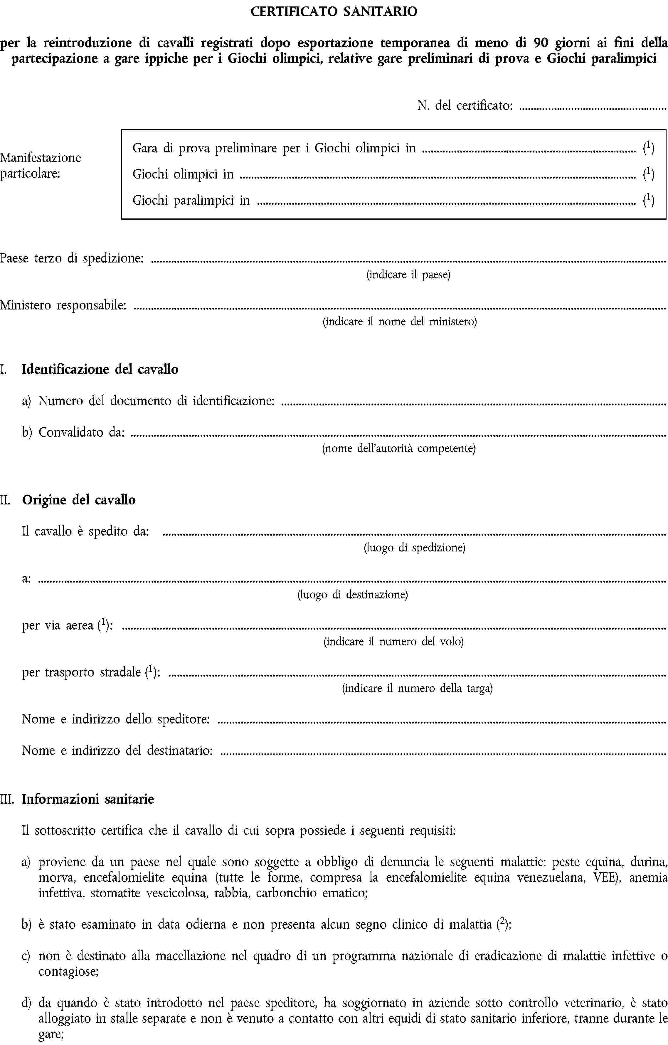 CERTIFICATO SANITARIOper la reintroduzione di cavalli registrati dopo esportazione temporanea di meno di 90 giorni ai fini della partecipazione a gare ippiche per i Giochi olimpici, relative gare preliminari di prova e Giochi paralimpiciN. del certificato:Manifestazione particolare:Gara di prova preliminare per i Giochi olimpici in (1)Giochi olimpici in (1)Giochi paralimpici in (1)Paese terzo di spedizione:(indicare il paese)Ministero responsabile:(indicare il nome del ministero)I. Identificazione del cavalloa) Numero del documento di identificazione:b) Convalidato da:(nome dell’autorità competente)II. Origine del cavalloIl cavallo è spedito da:(luogo di spedizione)a:(luogo di destinazione)per via aerea (1):(indicare il numero del volo)per trasporto stradale (1):(indicare il numero della targa)Nome e indirizzo dello speditore:Nome e indirizzo del destinatario:III. Informazioni sanitarieIl sottoscritto certifica che il cavallo di cui sopra possiede i seguenti requisiti:a) proviene da un paese nel quale sono soggette a obbligo di denuncia le seguenti malattie: peste equina, durina, morva, encefalomielite equina (tutte le forme, compresa la encefalomielite equina venezuelana, VEE), anemia infettiva, stomatite vescicolosa, rabbia, carbonchio ematico;b) è stato esaminato in data odierna e non presenta alcun segno clinico di malattia (2);c) non è destinato alla macellazione nel quadro di un programma nazionale di eradicazione di malattie infettive o contagiose;d) da quando è stato introdotto nel paese speditore, ha soggiornato in aziende sotto controllo veterinario, è stato alloggiato in stalle separate e non è venuto a contatto con altri equidi di stato sanitario inferiore, tranne durante le gare;