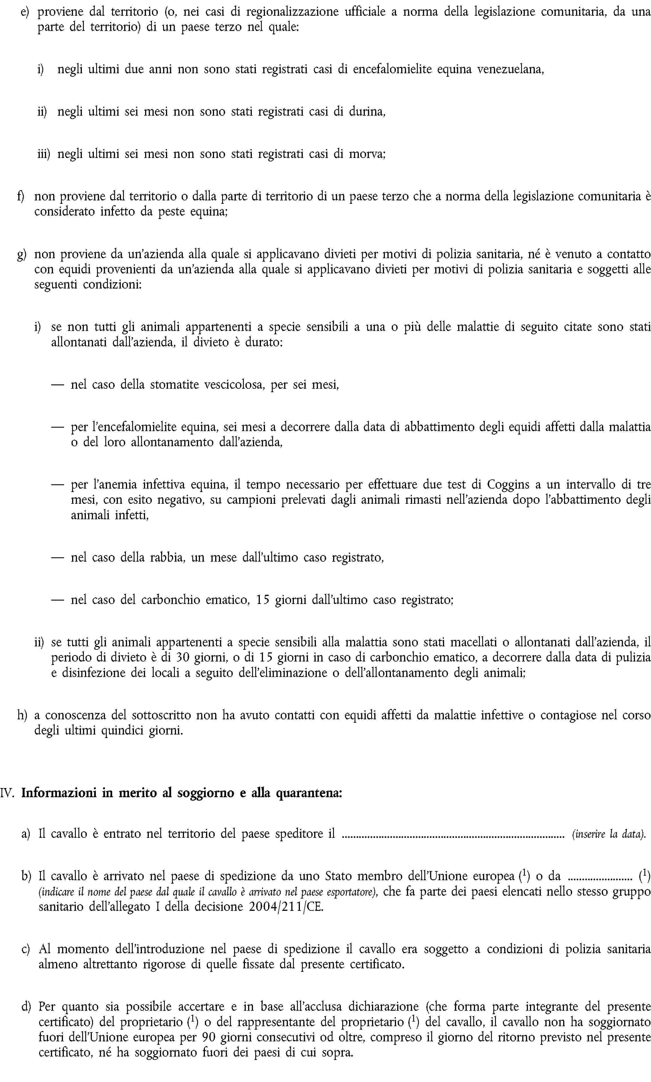 e) proviene dal territorio (o, nei casi di regionalizzazione ufficiale a norma della legislazione comunitaria, da una parte del territorio) di un paese terzo nel quale:i) negli ultimi due anni non sono stati registrati casi di encefalomielite equina venezuelana,ii) negli ultimi sei mesi non sono stati registrati casi di durina,iii) negli ultimi sei mesi non sono stati registrati casi di morva;f) non proviene dal territorio o dalla parte di territorio di un paese terzo che a norma della legislazione comunitaria è considerato infetto da peste equina;g) non proviene da un'azienda alla quale si applicavano divieti per motivi di polizia sanitaria, né è venuto a contatto con equidi provenienti da un'azienda alla quale si applicavano divieti per motivi di polizia sanitaria e soggetti alle seguenti condizioni:i) se non tutti gli animali appartenenti a specie sensibili a una o più delle malattie di seguito citate sono stati allontanati dall’azienda, il divieto è durato:nel caso della stomatite vescicolosa, per sei mesi,per l'encefalomielite equina, sei mesi a decorrere dalla data di abbattimento degli equidi affetti dalla malattia o del loro allontanamento dall’azienda,per l'anemia infettiva equina, il tempo necessario per effettuare due test di Coggins a un intervallo di tre mesi, con esito negativo, su campioni prelevati dagli animali rimasti nell'azienda dopo l'abbattimento degli animali infetti,nel caso della rabbia, un mese dall'ultimo caso registrato,nel caso del carbonchio ematico, 15 giorni dall'ultimo caso registrato;ii) se tutti gli animali appartenenti a specie sensibili alla malattia sono stati macellati o allontanati dall’azienda, il periodo di divieto è di 30 giorni, o di 15 giorni in caso di carbonchio ematico, a decorrere dalla data di pulizia e disinfezione dei locali a seguito dell’eliminazione o dell’allontanamento degli animali;h) a conoscenza del sottoscritto non ha avuto contatti con equidi affetti da malattie infettive o contagiose nel corso degli ultimi quindici giorni.IV. Informazioni in merito al soggiorno e alla quarantena:a) Il cavallo è entrato nel territorio del paese speditore il (inserire la data).b) Il cavallo è arrivato nel paese di spedizione da uno Stato membro dell’Unione europea (1) o da (1) (indicare il nome del paese dal quale il cavallo è arrivato nel paese esportatore), che fa parte dei paesi elencati nello stesso gruppo sanitario dell’allegato I della decisione 2004/211/CE.c) Al momento dell'introduzione nel paese di spedizione il cavallo era soggetto a condizioni di polizia sanitaria almeno altrettanto rigorose di quelle fissate dal presente certificato.d) Per quanto sia possibile accertare e in base all'acclusa dichiarazione (che forma parte integrante del presente certificato) del proprietario (1) o del rappresentante del proprietario (1) del cavallo, il cavallo non ha soggiornato fuori dell’Unione europea per 90 giorni consecutivi od oltre, compreso il giorno del ritorno previsto nel presente certificato, né ha soggiornato fuori dei paesi di cui sopra.