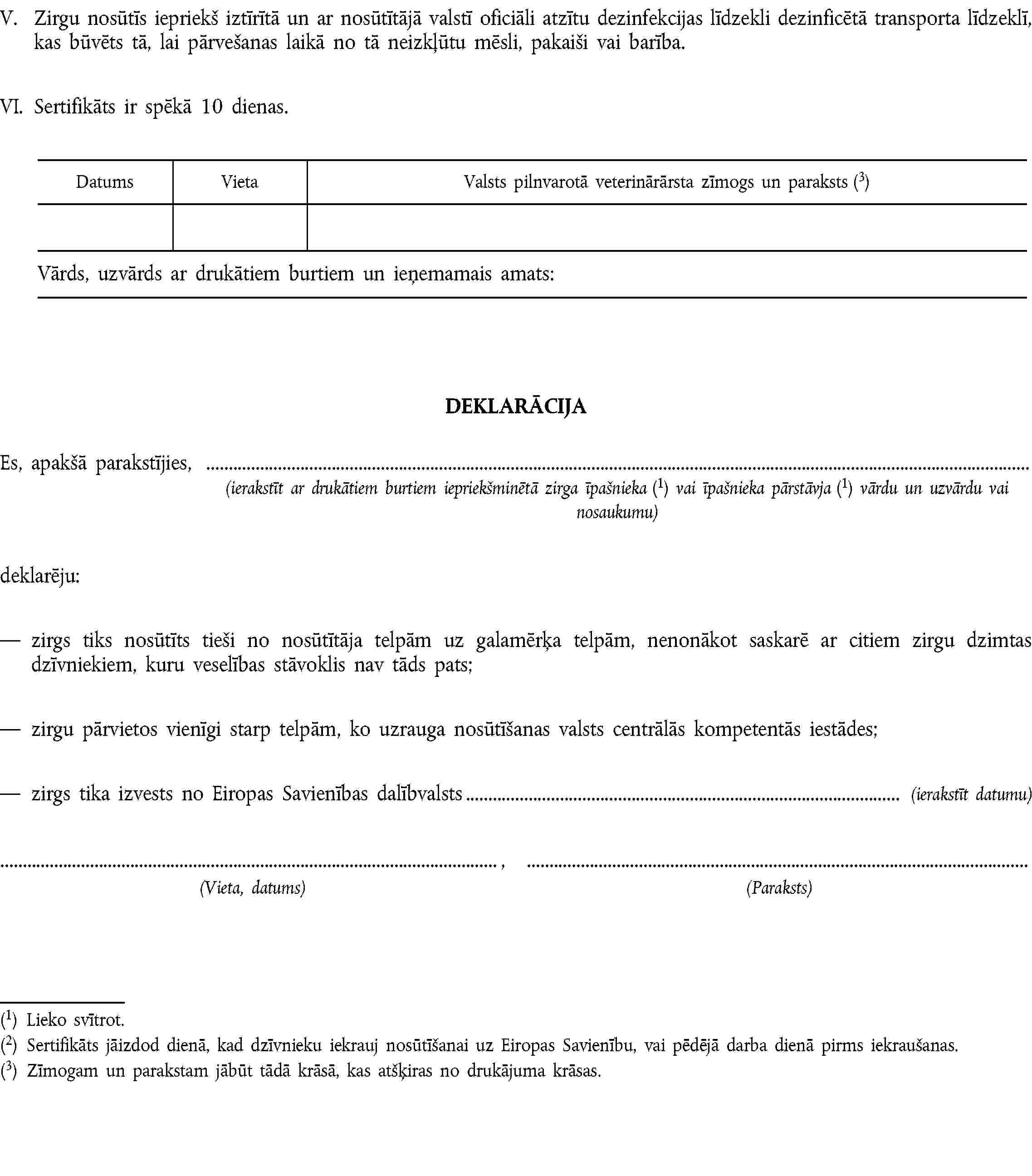 V. Zirgu nosūtīs iepriekš iztīrītā un ar nosūtītājā valstī oficiāli atzītu dezinfekcijas līdzekli dezinficētā transporta līdzeklī, kas būvēts tā, lai pārvešanas laikā no tā neizkļūtu mēsli, pakaiši vai barība.VI. Sertifikāts ir spēkā 10 dienas.DEKLARĀCIJAEs, apakšā parakstījies,(ierakstīt ar drukātiem burtiem iepriekšminētā zirga īpašnieka (1) vai īpašnieka pārstāvja (1) vārdu un uzvārdu vai nosaukumu)deklarēju:zirgs tiks nosūtīts tieši no nosūtītāja telpām uz galamērķa telpām, nenonākot saskarē ar citiem zirgu dzimtas dzīvniekiem, kuru veselības stāvoklis nav tāds pats;zirgu pārvietos vienīgi starp telpām, ko uzrauga nosūtīšanas valsts centrālās kompetentās iestādes;zirgs tika izvests no Eiropas Savienības dalībvalsts (ierakstīt datumu), (Vieta, datums)(Paraksts)(1) Lieko svītrot.(2) Sertifikāts jāizdod dienā, kad dzīvnieku iekrauj nosūtīšanai uz Eiropas Savienību, vai pēdējā darba dienā pirms iekraušanas.(3) Zīmogam un parakstam jābūt tādā krāsā, kas atšķiras no drukājuma krāsas.