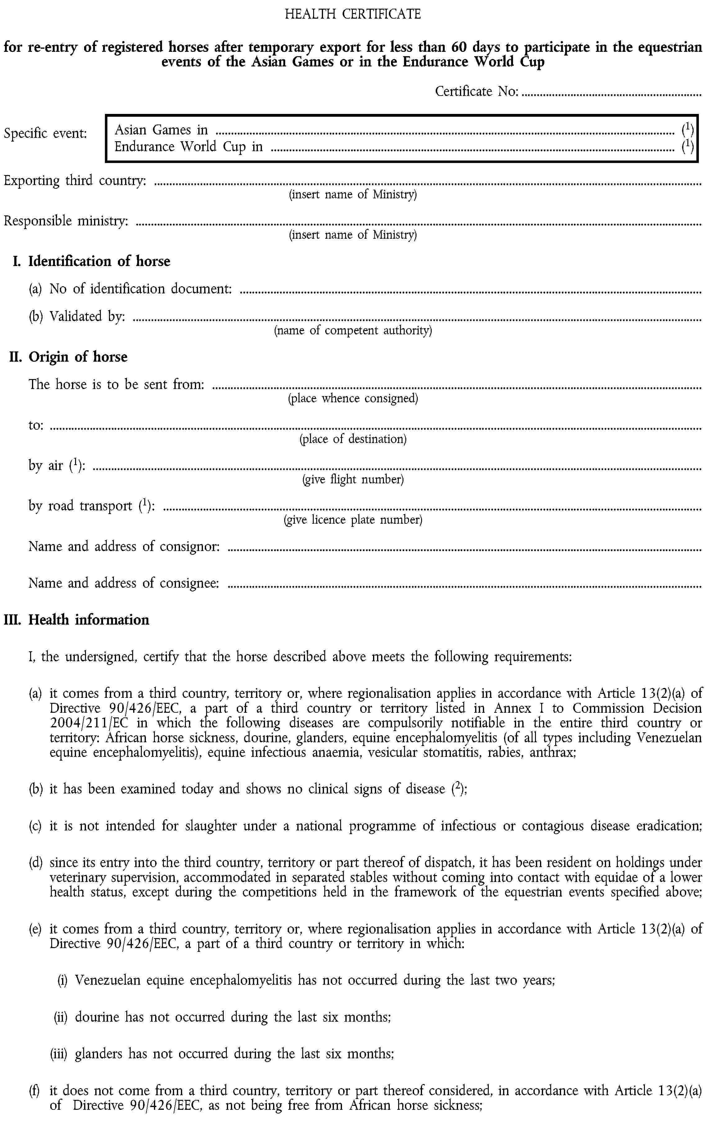 HEALTH CERTIFICATEfor re-entry of registered horses after temporary export for less than 60 days to participate in the equestrian events of the Asian Games or in the Endurance World CupCertificate No:…Specific event:Asian Games in … (1) Endurance World Cup in … (1)Exporting third country: …(insert name of Ministry)Responsible ministry: …(insert name of Ministry)I. Identification of horse(a) No of identification document: …(b) Validated by: …(name of competent authority)II. Origin of horseThe horse is to be sent from: …(place whence consigned)to: …(place of destination)by air (1): …(give flight number)by road transport (1): …(give licence plate number)Name and address of consignor: …Name and address of consignee: …III. Health informationI, the undersigned, certify that the horse described above meets the following requirements:(a) it comes from a third country, territory or, where regionalisation applies in accordance with Article 13(2)(a) of Directive 90/426/EEC, a part of a third country or territory listed in Annex I to Commission Decision 2004/211/EC in which the following diseases are compulsorily notifiable in the entire third country or territory: African horse sickness, dourine, glanders, equine encephalomyelitis (of all types including Venezuelan equine encephalomyelitis), equine infectious anaemia, vesicular stomatitis, rabies, anthrax;(b) it has been examined today and shows no clinical signs of disease (2);(c) it is not intended for slaughter under a national programme of infectious or contagious disease eradication;(d) since its entry into the third country, territory or part thereof of dispatch, it has been resident on holdings under veterinary supervision, accommodated in separated stables without coming into contact with equidae of a lower health status, except during the competitions held in the framework of the equestrian events specified above;(e) it comes from a third country, territory or, where regionalisation applies in accordance with Article 13(2)(a) of Directive 90/426/EEC, a part of a third country or territory in which:(i) Venezuelan equine encephalomyelitis has not occurred during the last two years;(ii) dourine has not occurred during the last six months;(iii) glanders has not occurred during the last six months;(f) it does not come from a third country, territory or part thereof considered, in accordance with Article 13(2)(a) of Directive 90/426/EEC, as not being free from African horse sickness;