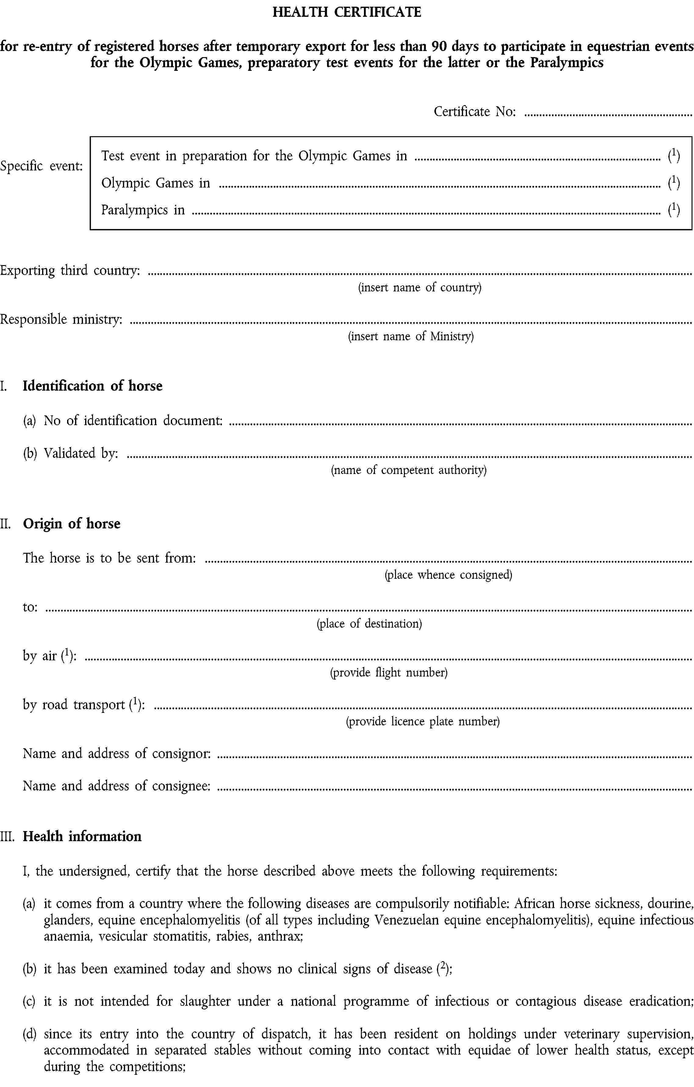 HEALTH CERTIFICATEfor re-entry of registered horses after temporary export for less than 90 days to participate in equestrian events for the Olympic Games, preparatory test events for the latter or the ParalympicsCertificate No:Specific event:Test event in preparation for the Olympic Games in (1)Olympic Games in (1)Paralympics in (1)Exporting third country:(insert name of country)Responsible ministry:(insert name of Ministry)I. Identification of horse(a) No of identification document:(b) Validated by:(name of competent authority)II. Origin of horseThe horse is to be sent from:(place whence consigned)to:(place of destination)by air (1):(provide flight number)by road transport (1):(provide licence plate number)Name and address of consignor:Name and address of consignee:III. Health informationI, the undersigned, certify that the horse described above meets the following requirements:(a) it comes from a country where the following diseases are compulsorily notifiable: African horse sickness, dourine, glanders, equine encephalomyelitis (of all types including Venezuelan equine encephalomyelitis), equine infectious anaemia, vesicular stomatitis, rabies, anthrax;(b) it has been examined today and shows no clinical signs of disease (2);(c) it is not intended for slaughter under a national programme of infectious or contagious disease eradication;(d) since its entry into the country of dispatch, it has been resident on holdings under veterinary supervision, accommodated in separated stables without coming into contact with equidae of lower health status, except during the competitions;