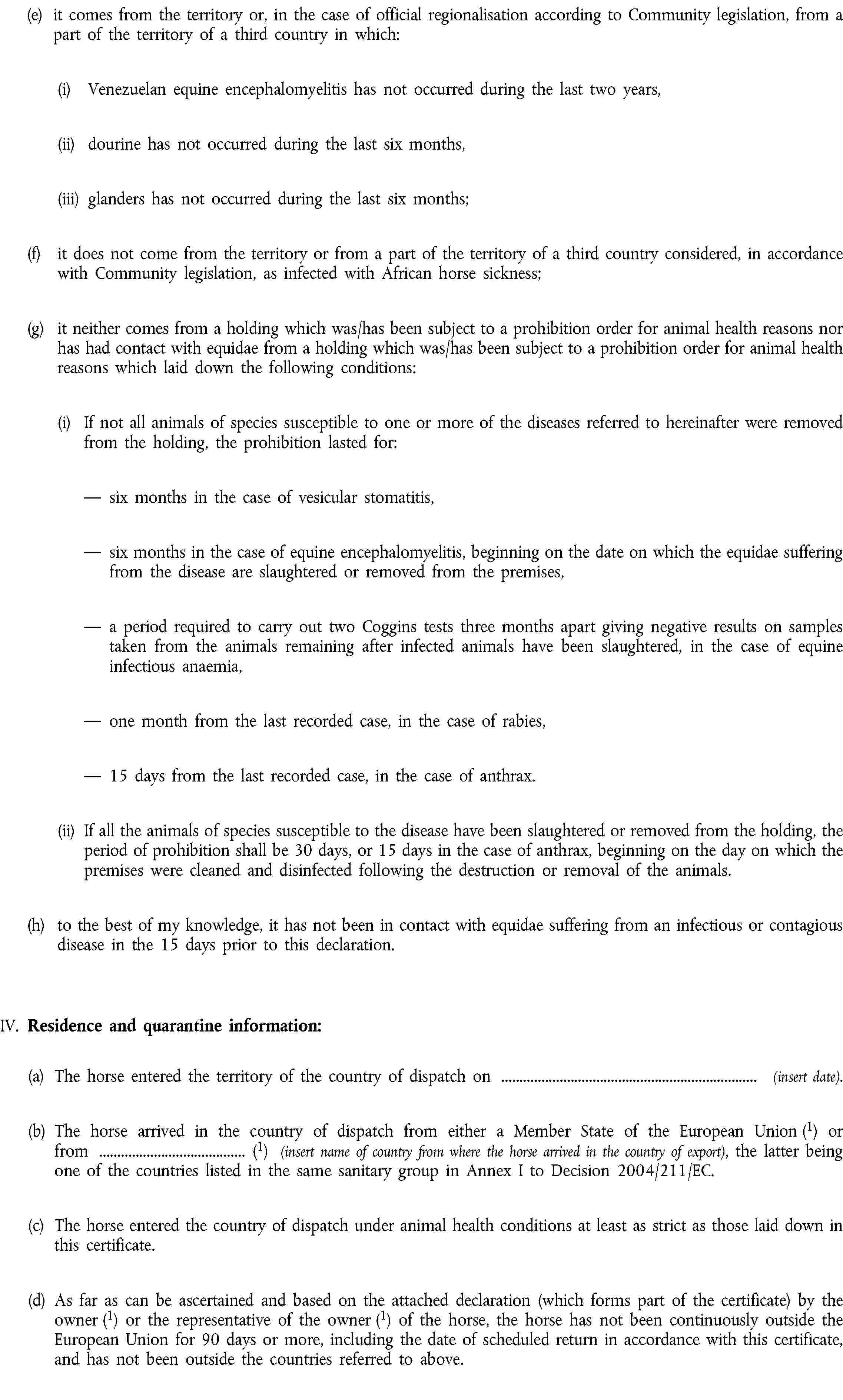 (e) it comes from the territory or, in the case of official regionalisation according to Community legislation, from a part of the territory of a third country in which:(i) Venezuelan equine encephalomyelitis has not occurred during the last two years,(ii) dourine has not occurred during the last six months,(iii) glanders has not occurred during the last six months;(f) it does not come from the territory or from a part of the territory of a third country considered, in accordance with Community legislation, as infected with African horse sickness;(g) it neither comes from a holding which was/has been subject to a prohibition order for animal health reasons nor has had contact with equidae from a holding which was/has been subject to a prohibition order for animal health reasons which laid down the following conditions:(i) If not all animals of species susceptible to one or more of the diseases referred to hereinafter were removed from the holding, the prohibition lasted for:six months in the case of vesicular stomatitis,six months in the case of equine encephalomyelitis, beginning on the date on which the equidae suffering from the disease are slaughtered or removed from the premises,a period required to carry out two Coggins tests three months apart giving negative results on samples taken from the animals remaining after infected animals have been slaughtered, in the case of equine infectious anaemia,one month from the last recorded case, in the case of rabies,15 days from the last recorded case, in the case of anthrax.(ii) If all the animals of species susceptible to the disease have been slaughtered or removed from the holding, the period of prohibition shall be 30 days, or 15 days in the case of anthrax, beginning on the day on which the premises were cleaned and disinfected following the destruction or removal of the animals.(h) to the best of my knowledge, it has not been in contact with equidae suffering from an infectious or contagious disease in the 15 days prior to this declaration.IV. Residence and quarantine information:(a) The horse entered the territory of the country of dispatch on (insert date).(b) The horse arrived in the country of dispatch from either a Member State of the European Union (1) or from (1) (insert name of country from where the horse arrived in the country of export), the latter being one of the countries listed in the same sanitary group in Annex I to Decision 2004/211/EC.(c) The horse entered the country of dispatch under animal health conditions at least as strict as those laid down in this certificate.(d) As far as can be ascertained and based on the attached declaration (which forms part of the certificate) by the owner (1) or the representative of the owner (1) of the horse, the horse has not been continuously outside the European Union for 90 days or more, including the date of scheduled return in accordance with this certificate, and has not been outside the countries referred to above.