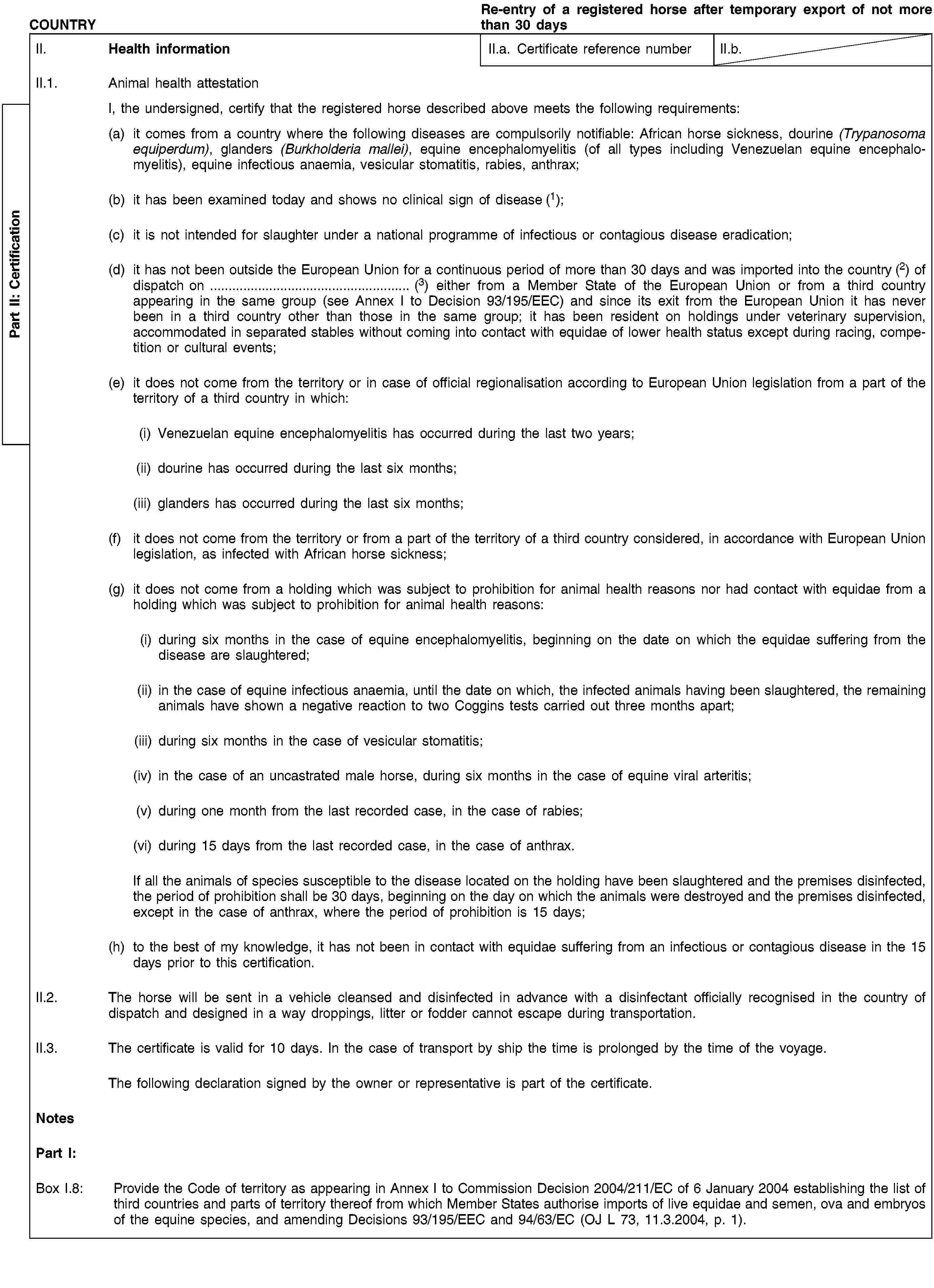 Part II: CertificationCOUNTRYRe-entry of a registered horse after temporary export of not more than 30 daysII. Health informationII.a. Certificate reference numberII.b.II.1. Animal health attestationI, the undersigned, certify that the registered horse described above meets the following requirements:(a) it comes from a country where the following diseases are compulsorily notifiable: African horse sickness, dourine (Trypanosoma equiperdum), glanders (Burkholderia mallei), equine encephalomyelitis (of all types including Venezuelan equine encephalomyelitis), equine infectious anaemia, vesicular stomatitis, rabies, anthrax;(b) it has been examined today and shows no clinical sign of disease (1);(c) it is not intended for slaughter under a national programme of infectious or contagious disease eradication;(d) it has not been outside the European Union for a continuous period of more than 30 days and was imported into the country (2) of dispatch on … (3) either from a Member State of the European Union or from a third country appearing in the same group (see Annex I to Decision 93/195/EEC) and since its exit from the European Union it has never been in a third country other than those in the same group; it has been resident on holdings under veterinary supervision, accommodated in separated stables without coming into contact with equidae of lower health status except during racing, competition or cultural events;(e) it does not come from the territory or in case of official regionalisation according to European Union legislation from a part of the territory of a third country in which:(i) Venezuelan equine encephalomyelitis has occurred during the last two years;(ii) dourine has occurred during the last six months;(iii) glanders has occurred during the last six months;(f) it does not come from the territory or from a part of the territory of a third country considered, in accordance with European Union legislation, as infected with African horse sickness;(g) it does not come from a holding which was subject to prohibition for animal health reasons nor had contact with equidae from a holding which was subject to prohibition for animal health reasons:(i) during six months in the case of equine encephalomyelitis, beginning on the date on which the equidae suffering from the disease are slaughtered;(ii) in the case of equine infectious anaemia, until the date on which, the infected animals having been slaughtered, the remaining animals have shown a negative reaction to two Coggins tests carried out three months apart;(iii) during six months in the case of vesicular stomatitis;(iv) in the case of an uncastrated male horse, during six months in the case of equine viral arteritis;(v) during one month from the last recorded case, in the case of rabies;(vi) during 15 days from the last recorded case, in the case of anthrax.If all the animals of species susceptible to the disease located on the holding have been slaughtered and the premises disinfected, the period of prohibition shall be 30 days, beginning on the day on which the animals were destroyed and the premises disinfected, except in the case of anthrax, where the period of prohibition is 15 days;(h) to the best of my knowledge, it has not been in contact with equidae suffering from an infectious or contagious disease in the 15 days prior to this certification.II.2. The horse will be sent in a vehicle cleansed and disinfected in advance with a disinfectant officially recognised in the country of dispatch and designed in a way droppings, litter or fodder cannot escape during transportation.II.3. The certificate is valid for 10 days. In the case of transport by ship the time is prolonged by the time of the voyage.The following declaration signed by the owner or representative is part of the certificate.NotesPart I:Box I.8: Provide the Code of territory as appearing in Annex I to Commission Decision 2004/211/EC of 6 January 2004 establishing the list of third countries and parts of territory thereof from which Member States authorise imports of live equidae and semen, ova and embryos of the equine species, and amending Decisions 93/195/EEC and 94/63/EC (OJ L 73, 11.3.2004, p. 1).