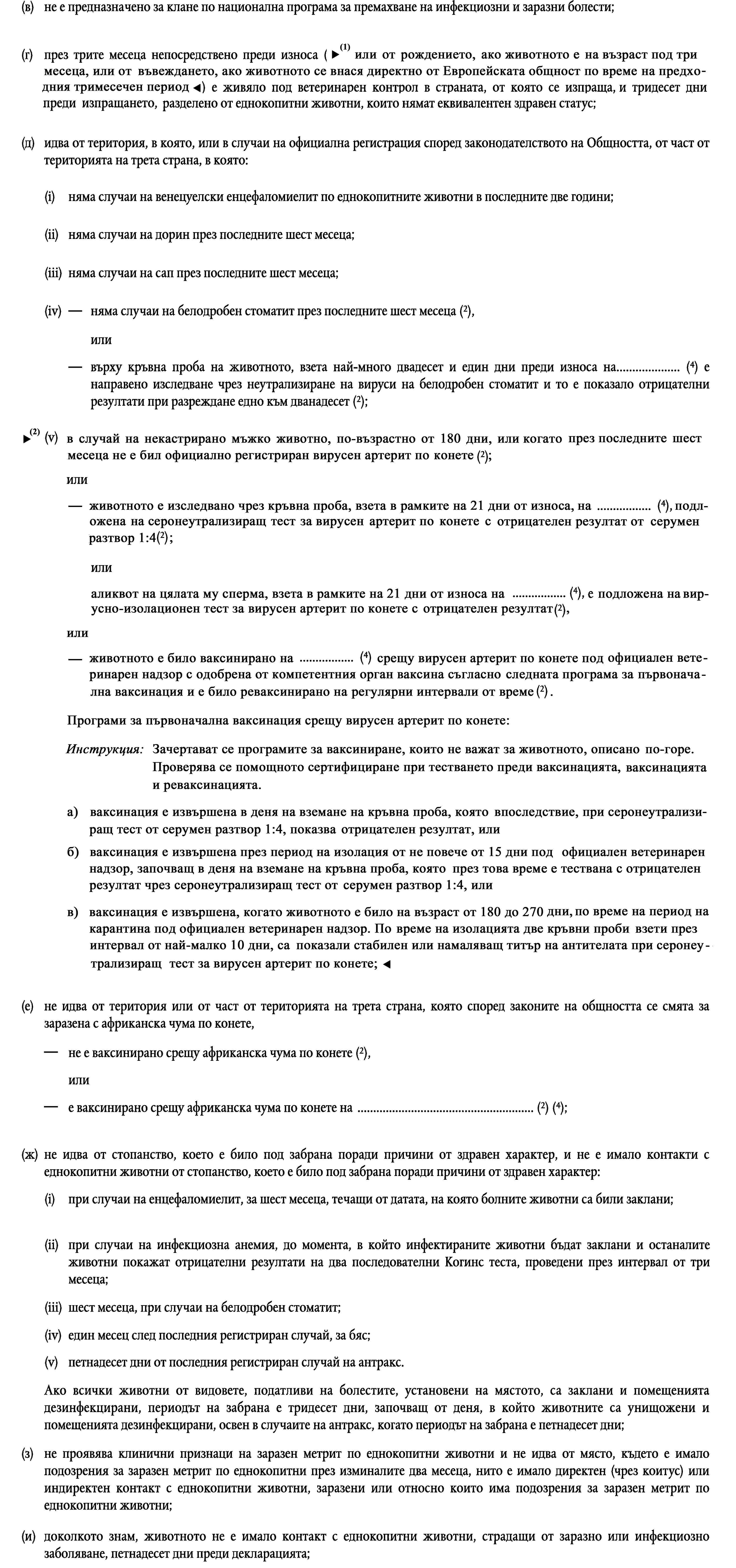 (в)не е предназначено за клане по национална програма за премахване на инфекциозни и заразни болести;(г)през трите месеца непосредствено преди износа (или от момента на раждане, ако животното е на по-малко от три месеца) е живяло под ветеринарен контрол в страната, от която се изпраща, и тридесет дни преди изпращането, разделено от еднокопитни животни, които нямат еквивалентен здравен статус;(д)идва от територия, в която, или в случаи на официална регистрация според законодателството на Общността, от част от територията на трета страна, в която:(i)няма случаи на венецуелски енцефаломиелит по еднокопитните животни в последните две години;(ii)няма случаи на дорин през последните шест месеца;(iii)няма случаи на сап през последните шест месеца;няма случаи на белодробен стоматит през последните шест месеца (2),(iv)иливърху кръвна проба на животното, взета най-много двадесет и един дни преди износа на… (4) е направено изследване чрез неутрализиране на вируси на белодробен стоматит и то е показало отрицателни резултати при разреждане едно към дванадесет (2);(v)в случаи на некастрирни мъжки еднокопитни животни няма официално регистрирани случаи на вирусен артрит при еднокопитни животни през последните шест месеца (2),иливърху кръвна проба, взета от животното най-много двадесет и един дни преди износа на… (4), е направено изследване чрез неутрализиране на вируси на вирусен артрит при еднокопитни животни и то е показало отрицателен резултат при разреждане едно към четири (2),илиспермата от животното, взета най-много двадесет и един дни преди износа на… (4), е изследвана чрез тест за изолация на вируса на вирусен артрит при еднокопитни животни и той е показал отрицателни резултати (2);(е)не идва от територия или от част от територията на трета страна, която според законите на общността се смята за заразена с африканска чума по конете,не е ваксинирано срещу африканска чума по конете (2),илие ваксинирано срещу африканска чума по конете на … (2) (4);(ж)не идва от стопанство, което е било под забрана поради причини от здравен характер, и не е имало контакти с еднокопитни животни от стопанство, което е било под забрана поради причини от здравен характер:(i)при случаи на енцефаломиелит, за шест месеца, течащи от датата, на която болните животни са били заклани;(ii)при случаи на инфекциозна анемия, до момента, в който инфектираните животни бъдат заклани и останалите животни покажат отрицателни резултати на два последователни Когинс теста, проведени през интервал от три месеца;(iii)шест месеца, при случаи на белодробен стоматит;(iv)един месец след последния регистриран случай, за бяс;(v)петнадесет дни от последния регистриран случай на антракс.Ако всички животни от видовете, податливи на болестите, установени на мястото, са заклани и помещенията дезинфекцирани, периодът на забрана е тридесет дни, започващ от деня, в който животните са унищожени и помещенията дезинфекцирани, освен в случаите на антракс, когато периодът на забрана е петнадесет дни;(з)не проявява клинични признаци на заразен метрит по еднокопитни животни и не идва от място, където е имало подозрения за заразен метрит по еднокопитни през изминалите два месеца, нито е имало директен (чрез коитус) или индиректен контакт с еднокопитни животни, заразени или относно които има подозрения за заразен метрит по еднокопитни животни;(и)доколкото знам, животното не е имало контакт с еднокопитни животни, страдащи от заразно или инфекциозно заболяване, петнадесет дни преди декларацията;