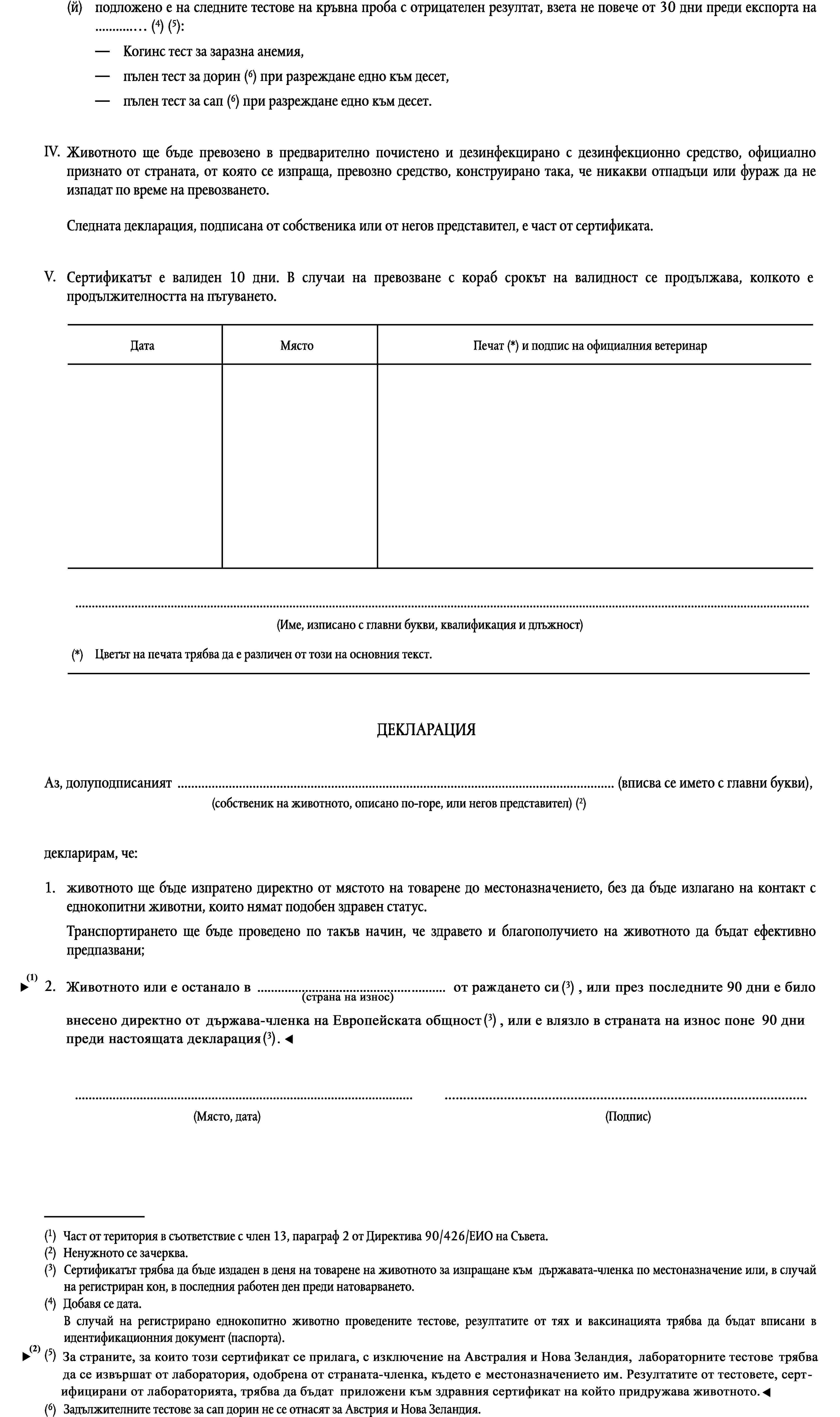 (й)подложено е на следните тестове на кръвна проба с отрицателен резултат, взета не повече от 30 дни преди експорта на … (4) (5):Когинс тест за заразна анемия,пълен тест за дорин (6) при разреждане едно към десет,пълен тест за сап (6) при разреждане едно към десет.IV.Животното ще бъде превозено в предварително почистено и дезинфекцирано с дезинфекционно средство, официално признато от страната, от която се изпраща, превозно средство, конструирано така, че никакви отпадъци или фураж да не изпадат по време на превозването.Следната декларация, подписана от собственика или от негов представител, е част от сертификата.V.Сертификатът е валиден 10 дни. В случаи на превозване с кораб срокът на валидност се продължава, колкото е продължителността на пътуването.ДатаМястоПечат (*) и подпис на официалния ветеринар…(Име, изписано с главни букви, квалификация и длъжност)Цветът на печата трябва да е различен от този на основния текст.(*)ДЕКЛАРАЦИЯАз, долуподписаният … (вписва се името с главни букви),(собственик на животното, описано по-горе, или негов представител) (2)декларирам, че:1.животното ще бъде изпратено директно от мястото на товарене до местоназначението, без да бъде излагано на контакт с еднокопитни животни, които нямат подобен здравен статус.Транспортирането ще бъде проведено по такъв начин, че здравето и благополучието на животното да бъдат ефективно предпазвани;2.животното е останало в … (страна износител) от рождението си или е било внесено в страната износител поне деветдесет дни преди подписването на тази декларация.……(Място, дата)(Подпис)(1)Част от територия в съответствие с член 13, параграф 2 от Директива 90/426/ЕИО на Съвета.(2)Ненужното се зачерква.(3)Сертификатът трябва да бъде издаден в деня на товарене на животното за изпращане към държавата-членка по местоназначение или, в случай на регистриран кон, в последния работен ден преди натоварването.(4)Добавя се дата.В случай на регистрирано еднокопитно животно проведените тестове, резултатите от тях и ваксинацията трябва да бъдат вписани в идентификационния документ (паспорта).(5)За Беларус, Естония, Литва, Латвия, Русия и Украйна лабораторните тестове трябва да бъдат проведени в лаборатория, одобрена от държавата-членка са която е предназначен износа. Резултатите от тестовете, потвърдени от лабораторията, трябва да бъдат прикрепени към здравния сертификат придружаващ животното.(6)Задължителните тестове за сап дорин не се отнасят за Австрия и Нова Зеландия.
