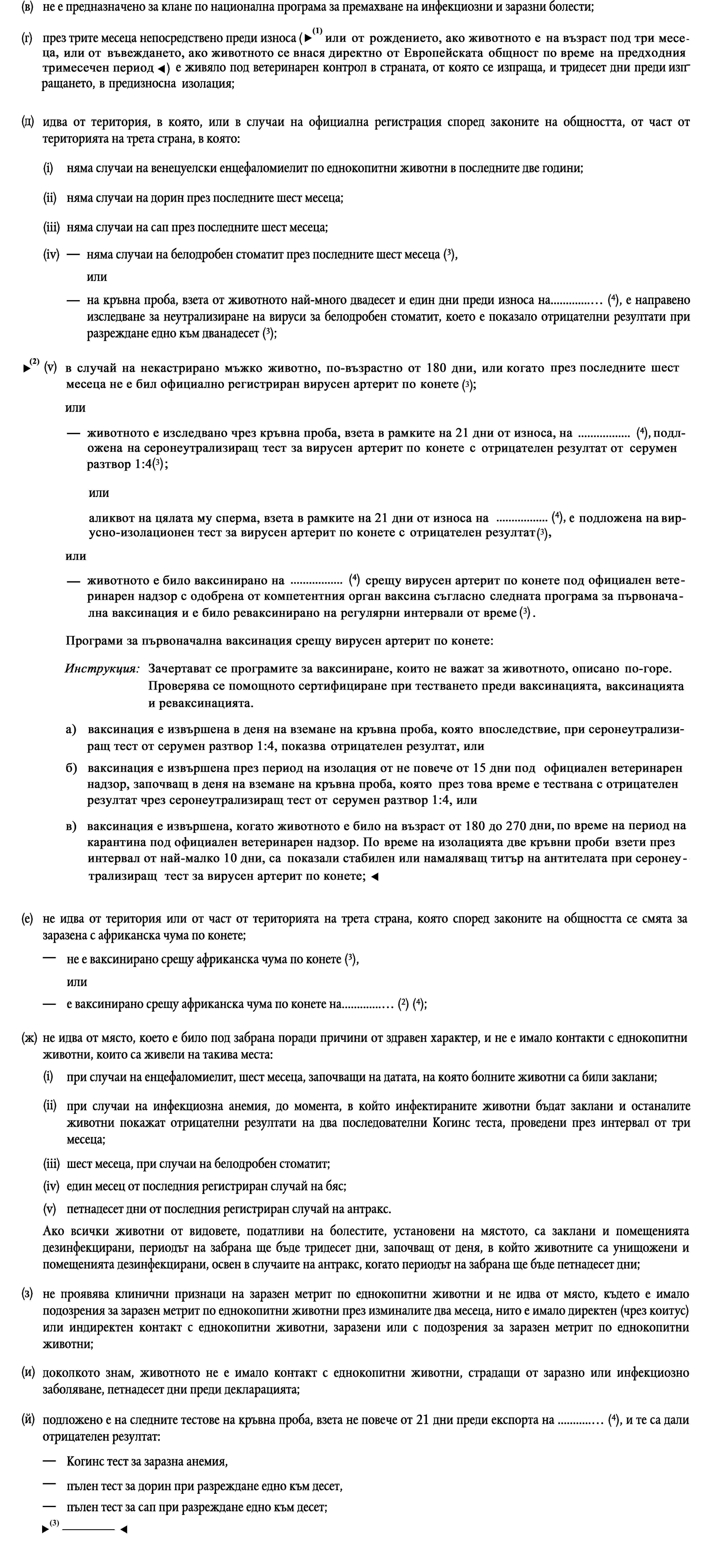 (в)не е предназначено за клане по национална програма за премахване на инфекциозни и заразни болести;(г)през трите месеца непосредствено преди износа (или от момента на раждане, ако животното е на по-малко от три месеца) е живяло под ветеринарен контрол в страната, от която се изпраща, и тридесет дни преди изпращането, в предизносна изолация;(д)идва от територия, в която, или в случаи на официална регистрация според законите на общността, от част от територията на трета страна, в която:(i)няма случаи на венецуелски енцефаломиелит по еднокопитни животни в последните две години;(ii)няма случаи на дорин през последните шест месеца;(iii)няма случаи на сап през последните шест месеца;няма случаи на белодробен стоматит през последните шест месеца (3),(iv)илина кръвна проба, взета от животното най-много двадесет и един дни преди износа на… (4), е направено изследване за неутрализиране на вируси за белодробен стоматит, което е показало отрицателни резултати при разреждане едно към дванадесет (3);(v)в случаи на некастрирни мъжки еднокопитни животни — няма официално регистрирани случаи на вирусен артрит при еднокопитни животни през последните шест месеца (3),илина кръвна проба, взета от животното най-много двадесет и един дни преди износа на … (4), е направено изследване за неутрализиране на вируси на вирусен артрит при еднокопитни животни, което е показало отрицателен резултат при разреждане едно към четири (3),илисперма от животното, взета най-много двадесет и един дни преди износа на… (4), е изследвана чрез тест за изолация на вируса на вирусен артрит при еднокопитни животни, който е показал отрицателни резултати (3);(е)не идва от територия или от част от територията на трета страна, която според законите на общността се смята за заразена с африканска чума по конете;не е ваксинирано срещу африканска чума по конете (3),илие ваксинирано срещу африканска чума по конете на… (2) (4);(ж)не идва от място, което е било под забрана поради причини от здравен характер, и не е имало контакти с еднокопитни животни, които са живели на такива места:(i)при случаи на енцефаломиелит, шест месеца, започващи на датата, на която болните животни са били заклани;(ii)при случаи на инфекциозна анемия, до момента, в който инфектираните животни бъдат заклани и останалите животни покажат отрицателни резултати на два последователни Когинс теста, проведени през интервал от три месеца;(iii)шест месеца, при случаи на белодробен стоматит;(iv)един месец от последния регистриран случай на бяс;(v)петнадесет дни от последния регистриран случай на антракс.Ако всички животни от видовете, податливи на болестите, установени на мястото, са заклани и помещенията дезинфекцирани, периодът на забрана ще бъде тридесет дни, започващ от деня, в който животните са унищожени и помещенията дезинфекцирани, освен в случаите на антракс, когато периодът на забрана ще бъде петнадесет дни;(з)не проявява клинични признаци на заразен метрит по еднокопитни животни и не идва от място, където е имало подозрения за заразен метрит по еднокопитни животни през изминалите два месеца, нито е имало директен (чрез коитус) или индиректен контакт с еднокопитни животни, заразени или с подозрения за заразен метрит по еднокопитни животни;(и)доколкото знам, животното не е имало контакт с еднокопитни животни, страдащи от заразно или инфекциозно заболяване, петнадесет дни преди декларацията;(й)подложено е на следните тестове на кръвна проба, взета не повече от 21 дни преди експорта на … (4), и те са дали отрицателен резултат:Когинс тест за заразна анемия,пълен тест за дорин при разреждане едно към десет,пълен тест за сап при разреждане едно към десет,пълен тест за пироплазмоза (Babesia equi и Babesia caballi) при разреждане едно към пет;