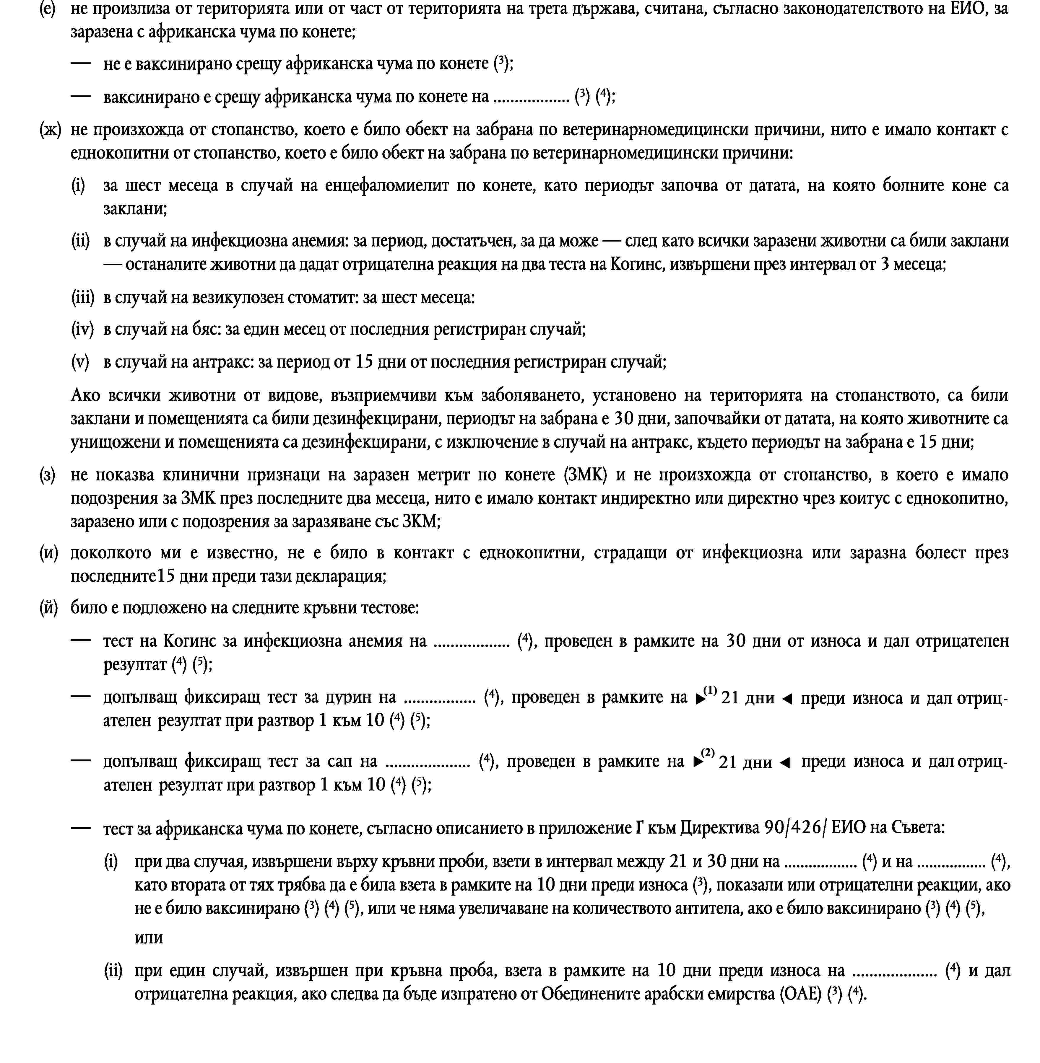 (е)не произлиза от територията или от част от територията на трета държава, считана, съгласно законодателството на ЕИО, за заразена с африканска чума по конете;не е ваксинирано срещу африканска чума по конете (3);ваксинирано е срещу африканска чума по конете на … (3) (4);(ж)не произхожда от стопанство, което е било обект на забрана по ветеринарномедицински причини, нито е имало контакт с еднокопитни от стопанство, което е било обект на забрана по ветеринарномедицински причини:(i)за шест месеца в случай на енцефаломиелит по конете, като периодът започва от датата, на която болните коне са заклани;(ii)в случай на инфекциозна анемия: за период, достатъчен, за да може — след като всички заразени животни са били заклани — останалите животни да дадат отрицателна реакция на два теста на Когинс, извършени през интервал от 3 месеца;(iii)в случай на везикулозен стоматит: за шест месеца:(iv)в случай на бяс: за един месец от последния регистриран случай;(v)в случай на антракс: за период от 15 дни от последния регистриран случай;Ако всички животни от видове, възприемчиви към заболяването, установено на територията на стопанството, са били заклани и помещенията са били дезинфекцирани, периодът на забрана е 30 дни, започвайки от датата, на която животните са унищожени и помещенията са дезинфекцирани, с изключение в случай на антракс, където периодът на забрана е 15 дни;(з)не показва клинични признаци на заразен метрит по конете (ЗМК) и не произхожда от стопанство, в което е имало подозрения за ЗМК през последните два месеца, нито е имало контакт индиректно или директно чрез коитус с еднокопитно, заразено или с подозрения за заразяване със ЗКМ;(и)доколкото ми е известно, не е било в контакт с еднокопитни, страдащи от инфекциозна или заразна болест през последните15 дни преди тази декларация;(й)било е подложено на следните кръвни тестове:тест на Когинс за инфекциозна анемия на … (4), проведен в рамките на 30 дни от износа и дал отрицателен резултат (4) (5);допълващ фиксиращ тест за дурин на … (4), проведен в рамките на 10 дни преди износа и дал отрицателен резултат при разтвор 1 към 10 (4) (5);допълващ фиксиращ тест за сап на … (4), проведен в рамките на 10 дни преди износа и дал отрицателен резултат при разтвор 1 към 10 (4) (5);тест за африканска чума по конете, съгласно описанието в приложение Г към Директива 90/426/ ЕИО на Съвета:(i)при два случая, извършени върху кръвни проби, взети в интервал между 21 и 30 дни на … (4) и на … (4), като втората от тях трябва да е била взета в рамките на 10 дни преди износа (3), показали или отрицателни реакции, ако не е било ваксинирано (3) (4) (5), или че няма увеличаване на количеството антитела, ако е било ваксинирано (3) (4) (5),или(ii)при един случай, извършен при кръвна проба, взета в рамките на 10 дни преди износа на … (4) и дал отрицателна реакция, ако следва да бъде изпратено от Обединените арабски емирства (ОАЕ) (3) (4);“