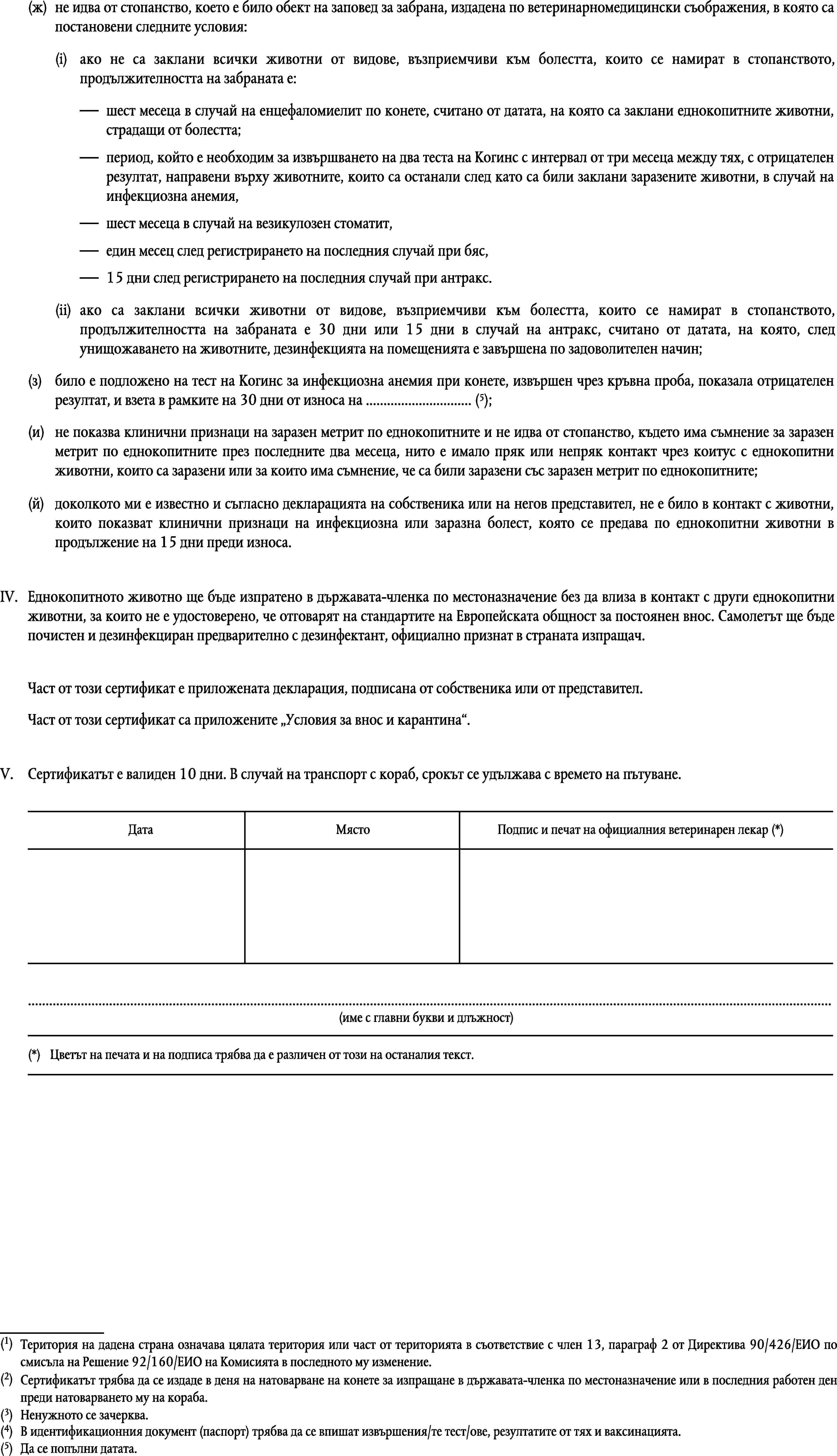 (ж)не идва от стопанство, което е било обект на заповед за забрана, издадена по ветеринарномедицински съображения, в която са постановени следните условия:(i)ако не са заклани всички животни от видове, възприемчиви към болестта, които се намират в стопанството, продължителността на забраната е:шест месеца в случай на енцефаломиелит по конете, считано от датата, на която са заклани еднокопитните животни, страдащи от болестта;период, който е необходим за извършването на два теста на Когинс с интервал от три месеца между тях, с отрицателен резултат, направени върху животните, които са останали след като са били заклани заразените животни, в случай на инфекциозна анемия,шест месеца в случай на везикулозен стоматит,един месец след регистрирането на последния случай при бяс,15 дни след регистрирането на последния случай при антракс.(ii)ако са заклани всички животни от видове, възприемчиви към болестта, които се намират в стопанството, продължителността на забраната е 30 дни или 15 дни в случай на антракс, считано от датата, на която, след унищожаването на животните, дезинфекцията на помещенията е завършена по задоволителен начин;(з)било е подложено на тест на Когинс за инфекциозна анемия при конете, извършен чрез кръвна проба, показала отрицателен резултат, и взета в рамките на 30 дни от износа на … (5);(и)не показва клинични признаци на заразен метрит по еднокопитните и не идва от стопанство, където има съмнение за заразен метрит по еднокопитните през последните два месеца, нито е имало пряк или непряк контакт чрез коитус с еднокопитни животни, които са заразени или за които има съмнение, че са били заразени със заразен метрит по еднокопитните;(й)доколкото ми е известно и съгласно декларацията на собственика или на негов представител, не е било в контакт с животни, които показват клинични признаци на инфекциозна или заразна болест, която се предава по еднокопитни животни в продължение на 15 дни преди износа.IV.Еднокопитното животно ще бъде изпратено в държавата-членка по местоназначение без да влиза в контакт с други еднокопитни животни, за които не е удостоверено, че отговарят на стандартите на Европейската общност за постоянен внос. Самолетът ще бъде почистен и дезинфекциран предварително с дезинфектант, официално признат в страната изпращач.Част от този сертификат е приложената декларация, подписана от собственика или от представител.Част от този сертификат са приложените Условия за внос и карантина.V.Сертификатът е валиден 10 дни. В случай на транспорт с кораб, срокът се удължава с времето на пътуване.ДатаМястоПодпис и печат на официалния ветеринарен лекар (*)…(име с главни букви и длъжност)(*)Цветът на печата и на подписа трябва да е различен от този на останалия текст.(1)Територия на дадена страна означава цялата територия или част от територията в съответствие с член 13, параграф 2 от Директива 90/426/ЕИО по смисъла на Решение 92/160/ЕИО на Комисията в последното му изменение.(2)Сертификатът трябва да се издаде в деня на натоварване на конете за изпращане в държавата-членка по местоназначение или в последния работен ден преди натоварването му на кораба.(3)Ненужното се зачерква.(4)В идентификационния документ (паспорт) трябва да се впишат извършения/те тест/ове, резултатите от тях и ваксинацията.(5)Да се попълни датата.