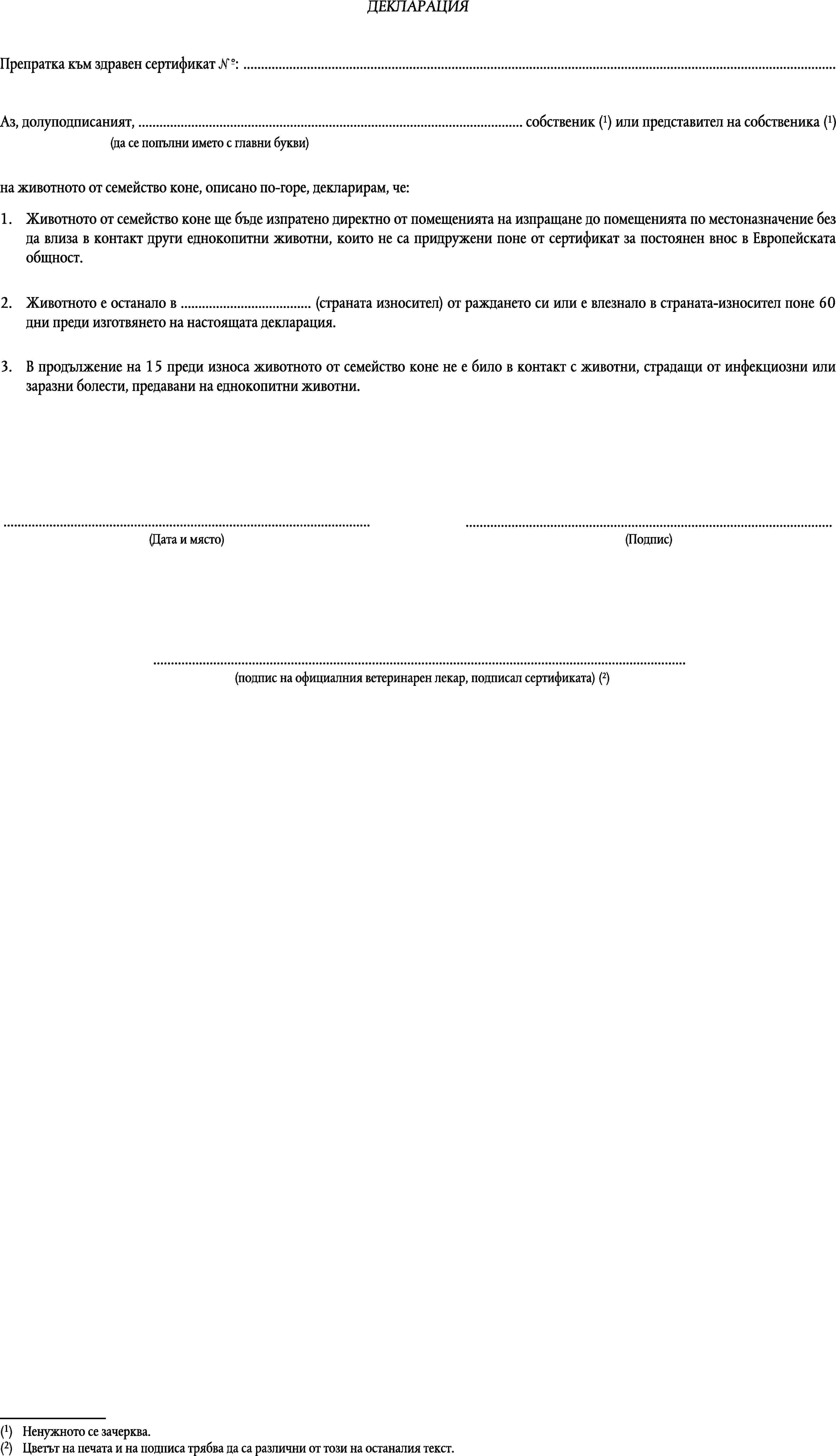 ДЕКЛАРАЦИЯПрепратка към здравен сертификат №: …Аз, долуподписаният, … собственик (1) или представител на собственика (1)(да се попълни името с главни букви)на животното от семейство коне, описано по-горе, декларирам, че:1.Животното от семейство коне ще бъде изпратено директно от помещенията на изпращане до помещенията по местоназначение без да влиза в контакт други еднокопитни животни, които не са придружени поне от сертификат за постоянен внос в Европейската общност.2.Животното е останало в … (страната износител) от раждането си или е влезнало в страната-износител поне 60 дни преди изготвянето на настоящата декларация.3.В продължение на 15 преди износа животното от семейство коне не е било в контакт с животни, страдащи от инфекциозни или заразни болести, предавани на еднокопитни животни.……(Дата и място)(Подпис)…(подпис на официалния ветеринарен лекар, подписал сертификата) (2)(1)Ненужното се зачерква.(2)Цветът на печата и на подписа трябва да са различни от този на останалия текст.