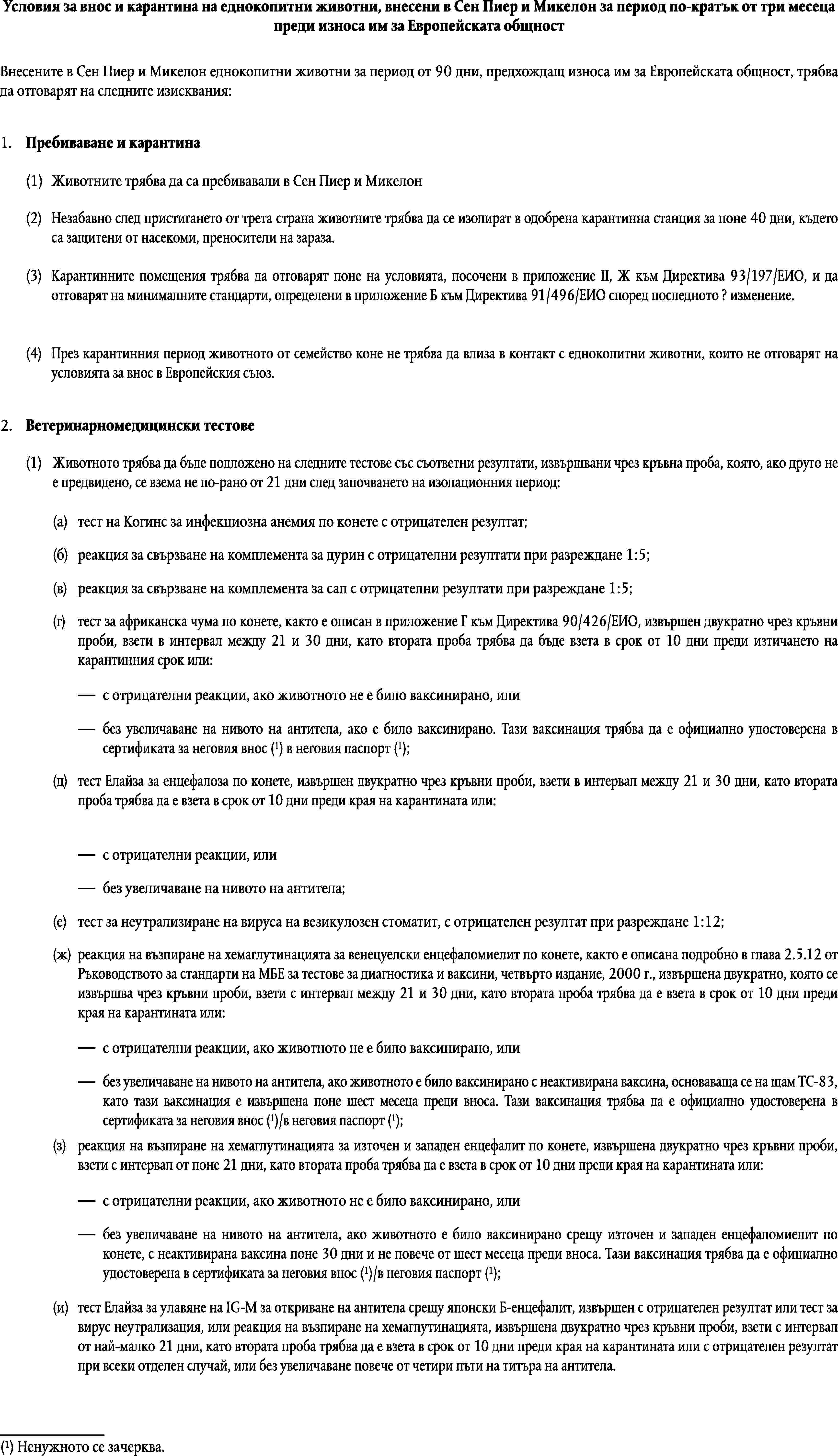 Условия за внос и карантина на еднокопитни животни, внесени в Сен Пиер и Микелон за период по-кратък от три месеца преди износа им за Европейската общностВнесените в Сен Пиер и Микелон еднокопитни животни за период от 90 дни, предхождащ износа им за Европейската общност, трябва да отговарят на следните изисквания:1.Пребиваване и карантина(1)Животните трябва да са пребивавали в Сен Пиер и Микелон(2)Незабавно след пристигането от трета страна животните трябва да се изолират в одобрена карантинна станция за поне 40 дни, където са защитени от насекоми, преносители на зараза.(3)Карантинните помещения трябва да отговарят поне на условията, посочени в приложение II, Ж към Директива 93/197/ЕИО, и да отговарят на минималните стандарти, определени в приложение Б към Директива 91/496/ЕИО според последното ? изменение.(4)През карантинния период животното от семейство коне не трябва да влиза в контакт с еднокопитни животни, които не отговарят на условията за внос в Европейския съюз.2.Ветеринарномедицински тестове(1)Животното трябва да бъде подложено на следните тестове със съответни резултати, извършвани чрез кръвна проба, която, ако друго не е предвидено, се взема не по-рано от 21 дни след започването на изолационния период:(a)тест на Когинс за инфекциозна анемия по конете с отрицателен резултат;(б)реакция за свързване на комплемента за дурин с отрицателни резултати при разреждане 1:5;(в)реакция за свързване на комплемента за сап с отрицателни резултати при разреждане 1:5;(г)тест за африканска чума по конете, както е описан в приложение Г към Директива 90/426/ЕИО, извършен двукратно чрез кръвни проби, взети в интервал между 21 и 30 дни, като втората проба трябва да бъде взета в срок от 10 дни преди изтичането на карантинния срок или:с отрицателни реакции, ако животното не е било ваксинирано, илибез увеличаване на нивото на антитела, ако е било ваксинирано. Тази ваксинация трябва да е официално удостоверена в сертификата за неговия внос (1) в неговия паспорт (1);(д)тест Елайза за енцефалоза по конете, извършен двукратно чрез кръвни проби, взети в интервал между 21 и 30 дни, като втората проба трябва да е взета в срок от 10 дни преди края на карантината или:с отрицателни реакции, илибез увеличаване на нивото на антитела;(е)тест за неутрализиране на вируса на везикулозен стоматит, с отрицателен резултат при разреждане 1:12;(ж)реакция на възпиране на хемаглутинацията за венецуелски енцефаломиелит по конете, както е описана подробно в глава 2.5.12 от Ръководството за стандарти на МБЕ за тестове за диагностика и ваксини, четвърто издание, 2000 г., извършена двукратно, която се извършва чрез кръвни проби, взети с интервал между 21 и 30 дни, като втората проба трябва да е взета в срок от 10 дни преди края на карантината или:с отрицателни реакции, ако животното не е било ваксинирано, илибез увеличаване на нивото на антитела, ако животното е било ваксинирано с неактивирана ваксина, основаваща се на щам ТС-83, като тази ваксинация е извършена поне шест месеца преди вноса. Тази ваксинация трябва да е официално удостоверена в сертификата за неговия внос (1)/в неговия паспорт (1);(з)реакция на възпиране на хемаглутинацията за източен и западен енцефалит по конете, извършена двукратно чрез кръвни проби, взети с интервал от поне 21 дни, като втората проба трябва да е взета в срок от 10 дни преди края на карантината или:с отрицателни реакции, ако животното не е било ваксинирано, илибез увеличаване на нивото на антитела, ако животното е било ваксинирано срещу източен и западен енцефаломиелит по конете, с неактивирана ваксина поне 30 дни и не повече от шест месеца преди вноса. Тази ваксинация трябва да е официално удостоверена в сертификата за неговия внос (1)/в неговия паспорт (1);(и)тест Елайза за улавяне на IG-M за откриване на антитела срещу японски Б-енцефалит, извършен с отрицателен резултат или тест за вирус неутрализация, или реакция на възпиране на хемаглутинацията, извършена двукратно чрез кръвни проби, взети с интервал от най-малко 21 дни, като втората проба трябва да е взета в срок от 10 дни преди края на карантината или с отрицателен резултат при всеки отделен случай, или без увеличаване повече от четири пъти на титъра на антитела.(1)Ненужното се зачерква.