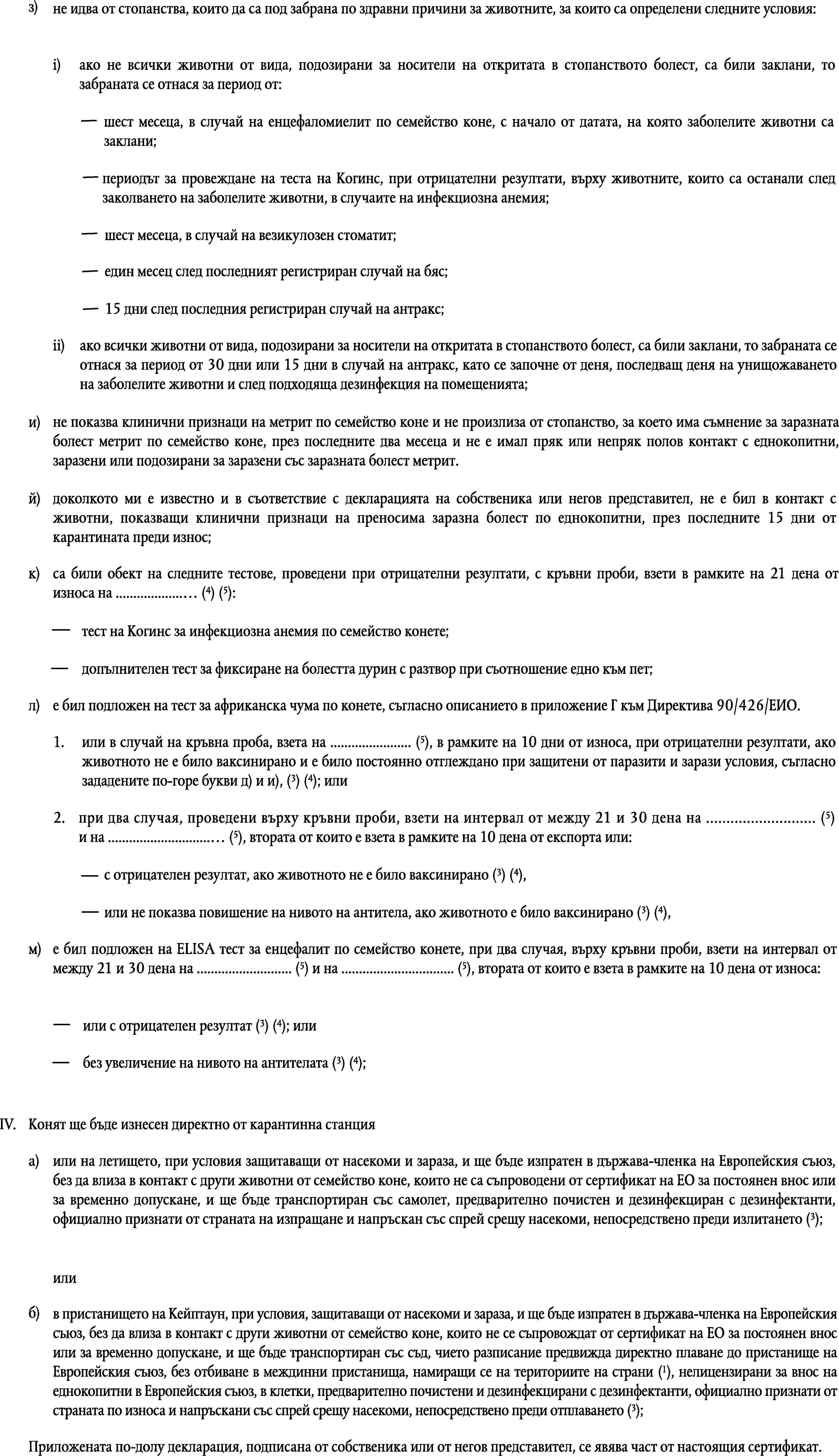 з)не идва от стопанства, които да са под забрана по здравни причини за животните, за които са определени следните условия:i)ако не всички животни от вида, подозирани за носители на откритата в стопанството болест, са били заклани, то забраната се отнася за период от:шест месеца, в случай на енцефаломиелит по семейство коне, с начало от датата, на която заболелите животни са заклани;периодът за провеждане на теста на Когинс, при отрицателни резултати, върху животните, които са останали след заколването на заболелите животни, в случаите на инфекциозна анемия;шест месеца, в случай на везикулозен стоматит;един месец след последният регистриран случай на бяс;15 дни след последния регистриран случай на антракс;ii)ако всички животни от вида, подозирани за носители на откритата в стопанството болест, са били заклани, то забраната се отнася за период от 30 дни или 15 дни в случай на антракс, като се започне от деня, последващ деня на унищожаването на заболелите животни и след подходяща дезинфекция на помещенията;и)не показва клинични признаци на метрит по семейство коне и не произлиза от стопанство, за което има съмнение за заразната болест метрит по семейство коне, през последните два месеца и не е имал пряк или непряк полов контакт с еднокопитни, заразени или подозирани за заразени със заразната болест метрит.й)доколкото ми е известно и в съответствие с декларацията на собственика или негов представител, не е бил в контакт с животни, показващи клинични признаци на преносима заразна болест по еднокопитни, през последните 15 дни от карантината преди износ;к)са били обект на следните тестове, проведени при отрицателни резултати, с кръвни проби, взети в рамките на 21 дена от износа на … (4) (5):тест на Когинс за инфекциозна анемия по семейство конете;допълнителен тест за фиксиране на болестта дурин с разтвор при съотношение едно към пет;л)е бил подложен на тест за африканска чума по конете, съгласно описанието в приложение Г към Директива 90/426/ЕИО.1.или в случай на кръвна проба, взета на … (5), в рамките на 10 дни от износа, при отрицателни резултати, ако животното не е било ваксинирано и е било постоянно отглеждано при защитени от паразити и зарази условия, съгласно зададените по-горе букви д) и и), (3) (4); или2.при два случая, проведени върху кръвни проби, взети на интервал от между 21 и 30 дена на … (5) и на … (5), втората от които е взета в рамките на 10 дена от експорта или:с отрицателен резултат, ако животното не е било ваксинирано (3) (4),или не показва повишение на нивото на антитела, ако животното е било ваксинирано (3) (4),м)е бил подложен на ELISA тест за енцефалит по семейство конете, при два случая, върху кръвни проби, взети на интервал от между 21 и 30 дена на … (5) и на … (5), втората от които е взета в рамките на 10 дена от износа:или с отрицателен резултат (3) (4); илибез увеличение на нивото на антителата (3) (4);IV.Конят ще бъде изнесен директно от карантинна станцияa)или на летището, при условия защитаващи от насекоми и зараза, и ще бъде изпратен в държава-членка на Европейския съюз, без да влиза в контакт с други животни от семейство коне, които не са съпроводени от сертификат на ЕО за постоянен внос или за временно допускане, и ще бъде транспортиран със самолет, предварително почистен и дезинфекциран с дезинфектанти, официално признати от страната на изпращане и напръскан със спрей срещу насекоми, непосредствено преди излитането (3);илиб)в пристанището на Кейптаун, при условия, защитаващи от насекоми и зараза, и ще бъде изпратен в държава-членка на Европейския съюз, без да влиза в контакт с други животни от семейство коне, които не се съпровождат от сертификат на ЕО за постоянен внос или за временно допускане, и ще бъде транспортиран със съд, чието разписание предвижда директно плаване до пристанище на Европейския съюз, без отбиване в междинни пристанища, намиращи се на териториите на страни (1), нелицензирани за внос на еднокопитни в Европейския съюз, в клетки, предварително почистени и дезинфекцирани с дезинфектанти, официално признати от страната по износа и напръскани със спрей срещу насекоми, непосредствено преди отплаването (3);Приложената по-долу декларация, подписана от собственика или от негов представител, се явява част от настоящия сертификат.