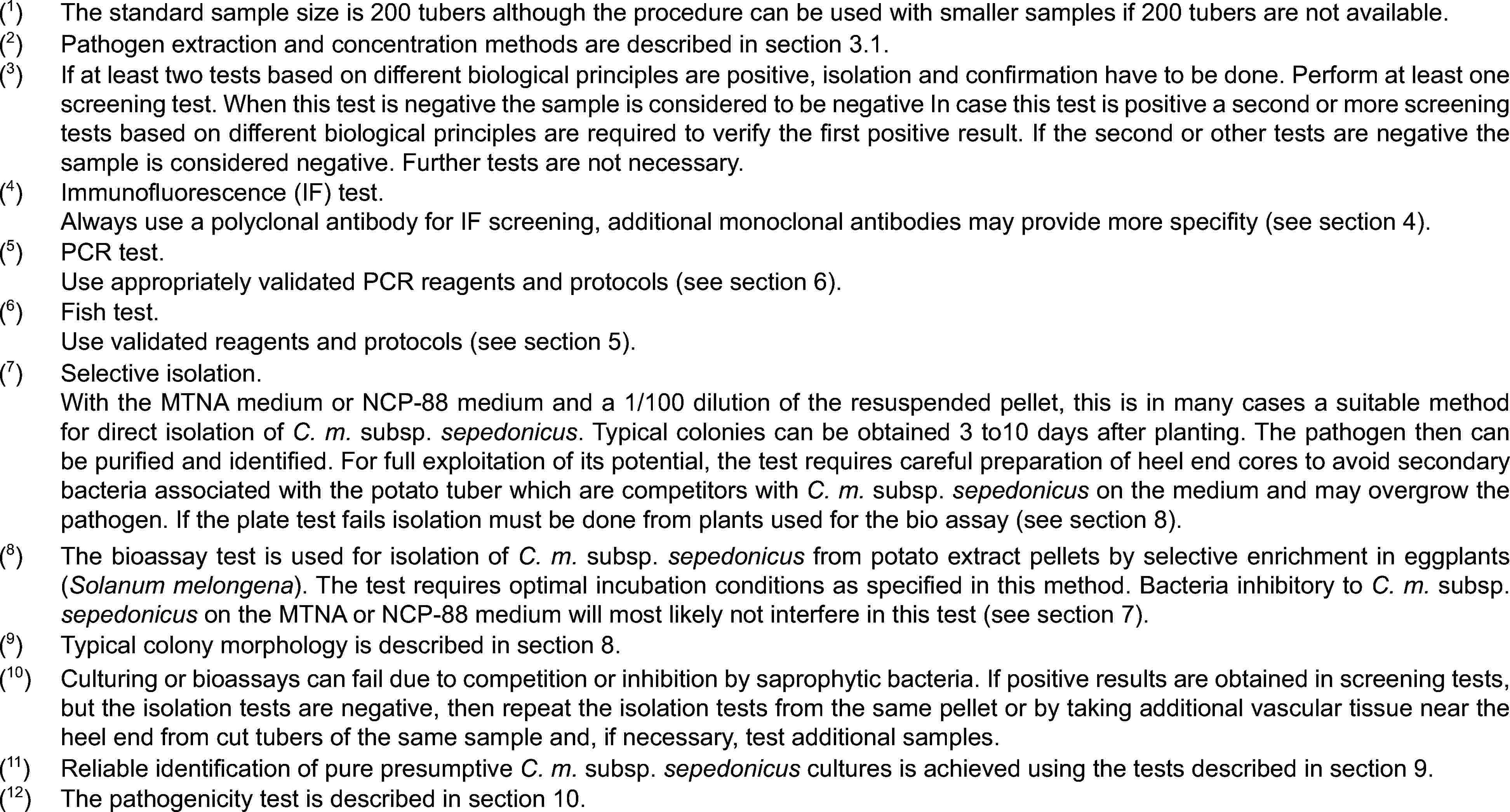 (1)The standard sample size is 200 tubers although the procedure can be used with smaller samples if 200 tubers are not available.(2)Pathogen extraction and concentration methods are described in section 3.1.(3)If at least two tests based on different biological principles are positive, isolation and confirmation have to be done. Perform at least one screening test. When this test is negative the sample is considered to be negative In case this test is positive a second or more screening tests based on different biological principles are required to verify the first positive result. If the second or other tests are negative the sample is considered negative. Further tests are not necessary.(4)Immunofluorescence (IF) test.Always use a polyclonal antibody for IF screening, additional monoclonal antibodies may provide more specifity (see section 4).(5)PCR test.Use appropriately validated PCR reagents and protocols (see section 6).(6)Fish test.Use validated reagents and protocols (see section 5).(7)Selective isolation.With the MTNA medium or NCP-88 medium and a 1/100 dilution of the resuspended pellet, this is in many cases a suitable method for direct isolation of C. m. subsp. sepedonicus. Typical colonies can be obtained 3 to10 days after planting. The pathogen then can be purified and identified. For full exploitation of its potential, the test requires careful preparation of heel end cores to avoid secondary bacteria associated with the potato tuber which are competitors with C. m. subsp. sepedonicus on the medium and may overgrow the pathogen. If the plate test fails isolation must be done from plants used for the bio assay (see section 8).(8)The bioassay test is used for isolation of C. m. subsp. sepedonicus from potato extract pellets by selective enrichment in eggplants (Solanum melongena). The test requires optimal incubation conditions as specified in this method. Bacteria inhibitory to C. m. subsp. sepedonicus on the MTNA or NCP-88 medium will most likely not interfere in this test (see section 7).(9)Typical colony morphology is described in section 8.(10)Culturing or bioassays can fail due to competition or inhibition by saprophytic bacteria. If positive results are obtained in screening tests, but the isolation tests are negative, then repeat the isolation tests from the same pellet or by taking additional vascular tissue near the heel end from cut tubers of the same sample and, if necessary, test additional samples.(11)Reliable identification of pure presumptive C. m. subsp. sepedonicus cultures is achieved using the tests described in section 9.(12)The pathogenicity test is described in section 10.