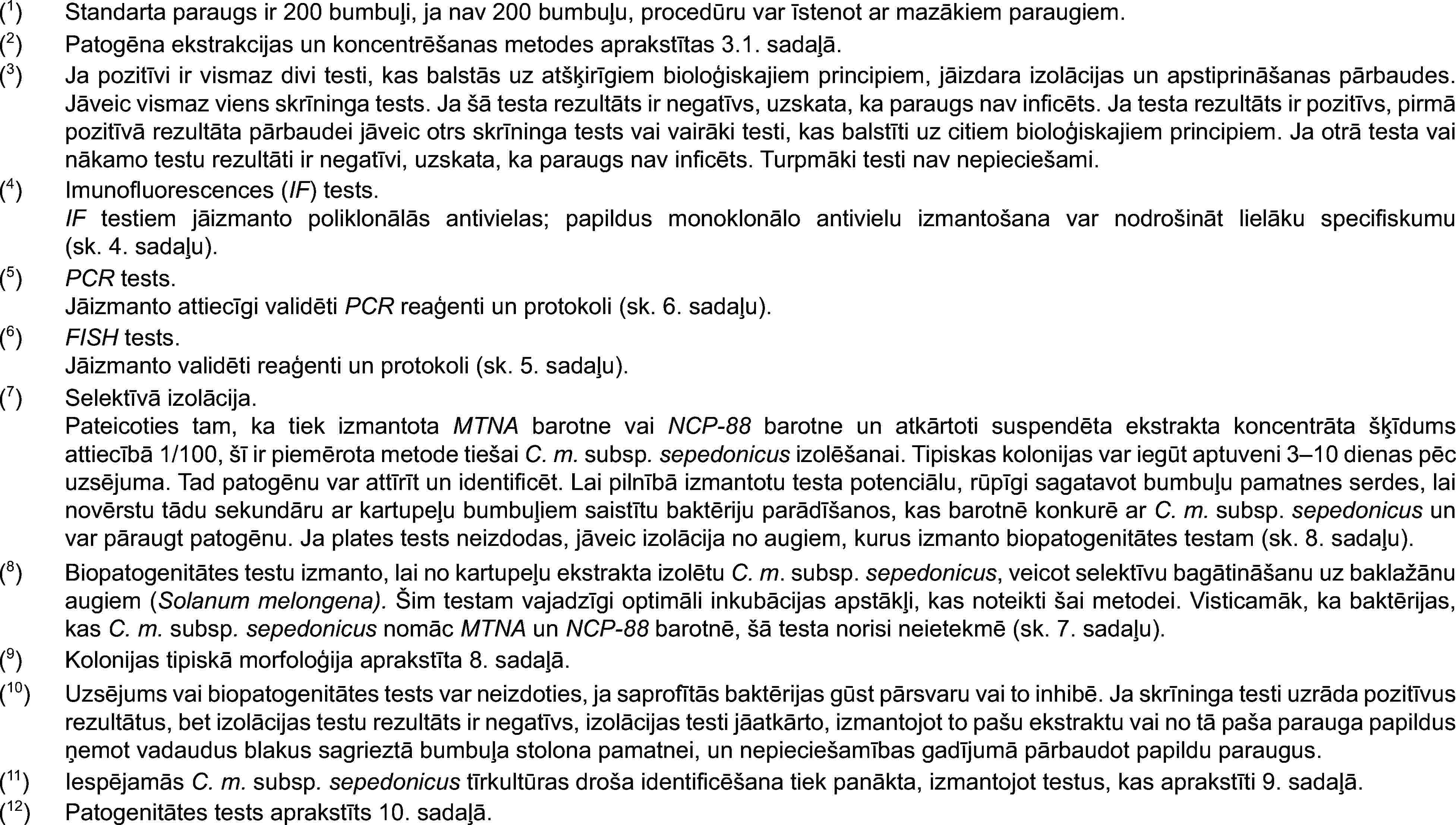 (1)Standarta paraugs ir 200 bumbuļi, ja nav 200 bumbuļu, procedūru var īstenot ar mazākiem paraugiem.(2)Patogēna ekstrakcijas un koncentrēšanas metodes aprakstītas 3.1. sadaļā.(3)Ja pozitīvi ir vismaz divi testi, kas balstās uz atšķirīgiem bioloģiskajiem principiem, jāizdara izolācijas un apstiprināšanas pārbaudes. Jāveic vismaz viens skrīninga tests. Ja šā testa rezultāts ir negatīvs, uzskata, ka paraugs nav inficēts. Ja testa rezultāts ir pozitīvs, pirmā pozitīvā rezultāta pārbaudei jāveic otrs skrīninga tests vai vairāki testi, kas balstīti uz citiem bioloģiskajiem principiem. Ja otrā testa vai nākamo testu rezultāti ir negatīvi, uzskata, ka paraugs nav inficēts. Turpmāki testi nav nepieciešami.(4)Imunofluorescences (IF) tests.IF testiem jāizmanto poliklonālās antivielas; papildus monoklonālo antivielu izmantošana var nodrošināt lielāku specifiskumu (sk. 4. sadaļu).(5)PCR tests.Jāizmanto attiecīgi validēti PCR reaģenti un protokoli (sk. 6. sadaļu).(6)FISH tests.Jāizmanto validēti reaģenti un protokoli (sk. 5. sadaļu).(7)Selektīvā izolācija.Pateicoties tam, ka tiek izmantota MTNA barotne vai NCP-88 barotne un atkārtoti suspendēta ekstrakta koncentrāta šķīdums attiecībā 1/100, šī ir piemērota metode tiešai C. m. subsp. sepedonicus izolēšanai. Tipiskas kolonijas var iegūt aptuveni 3–10 dienas pēc uzsējuma. Tad patogēnu var attīrīt un identificēt. Lai pilnībā izmantotu testa potenciālu, rūpīgi sagatavot bumbuļu pamatnes serdes, lai novērstu tādu sekundāru ar kartupeļu bumbuļiem saistītu baktēriju parādīšanos, kas barotnē konkurē ar C. m. subsp. sepedonicus un var pāraugt patogēnu. Ja plates tests neizdodas, jāveic izolācija no augiem, kurus izmanto biopatogenitātes testam (sk. 8. sadaļu).(8)Biopatogenitātes testu izmanto, lai no kartupeļu ekstrakta izolētu C. m. subsp. sepedonicus, veicot selektīvu bagātināšanu uz baklažānu augiem (Solanum melongena). Šim testam vajadzīgi optimāli inkubācijas apstākļi, kas noteikti šai metodei. Visticamāk, ka baktērijas, kas C. m. subsp. sepedonicus nomāc MTNA un NCP-88 barotnē, šā testa norisi neietekmē (sk. 7. sadaļu).(9)Kolonijas tipiskā morfoloģija aprakstīta 8. sadaļā.(10)Uzsējums vai biopatogenitātes tests var neizdoties, ja saprofītās baktērijas gūst pārsvaru vai to inhibē. Ja skrīninga testi uzrāda pozitīvus rezultātus, bet izolācijas testu rezultāts ir negatīvs, izolācijas testi jāatkārto, izmantojot to pašu ekstraktu vai no tā paša parauga papildus ņemot vadaudus blakus sagrieztā bumbuļa stolona pamatnei, un nepieciešamības gadījumā pārbaudot papildu paraugus.(11)Iespējamās C. m. subsp. sepedonicus tīrkultūras droša identificēšana tiek panākta, izmantojot testus, kas aprakstīti 9. sadaļā.(12)Patogenitātes tests aprakstīts 10. sadaļā.