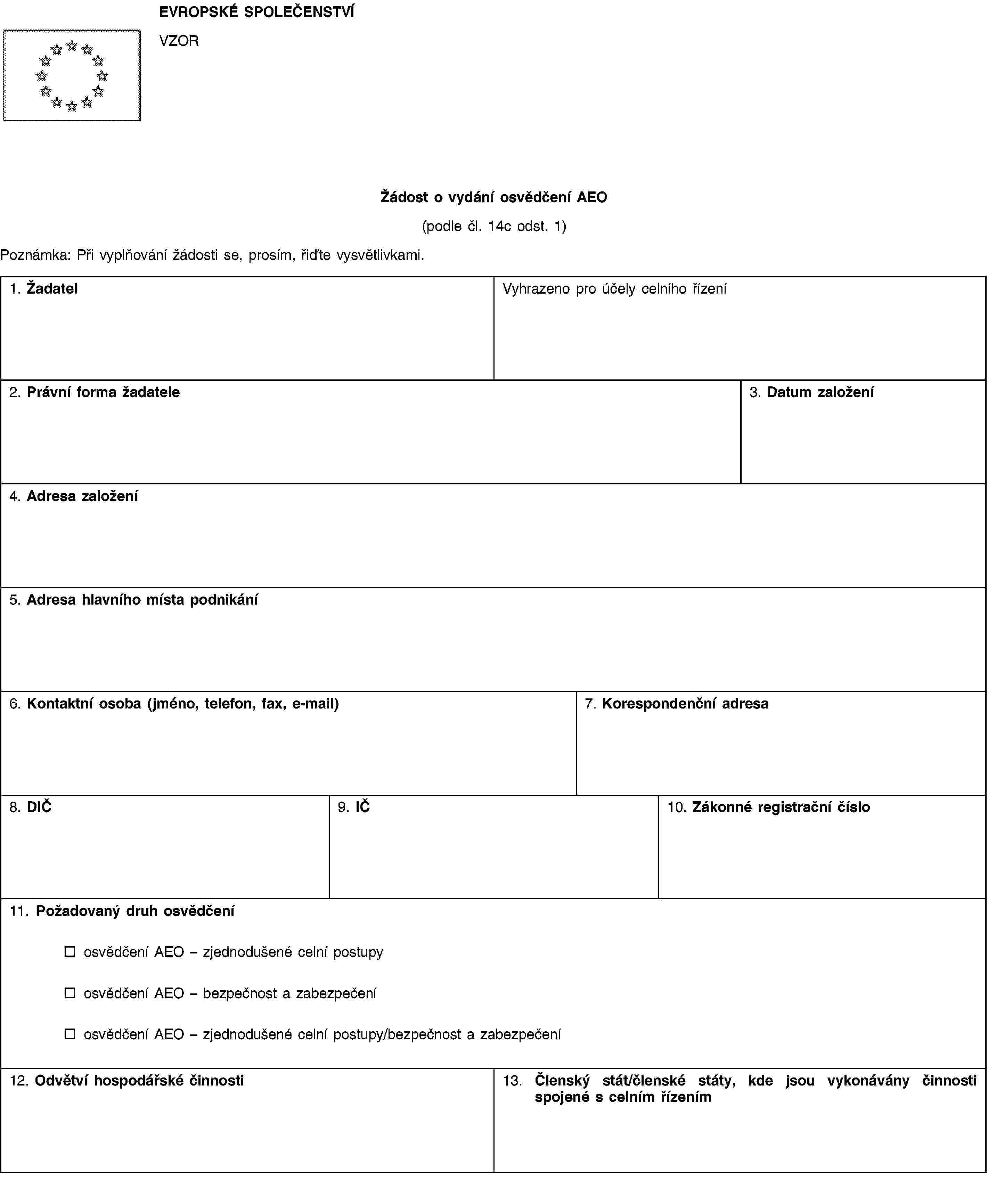 EVROPSKÉ SPOLEČENSTVÍVZORŽádost o vydání osvědčení AEO(podle čl. 14c odst. 1)Poznámka: Při vyplňování žádosti se, prosím, řiďte vysvětlivkami.1. ŽadatelVyhrazeno pro účely celního řízení2. Právní forma žadatele3. Datum založení4. Adresa založení5. Adresa hlavního místa podnikání6. Kontaktní osoba (jméno, telefon, fax, e-mail)7. Korespondenční adresa8. DIČ9. IČ10. Zákonné registrační číslo11. Požadovaný druh osvědčeníosvědčení AEO – zjednodušené celní postupyosvědčení AEO – bezpečnost a zabezpečeníosvědčení AEO – zjednodušené celní postupy/bezpečnost a zabezpečení12. Odvětví hospodářské činnosti13. Členský stát/členské státy, kde jsou vykonávány činnosti spojené s celním řízením