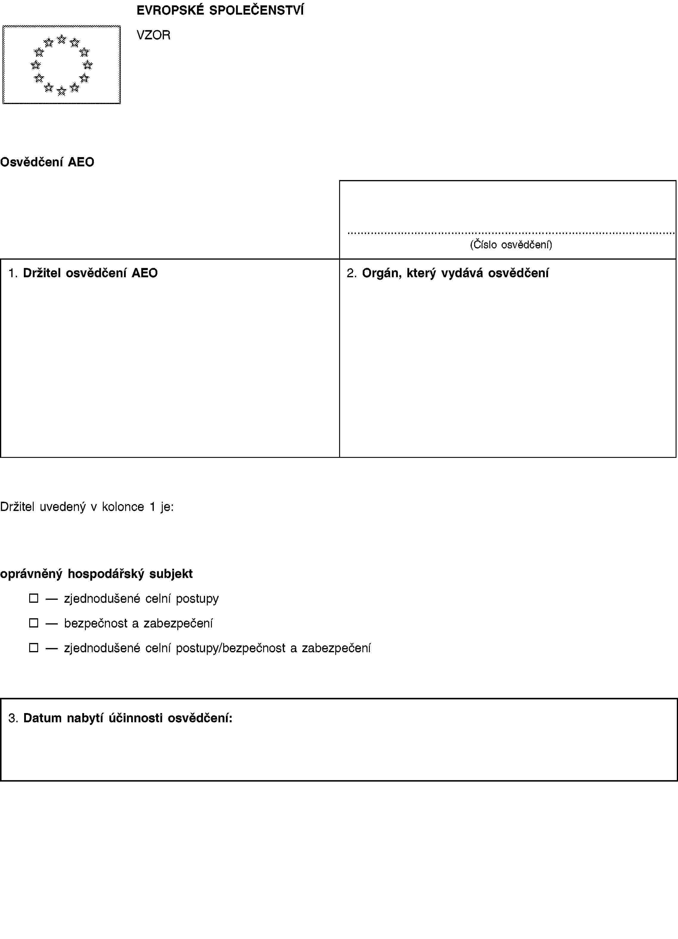 EVROPSKÉ SPOLEČENSTVÍVZOROsvědčení AEO(Číslo osvědčení)1. Držitel osvědčení AEO2. Orgán, který vydává osvědčeníDržitel uvedený v kolonce 1 je:oprávněný hospodářský subjektzjednodušené celní postupybezpečnost a zabezpečenízjednodušené celní postupy/bezpečnost a zabezpečení3. Datum nabytí účinnosti osvědčení: