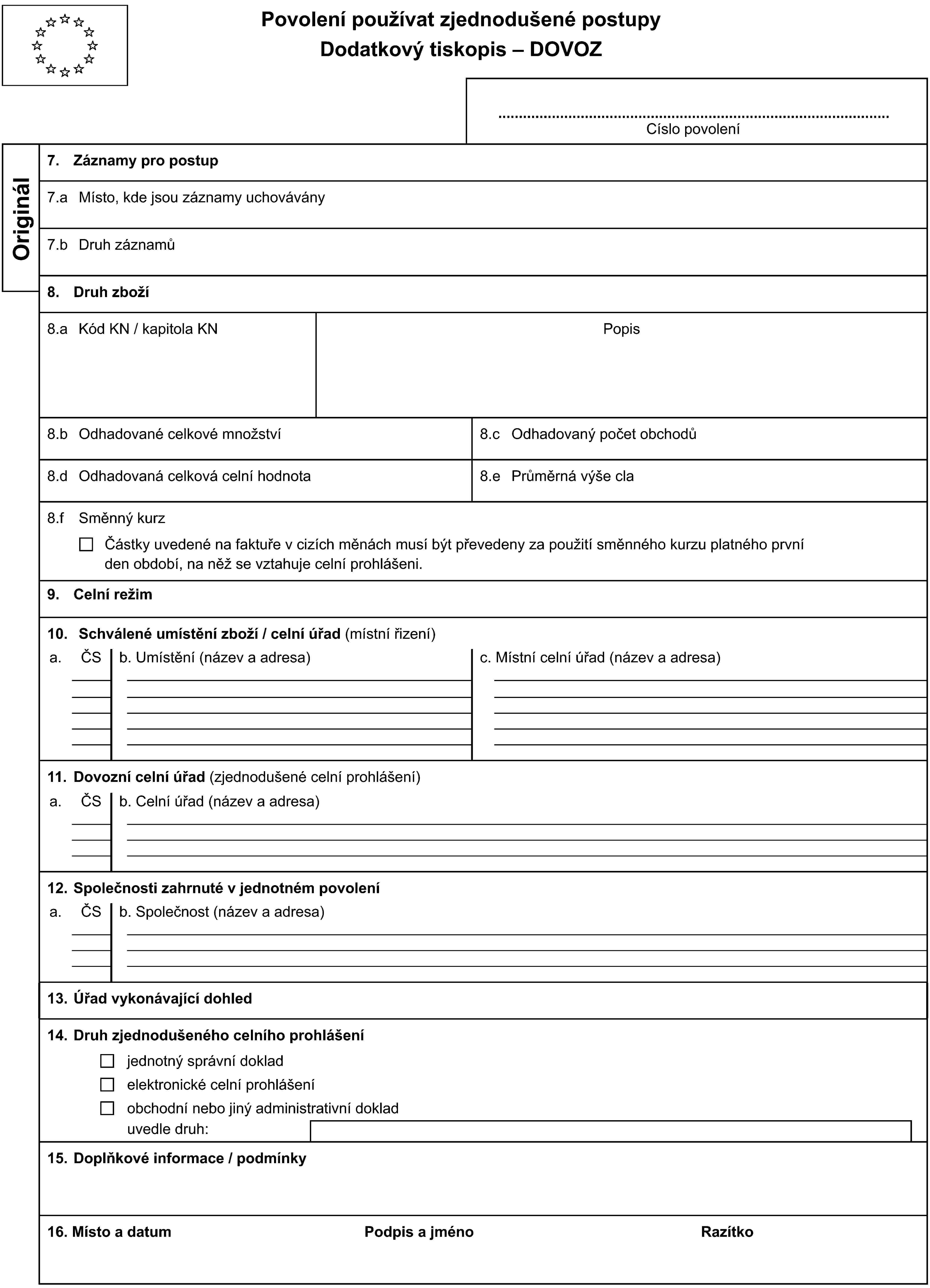 Povolení používat zjednodušené postupyDodatkový tiskopis – DOVOZCíslo povoleníOriginál7. Záznamy pro postup7.a Místo, kde jsou záznamy uchovávány7.b Druh záznamů8. Druh zboží8.a Kód KN / kapitola KNPopis8.b Odhadované celkové množství8.c Odhadovaný počet obchodů8.d Odhadovaná celková celní hodnota8.e Průměrná výše cla8.f Směnný kurzČástky uvedené na faktuře v cizích měnách musí být převedeny za použití směnného kurzu platného prvníden období, na něž se vztahuje celní prohlášeni.9. Celní režim10. Schválené umístění zboží / celní úřad (místní řizení)a.ČSb. Umístění (název a adresa)c. Místní celní úřad (název a adresa)11. Dovozní celní úřad (zjednodušené celní prohlášení)a.ČSb. Celní úřad (název a adresa)12. Společnosti zahrnuté v jednotném povolenía.ČSb. Společnost (název a adresa)13. Úřad vykonávající dohled14. Druh zjednodušeného celního prohlášeníjednotný správní dokladelektronické celní prohlášeníobchodní nebo jiný administrativní dokladuvedle druh:15. Doplňkové informace / podmínky16. Místo a datumPodpis a jménoRazítko