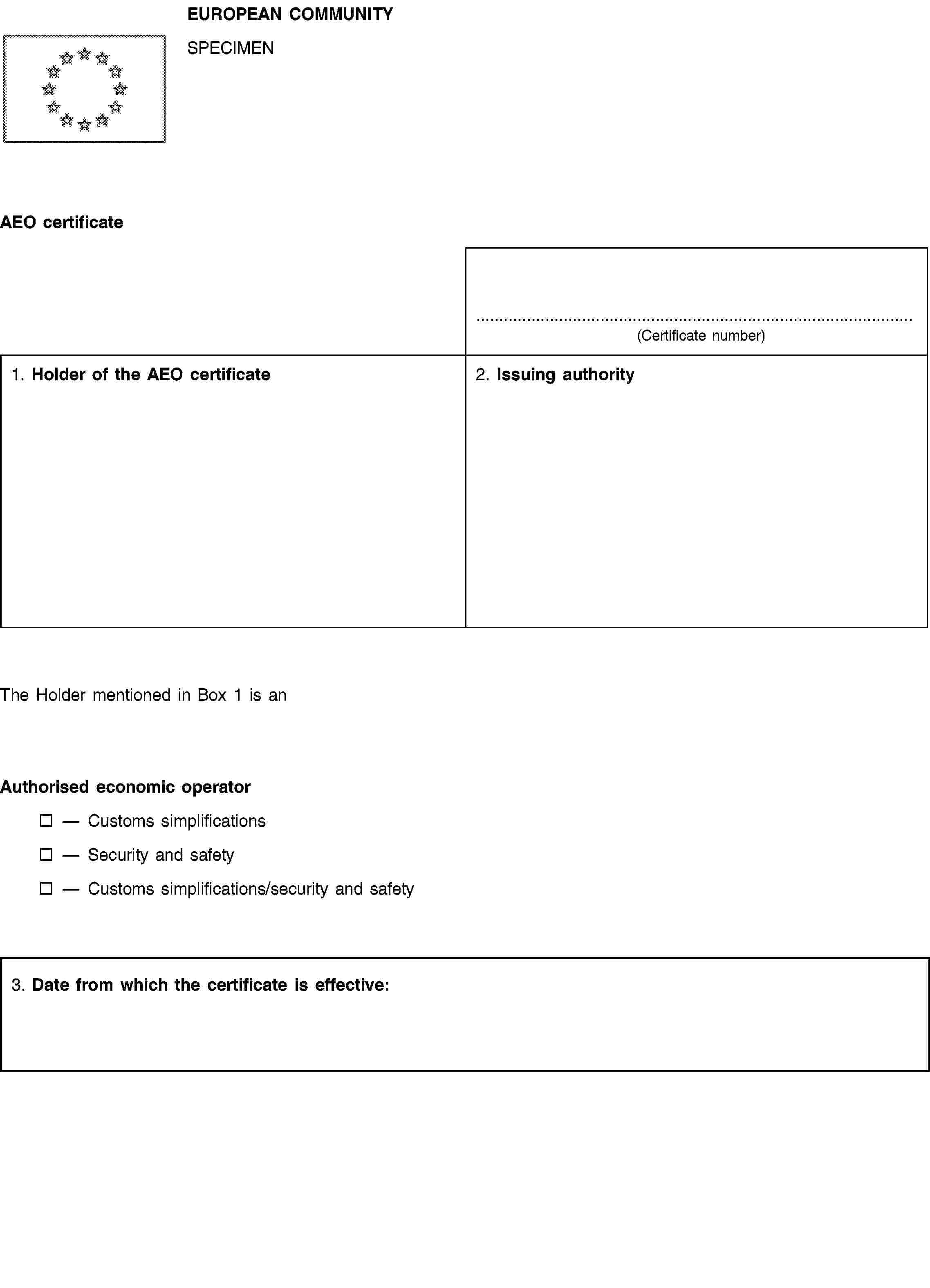 EUROPEAN COMMUNITYSPECIMENAEO certificate(Certificate number)1. Holder of the AEO certificate2. Issuing authorityThe Holder mentioned in Box 1 is anAuthorised economic operatorCustoms simplificationsSecurity and safetyCustoms simplifications/security and safety3. Date from which the certificate is effective:
