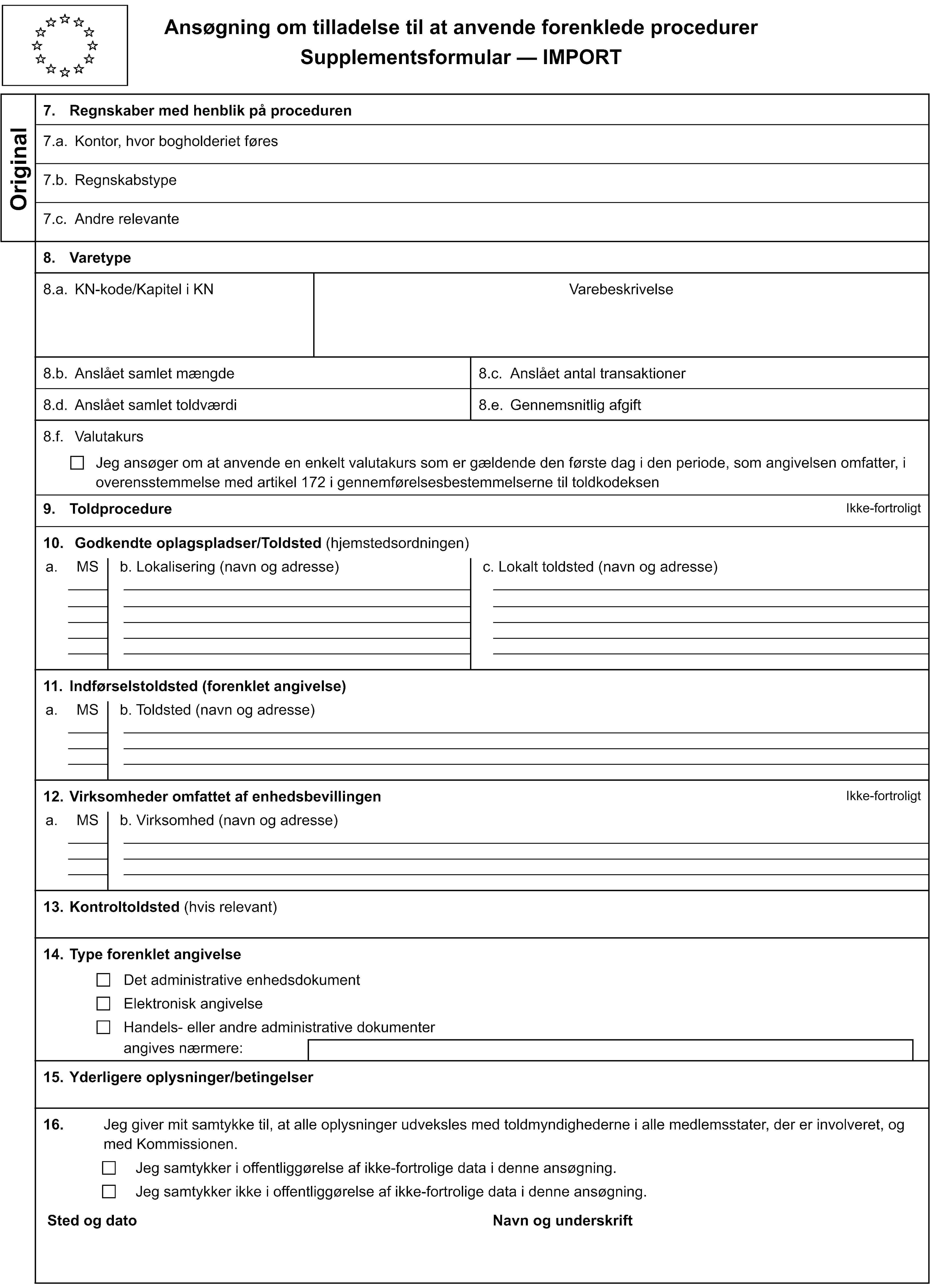 Ansøgning om tilladelse til at anvende forenklede procedurerSupplementsformular — IMPORTOriginal7. Regnskaber med henblik på proceduren7.a. Kontor, hvor bogholderiet føres7.b. Regnskabstype7.c. Andre relevante8. Varetype8.a. KN-kode/Kapitel i KNVarebeskrivelse8.b. Anslået samlet mængde8.c. Anslået antal transaktioner8.d. Anslået samlet toldværdi8.e. Gennemsnitlig afgift8.f. ValutakursJeg ansøger om at anvende en enkelt valutakurs som er gældende den første dag i den periode, som angivelsen omfatter, i overensstemmelse med artikel 172 i gennemførelsesbestemmelserne til toldkodeksen9. ToldprocedureIkke-fortroligt10. Godkendte oplagspladser/Toldsted (hjemstedsordningen)a.MSb. Lokalisering (navn og adresse)c. Lokalt toldsted (navn og adresse)11. Indførselstoldsted (forenklet angivelse)a.MSb. Toldsted (navn og adresse)12. Virksomheder omfattet af enhedsbevillingenIkke-fortroligta.MSb. Virksomhed (navn og adresse)13. Kontroltoldsted (hvis relevant)14. Type forenklet angivelseDet administrative enhedsdokumentElektronisk angivelseHandels- eller andre administrative dokumenterangives nærmere:15. Yderligere oplysninger/betingelser16.Jeg giver mit samtykke til, at alle oplysninger udveksles med toldmyndighederne i alle medlemsstater, der er involveret, og med Kommissionen.Jeg samtykker i offentliggørelse af ikke-fortrolige data i denne ansøgning.Jeg samtykker ikke i offentliggørelse af ikke-fortrolige data i denne ansøgning.Sted og datoNavn og underskrift