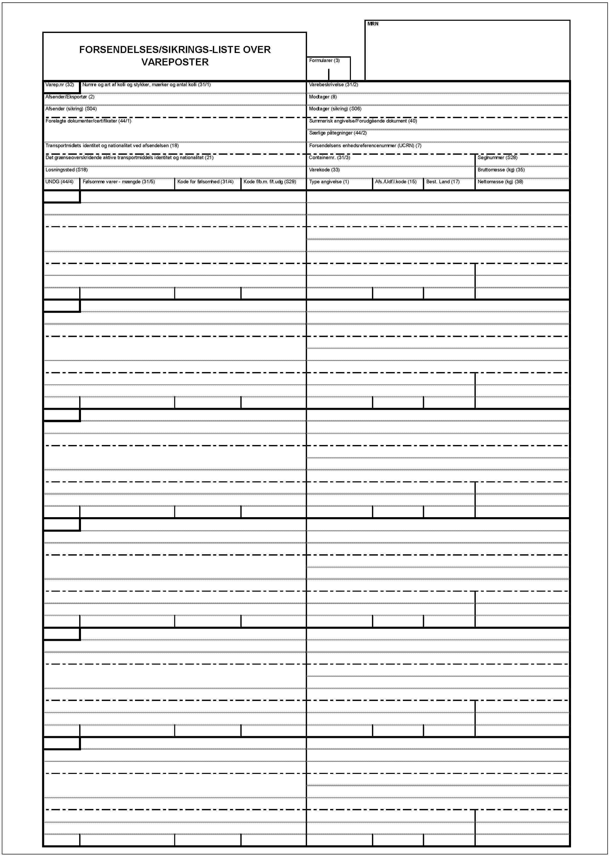 FORSENDELSES/SIKRINGS-LISTE OVER VAREPOSTERMRNFormularer (3)Varep.nr (32)Numre og art af kolli og stykker, mærker og antal kolli (31/1)Varebeskrivelse (31/2)Afsender/Eksportør (2)Modtager (8)Afsender (sikring) (S04)Modtager (sikring) (S06)Forelagte dokumenter/certifikater (44/1)Summarisk angivelse/Forudgående dokument (40)Særlige påtegninger (44/2)Transportmidlets identitet og nationalitet ved afsendelsen (18)Forsendelsens enhedsreferencenummer (UCRN) (7)Det grænseoverskridende aktive transportmiddels identitet og nationalitet (21)Containernr. (31/3)Seglnummer (S28)Losningssted (S18)Varekode (33)Bruttomasse (kg) (35)UNDG (44/4)Følsomme varer - mængde (31/5)Kode for føllsomhed (31/4)Kode f/b.m. f/t.udg (S29)Type angivelse (1)Afs./Udf.l.kode (15)Best. Land (17)Nettomasse (kg) (38)