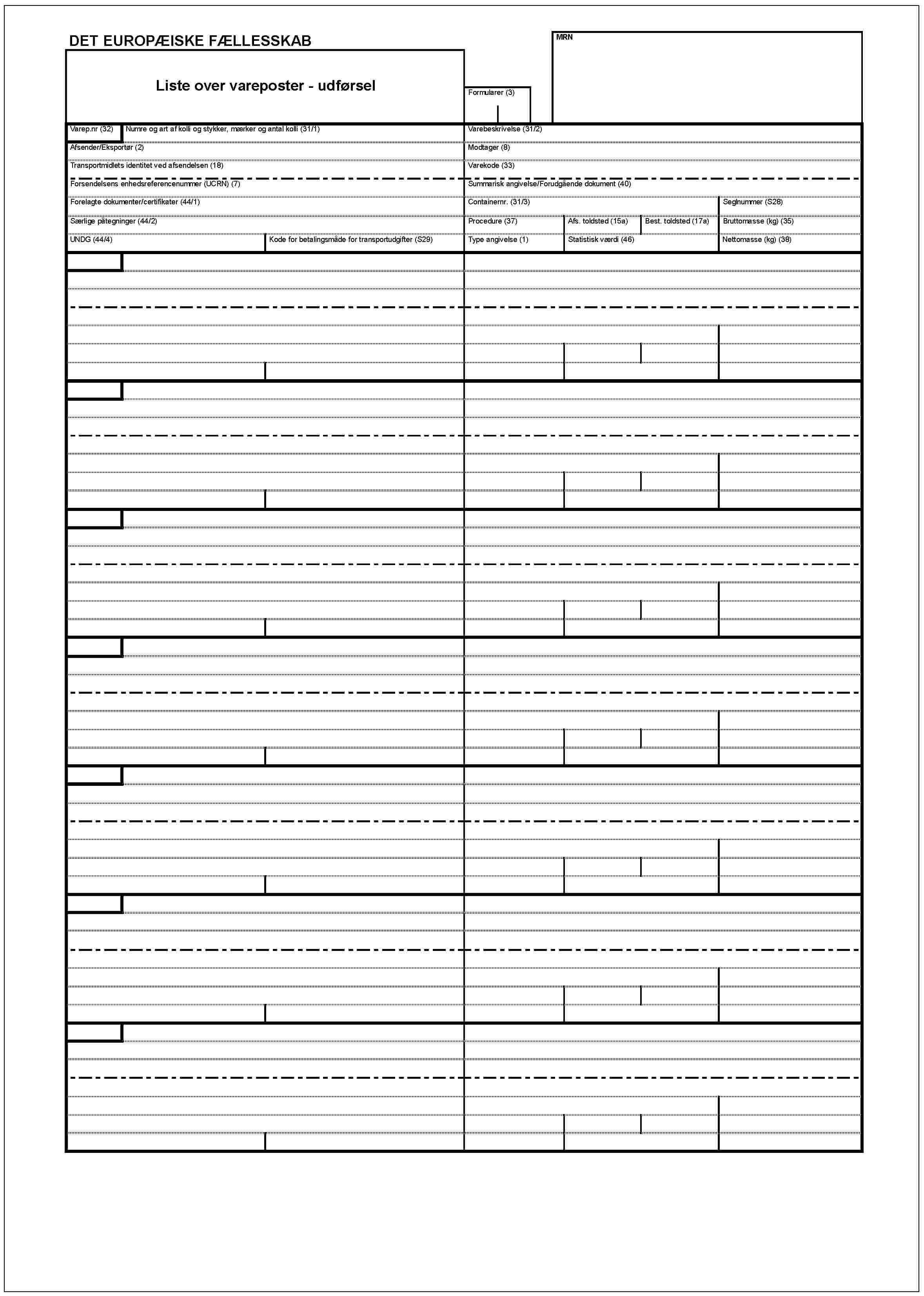 DET EUROPÆISKE FÆLLESSKABMRNListe over vareposter - udførselFormularer (3)Varep.nr (32)Numre og art af kolli og stykker, mærker og antal kolli (31/1)Varebeskrivelse (31/2)Afsender/Eksportør (2)Modtager (8)Transportmidlets identitet ved afsendelsen (18)Varekode (33)Forsendelsens enhedsreferencenummer (UCRN) (7)Summarisk angivelse/Forudgående dokument (40)Forelagte dokumenter/certifikater (44/1)Containernr. (31/3)Seglnummer (S28)Særlige påtegninger (44/2)Procedure (37)Afs. toldsted (15a)Best. toldsted (17a)Bruttomasse (kg) (35)UNDG (44/4)Kode for betalingsmåde for transportudgifter (S29)Type angivelse (1)Statistik værdi (46)Nettomasse (kg) (38)