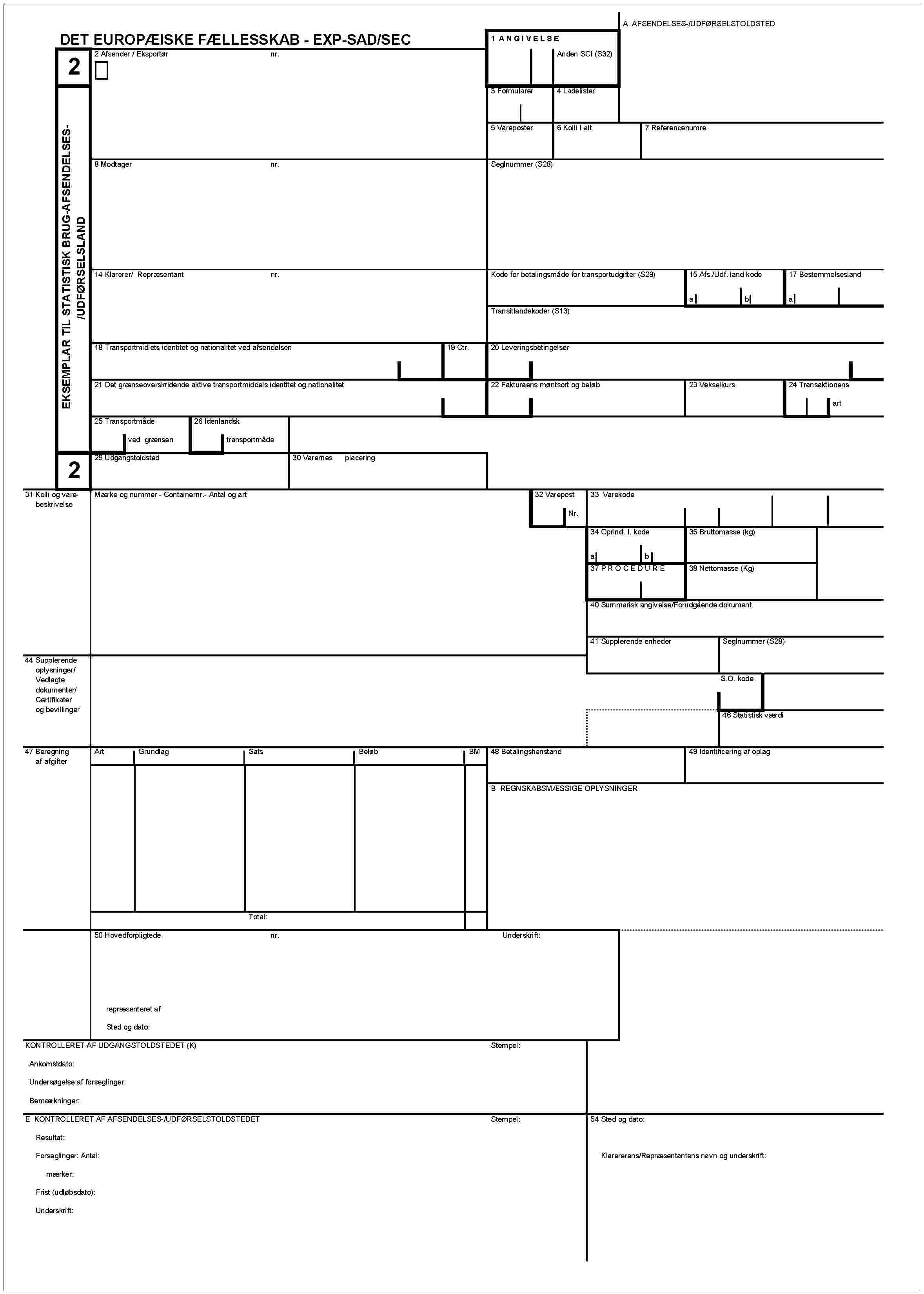 DET EUROPÆISKE FÆLLESSKAB - EXP-DAD/SECA AFSENDELSES-/UDFØRSELSTOLDTEDEKSEMPLAR TIL STATISTISK BRUG-AFSENDELSES-/UDFØRSELSLAND221 ANGIVELSEAnden SCI (S32)2 Afsender / Eksportørnr.3 Formularer4 Ladelister5 Vareposter6 Kolli I alt7 Referencenumre8 Modtagernr.Seglnummer (S28)14 Klareref/ Repræsentantnr.Kode for betalingsmåde for transportudgifter (S29)15 Afs./Udf. land kodeab17 BestemmelseslandaTransitlandekoder (S13)18 Transportmidlets identitet og nationalitet ved afsendelsen19 Ctr.20 Leveringsbetingelser21 Det grænseoverskridende aktive transportmiddels identitet og notionalitet22 Fakturaens møntsort og beløb23 Vekselkurs24 Transaktionensart25 Transportmådeved grænsen26 Idenlandsktransportmåde29 Udgangstoldsted30 Varernes placering31 Kolli og varebeskrivelseMærke og nummer - Containernr.- Antal og art32 VareposrNr.33 Varekode34 Oprind. I. kodeab35 Bruttomasse (kg)37 PROCEDURE38 Nettomasse (Kg)40 Summarisk angivelse/Forudgående dokument41 Supplerende enhederSeglnummer (S28)44 Supplerende oplysninger/Vedlagte dokumenter/Certifikater og bevilingerS.O. kode46 Statistisk værdi47 Beregning af afgifterArtGrundlagSatsBeløbBM48 Betalingshenstand49 Identificering af oplagB REGNSKABSMÆSSIGE OPLYSNINGERTotal:50 Hovedforpligtedenr.Underskriftrepræsenteret afSted og dato:KONTROLLERET AF UDGANGSTOLDSTEDET (K)Stempel:Ankomstdato:Undersøgelse af forseglinger:Bemærkninger:E KONTROLLERET AF AFSENDELSES-/UDFØRSELSTOLDSTEDETStempel:Resultat:Forseglinger: Antal:mærker:Frist (udløbsdato):Underskrift:54 Sted og dato:Klarererens/Repræsentantens navn og underskrift: