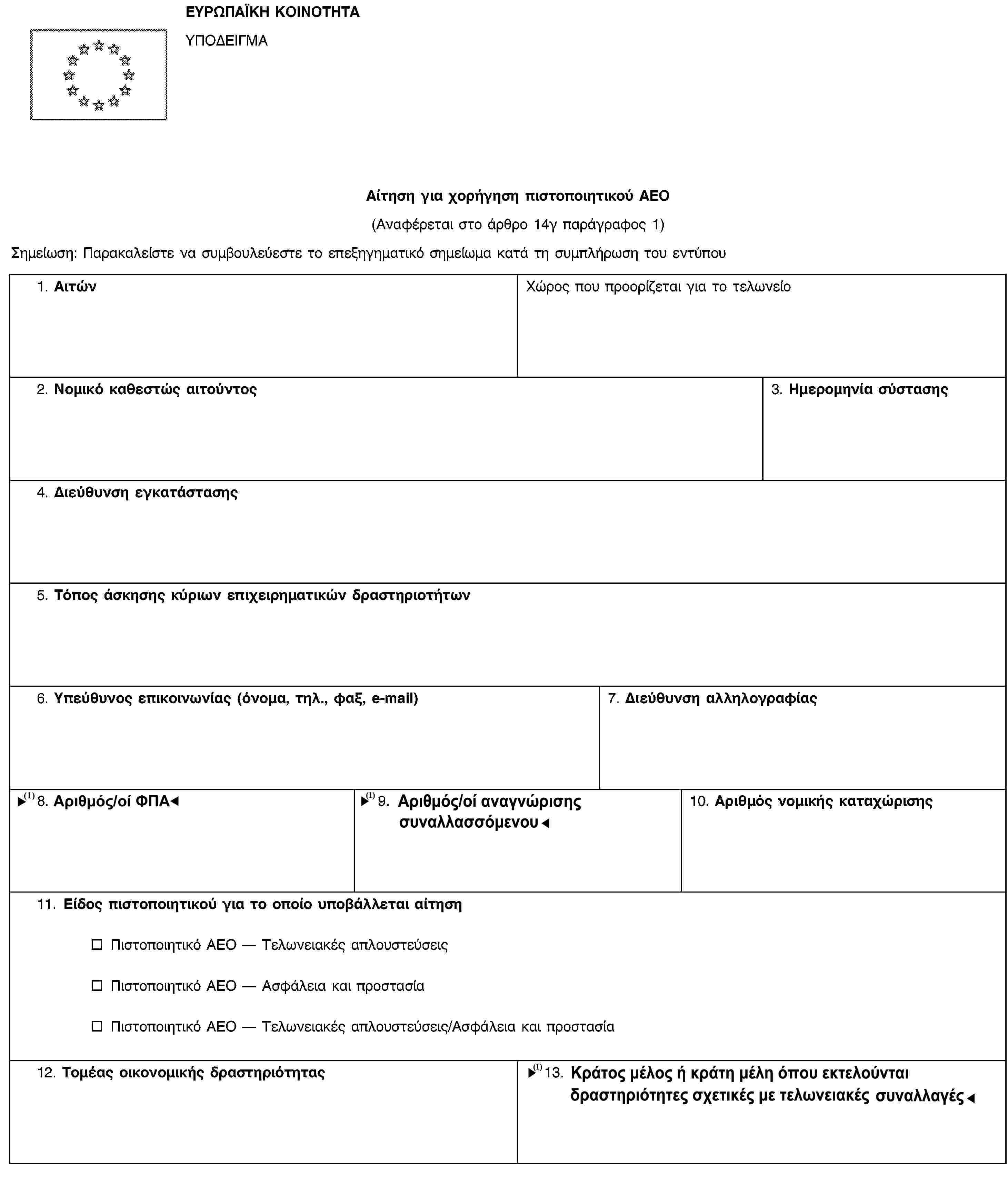 ΕΥΡΩΠΑΪΚΗ ΚΟΙΝΟΤΗΤΑΥΠΟΔΕΙΓΜΑΑίτηση για χορήγηση πιστοποιητικού ΑΕΟ(Αναφέρεται στο άρθρο 14γ παράγραφος 1)Σημείωση: Παρακαλείστε να συμβουλεύεστε το επεξηγηματικό σημείωμα κατά τη συμπλήρωση του εντύπου1. ΑιτώνΧώρος που προορίζεται για το τελωνείο2. Νομικό καθεστώς αιτούντος3. Ημερομηνία σύστασης4. Διεύθυνση εγκατάστασης5. Τόπος άσκησης κύριων επιχειρηματικών δραστηριοτήτων6. Υπεύθυνος επικοινωνίας (όνομα, τηλ., φαξ, e-mail)7. Διεύθυνση αλληλογραφίας8. Αριθμός ΦΠΑ9. Αριθμός αναγνώρισης συναλλασσομένου10. Αριθμός νομικής καταχώρισης11. Είδος πιστοποιητικού για το οποίο υποβάλλεται αίτησηΠιστοποιητικό ΑΕΟ — Τελωνειακές απλουστεύσειςΠιστοποιητικό ΑΕΟ — Ασφάλεια και προστασίαΠιστοποιητικό ΑΕΟ — Τελωνειακές απλουστεύσεις/Ασφάλεια και προστασία12. Τομέας οικονομικής δραστηριότητας13. Κράτος μέλος ή όπου εκτελούνται δραστηριότητες σχετικές με τελωνειακές συναλλαγές