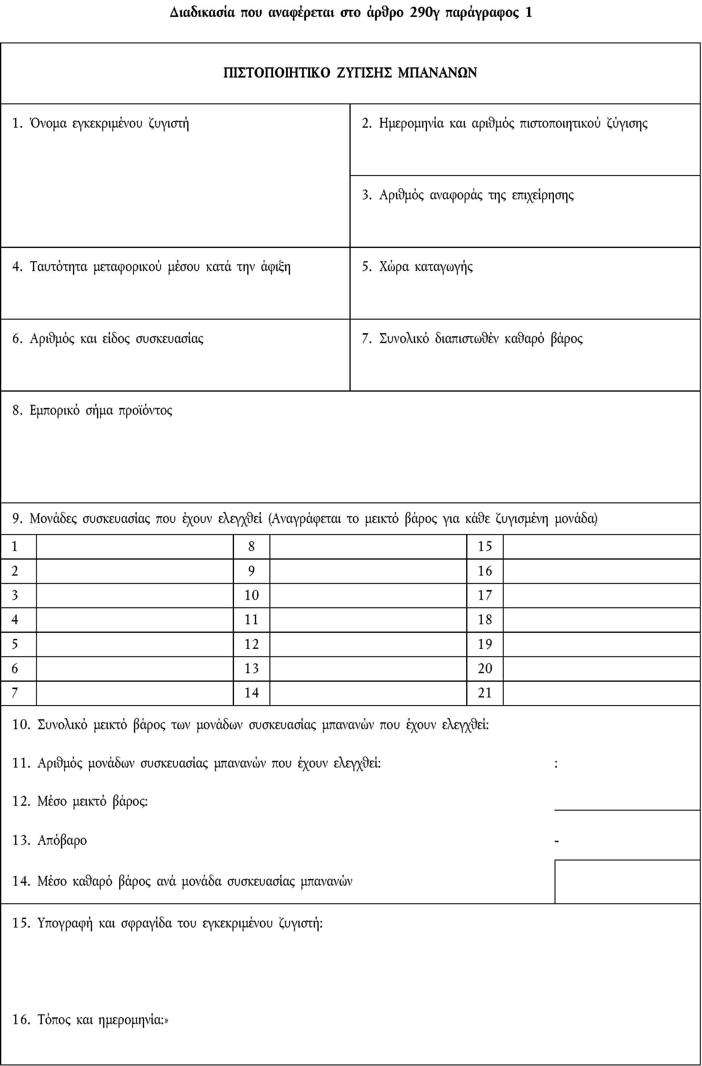 Διαδικασία που αναφέρεται στο άρθρο 290γ παράγραφος 1ΠΙΣΤΟΠΟΙΗΤΙΚΟ ΖΥΓΙΣΗΣ ΜΠΑΝΑΝΩΝ1. Όνομα εγκεκριμένου ζυγιστή2. Ημερομηνία και αριθμός πιστοποιητικού ζύγισης3. Αριθμός αναφοράς της επιχείρησης4. Ταυτότητα μεταφορικού μέσου κατά την άφιξη5. Χώρα καταγωγής6. Αριθμός και είδος συσκευασίας7. Συνολικό διαπιστωθέν καθαρό βάρος8. Εμπορικό σήμα προϊόντος9. Μονάδες συσκευασίας που έχουν ελεγχθεί (Αναγράφεται το μεικτό βάρος για κάθε ζυγισμένη μονάδα)18152916310174111851219613207142110. Συνολικό μεικτό βάρος των μονάδων συσκευασίας μπανανών που έχουν ελεγχθεί:11. Αριθμός μονάδων συσκευασίας μπανανών που έχουν ελεγχθεί::12. Μέσο μεικτό βάρος:13. Απόβαρο-14. Μέσο καθαρό βάρος ανά μονάδα συσκευασίας μπανανών15. Υπογραφή και σφραγίδα του εγκεκριμένου ζυγιστή:16. Τόπος και ημερομηνία: