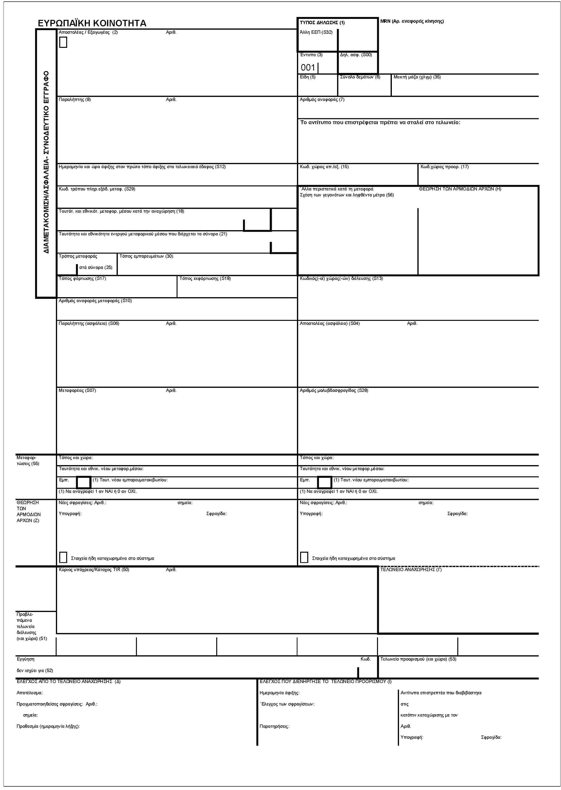 ΕΥΡΩΠΑΪΚΗ ΚΟΙΝΟΤΗΤΑΔΙΑΜΕΤΑΚΟΜΙΣΗ/ΑΣΦΑΛΕΙΑ- ΣΥΝΟΔΕΥΤΙΚΟ ΕΓΓΡΑΦΟΑποστολέας / Εξαγωγέας (2)Αριθ.ΤΥΠΟΣ ΔΗΛΩΣΗΣ (1)Άλλη ΕΕΠ (S32)MRN (Αρ. αναφοράς κίνησης)Έντυπα (3)001Δηλ. ασφ. (S00)Είδη (5)Σύνολο δεμάτων (6)Μεικτή μάζα (χλγμ) (35)Παραλήπτης (8)Αριθ.Αριθμός αναφοράς (7)Το αντίτυπο που επιστρέφεται πρέπει να σταλεί στο τελωνείο:Ημερομηνία και ώρα άφιξης στον πρώτο τόπο άφιξης στο τελωνειακό έδαφος (S12)Κωδ. χώρας απ./εξ. (15)Κωδ.χώρας προορ. (17)Κωδ. τρόπου πληρ.εξόδ. μεταφ. (S29)Ταυτότ. και εθνικότ. μεταφορ. μέσου κατά την αναχώρηση (18)Ταυτότητα και εθνικότητα ενεργού μεταφορικού μέσου που διέρχεται τα σύνορα (21)Τρόπος μεταφοράςστά σύνορα (25)Τόπος εμπορευμάτων (30)Άλλα περιστατικά κατά τη μεταφοράΣχέση των γεγονότων και ληρθέντα μέτρα (56)ΘΕΩΡΗΣΗ ΤΩΝ ΑΡΜΟΔΙΩΝ ΑΡΧΩΝ (Η)Τόπος φόρτωσης (S17)Τόπος εκφόρτωσης (S18)Αριθμός αναφοράς μεταφοράς (S10)Κωδικός(-οί) χώρας(-ών) διέλευσης (S13)Παραλήπτης (ασφάλεια) (S06)Αριθ.Αποστολέας (ασφάλεια) (S04)Αριθ.Μεταφορέας (S07)Αριθ.Αριθμός μολυβδοσφραγίδας (S28)Μεταφορτώσεις (55)Τόπος και χώρα:Τόπος και χώρα:Ταυτότητα και εθνικ. νέου μεταφορ.μέσου:Ταυτότητα και εθνικ. νέου μεταφορ.μέσου:Εμπ. (1) Ταυτ. νέου εμπορευματοκιβωτίου:Εμπ. (1) Ταυτ. νέου εμπορευματοκιβωτίου:(1) Να αναγραφεί 1 αν ΝΑΙ ή 0 αν ΟΧΙ.(1) Να αναγραφεί 1 αν ΝΑΙ ή 0 αν ΟΧΙ.ΘΕΩΡΗΣΗ ΤΩΝ ΑΡΜΟΔΙΩΝ ΑΡΧΩΝ (Ζ)Νέες σφραγίσεις: Αριθ.: σημεία:Υπογραφή: Σφραγίδα:Στοιχεία ήδη καταχωρημένα στο σύστημαΝέες σφραγίσεις: Αριθ.: σημεία:Υπογραφή: Σφραγίδα:Στοιχεία ήδη καταχωρημένα στο σύστημαΚύριος υπόχρεος/ Κάτοχος TIR (50)Αριθ.ΤΕΛΩΝΕΙΟ ΑΝΑΧΩΡΗΣΗΣ (Γ)Προβλεπόμενα τελωνεία διέλευσης (και χώρα) (51)ΕγγύησηΚωδ.δεν ισχύει για (52)Τελωνείο προορισμού (και χώρα) (53)ΕΛΕΓΧΟΣ ΑΠΟ ΤΟ ΤΕΛΩΝΕΙΟ ΑΝΑΧΩΡΗΣΗΣ (Δ)Αποτέλεσμα:Πραγματοποιηθείσες σφραγίσεις: Αριθ.:σημεία:Προθεσμία (ημερομηνία λήξης):ΕΛΕΓΧΟΣ ΠΟΥ ΔΙΕΝΗΡΓΗΣΕ ΤΟ ΤΕΛΩΝΕΙΟ ΠΡΟΟΡΙΣΜΟΥ (Ι)Ημερομηνία άφιξης:Έλεγχος των σφραγίσεων:Παρατηρήσεις:Αντίτυπο επιστρεπτέο που διαβιβάστηκεστιςκατόπιν καταχώρισης με τονΑριθ.Υπογραφή:Σφραγίδα: