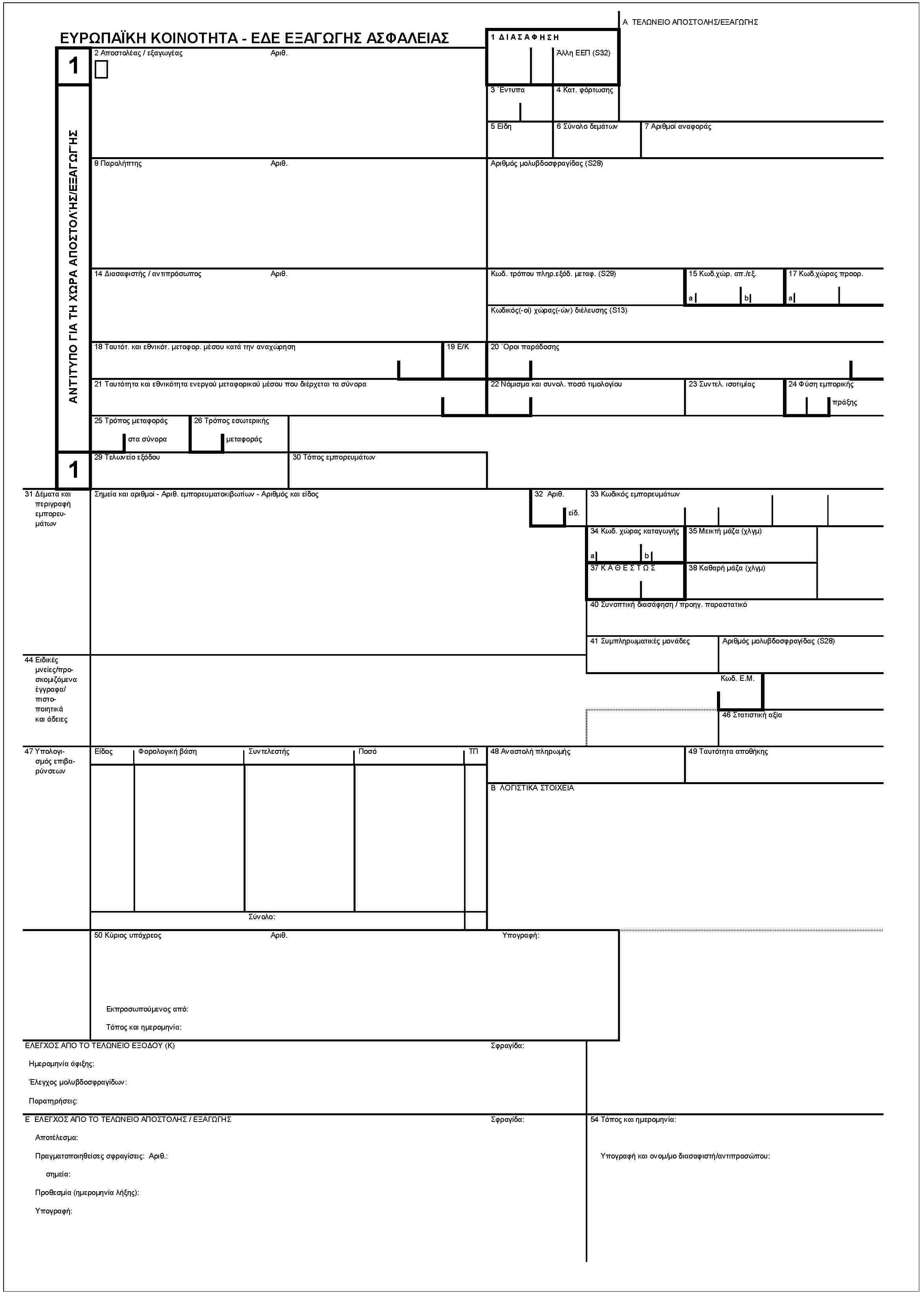 ΕΥΡΩΠΑΪΚΗ ΚΟΙΝΟΤΗΤΑ -ΕΔΕ ΕΞΑΓΩΓΗΣ ΑΣΦΑΛΕΙΑΣ1ΑΝΤΙΤΥΠΟ ΓΙΑ ΤΗ Χ'ΩΡΑ ΑΠΟΣΤΟΛ'ΗΣ/ΕΞΑΓΩΓ'ΗΣ11 ΔΙΑΣΑΦΗΣΗΑ ΤΕΛΩΝΕΙΟ ΑΠΟΣΤΟΛΗΣ/ΕΞΑΓΩΓΗΣ'Αλλη ΕΕΠ (S32)2 Αποστολέας / εξαγωγέαςΑριθ.3 'Εντυπα4 Κατ. φόρτωσης5 Είδη6 Σύνολο δεμάτων7 Αριθμοί αναφοράς8 ΠαραλήπτηςΑριθ.Αριθμός μολυβδοσφραγίδας (S28)14 Διασαφιστής / αν τιπρόσωποςΑριθ.Κωδ. τρόπου πληρ.εξόδ. μεταφ. (S29)15 Κωδ.χώρ. απ./εξ.ab17 Κωδ.χώρας προορ.aΚωδικός(-οί) χώρας(-ών) διέλευσης (S13)18 Ταυτότ. και εθνικότ. μεταφορ. μέσου κατά την αναχώρηση19 E/K20 'Οροι παράδοσης21 Ταυτότη τα και εθνικότητα ενεργού μεταφορικού μέσου που διέρχεται τα σύνορα22 Νόμισμα και συνολ. ποσό τιμολογίου23 Συντελ. ισοτιμίας24 Φύση εμπορικήςπράξης25 Τρόπος μεταφοράςστα σύνορα26 Τρόπος εσωτερικήςμεταφοράς29 Τελωνείο εξόδου30 Τόπος εμπορευμάτων31 Δέματα και περιγραφή εμπορευμάτωνΣημεία και αριθμοί - Αριθ. εμπορευματοκιβωτίων - Αριθμός και είδος32 Αριθ.ειδ.33 Κωδικός εμπορευμάτων34 Κωδ. χώρας καταγωγής35 Μεικτή μάζα (χλγμ)ab37 ΚΑΘΕΣΤΩΣ38 Καθαρή μάζα (χλγμ)40 Συνοπτική διασάφηση / προηγ. παραστατικό41 Συμπληρωματικές μονάδεςΑριθμός μολυβδοσφραγίδας (S28)44 Ειδικές μνείες/προσκομιζόμενα έγγραφα/πιστοποιητικά και άδειεςΚωδ. Ε.Μ.46 Στατιστική αξία47 Υπολογισμός επιβαρύνσεωνΕίδοςΦορολογική βάσηΣυν τελεστήςΠοσόΤΠ48 Αναοτολή πληρωής49 Ταυτότητα αποθήκηςB ΛΟΓΙΣΤΙΚΑ ΣΤΟΙΧΕΙΑΣύνολο:50 Κύριος υπόχρεοςΑριθ.Εκπροσωπούμενος από:Τόπος και ημερομηνία:Υπογραφή:ΕΛΕΓΧΟΣ ΑΠΟ ΤΟ ΤΕΛΩΝΕΙΟ ΕΞΟΔΟΥ (K)Ημερομηνία άφιξης:'Ελεγχος μολυβδοσφραγίδων:Παρατηρήσεις:Σφραγίδα:Ε ΕΛΕΓΧΟΣ ΑΠΟ ΤΟ ΤΕΛΩΝΕΙΟ /ΕΞΑΓΩΓΗΣΑποτέλεσμα:Πραγματοποιηθείσες σφραγίσεις: Αριθ.:σημεία:Προθεσμία (ημερομηνία λήξης):Υπογραφή:Σφραγίδα:54 Τόπος και ημερομηνία:Υπογραφή και ονομ/μο διασαφιστή/αντιπροσώπου: