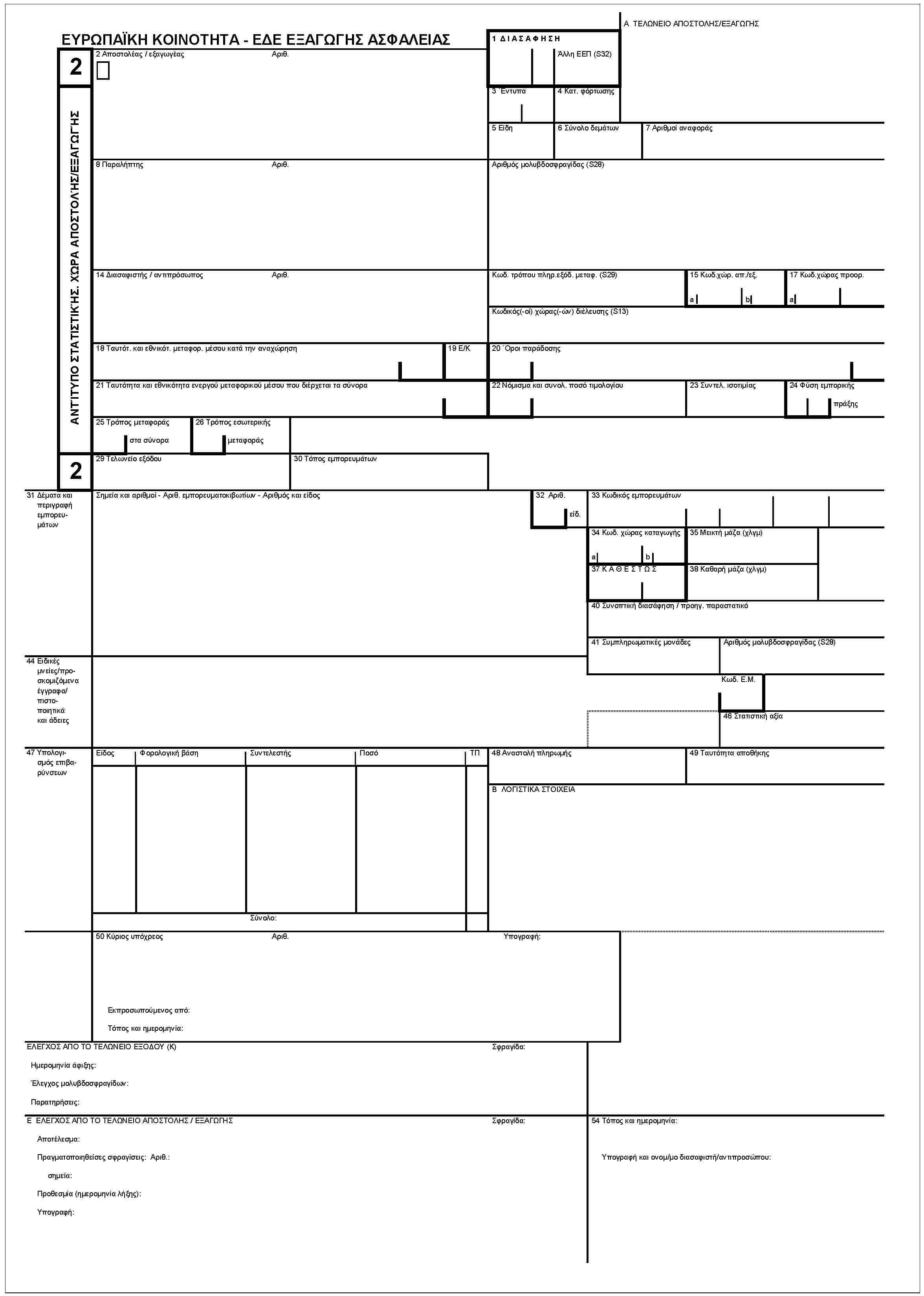 ΕΥΡΩΠΑΪΚΗ ΚΟΙΝΟΤΗΤΑ - ΕΔΕ ΕΞΑΓΩΓΗΣ ΑΣΦΑΛΕΙΑΣ2ΑΝΤΙΤΥΠΟ ΣΤΑΤΙΣΤΙΚ'ΗΣ. Χ'ΩΡΑ ΑΠΟΣΤΟΛ'ΗΣ/ΕΞΑΓΩΓΗΣ21 ΔΙΑΣΑΦΗΣΗΑ ΤΕΛΩΝΕΙΟ ΑΠΟΣΤΟΛΗΣ/ΕΞΑΓΩΓΗΣ'Αλλη ΕΕΠ (S32)2 Αποστολέας / εξαγωγέαςΑριθ.3 'Εντυπα4 Κατ. φόρτωσης5 Είδη6 Σύνολο δεμάτων7 Αριθμοί αναφοράς8 ΠαραλήπτηςΑριθ.Αριθμός μολυβδοσφραγίδας (S28)14 Διασαφιστής / αν τιπρόσωποςΑριθ.Κωδ. τρόπου πληρ.εξόδ. μεταφ. (S29)15 Κωδ.χώρ. απ./εξ.ab17 Κωδ.χώρας προορ.aΚωδικός(-οί) χώρας(-ών) διέλευσης (S13)18 Ταυτότ. και εθνικότ. μεταφορ. μέσου κατά την αναχώρηση19 E/K20 'Οροι παράδοσης21 Ταυτότη τα και εθνικότητα ενεργού μεταφορικού μέσου που διέρχεται τα σύνορα22 Νόμισμα και συνολ. ποσό τιμολογίου23 Συντελ. ισοτιμίας24 Φύση εμπορικήςπράξης25 Τρόπος μεταφοράςστα σύνορα26 Τρόπος εσωτερικήςμεταφοράς29 Τελωνείο εξόδου30 Τόπος εμπορευμάτων31 Δέματα και περιγραφή εμπορευμάτωνΣημεία και αριθμοί - Αριθ. εμπορευματοκιβωτίων - Αριθμός και είδος32 Αριθ.ειδ.33 Κωδικός εμπορευμάτων34 Κωδ. χώρας καταγωγής35 Μεικτή μάζα (χλγμ)ab37 ΚΑΘΕΣΤΩΣ38 Καθαρή μάζα (χλγμ)40 Συνοπτική διασάφηση / προηγ. παραστατικό41 Συμπληρωματικές μονάδεςΑριθμός μολυβδοσφραγίδας (S28)44 Ειδικές μνείες/προσκομιζόμενα έγγραφα/πιστοποιητικά και άδειεςΚωδ. Ε.Μ.46 Στατιστική αξία47 Υπολογισμός επιβαρύνσεωνΕίδοςΦορολογική βάσηΣυν τελεστήςΠοσόΤΠ48 Αναοτολή πληρωής49 Ταυτότητα αποθήκηςB ΛΟΓΙΣΤΙΚΑ ΣΤΟΙΧΕΙΑΣύνολο:50 Κύριος υπόχρεοςΑριθ.Εκπροσωπούμενος από:Τόπος και ημερομηνία:Υπογραφή:ΕΛΕΓΧΟΣ ΑΠΟ ΤΟ ΤΕΛΩΝΕΙΟ ΕΞΟΔΟΥ (K)Ημερομηνία άφιξης:'Ελεγχος μολυβδοσφραγίδων:Παρατηρήσεις:Σφραγίδα:Ε ΕΛΕΓΧΟΣ ΑΠΟ ΤΟ ΤΕΛΩΝΕΙΟ ΑΠΟΣΤΟΛΗΣ /ΕΞΑΓΩΓΗΣΑποτέλεσμα:Πραγματοποιηθείσες σφραγίσεις: Αριθ.:σημεία:Προθεσμία (ημερομηνία λήξης):Υπογραφή:Σφραγίδα:54 Τόπος και ημερομηνία:Υπογραφή και ονομ/μο διασαφιστή/αντιπροσώπου: