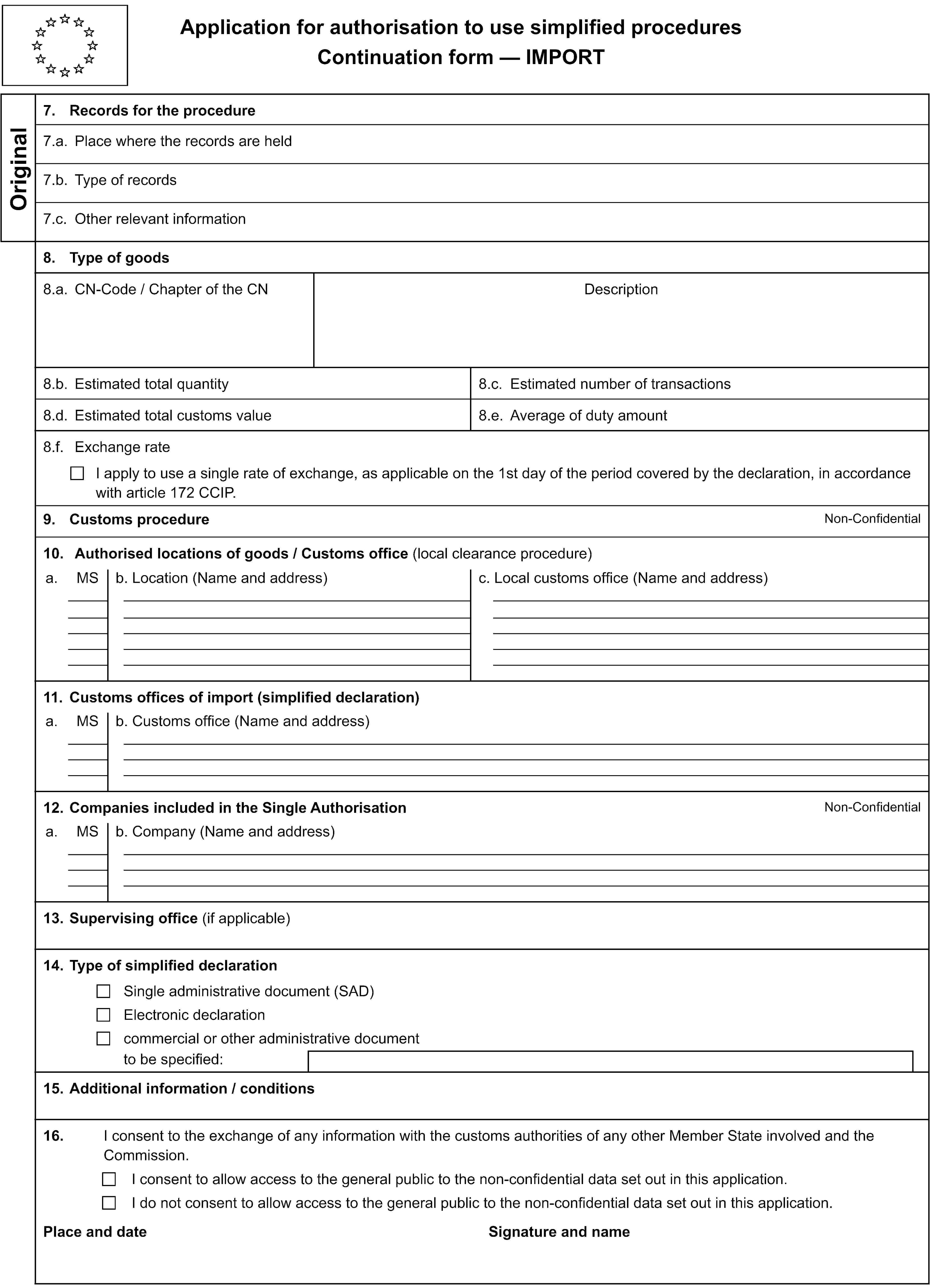 Application for authorisation to use simplified proceduresContinuation form — IMPORTOriginal7. Records for the procedure7.a. Place where the records are held7.b. Type of records7.c. Other relevant information8. Type of goods8.a. CN-Code / Chapter of the CNDescription8.b. Estimated total quantity8.c. Estimated number of transactions8.d. Estimated total customs value8.e. Average of duty amount8.f. Exchange rateI apply to use a single rate of exchange, as applicable on the 1st day of the period covered by the declaration, in accordance with article 172 CCIP.9. Customs procedureNon-Confidential10. Authorised locations of goods / Customs office (local clearance procedure)a.MSb. Location (Name and address)c. Local customs office (Name and address)11. Customs offices of import (simplified declaration)a.MSb. Customs office (Name and address)12. Companies included in the Single AuthorisationNon-Confidentiala.MSb. Company (Name and address)13. Supervising office (if applicable)14. Type of simplified declarationSingle administrative document (SAD)Electronic declarationcommercial or other administrative documentto be specified:15. Additional information / conditions16.I consent to the exchange of any information with the customs authorities of any other Member State involved and the Commission.I consent to allow access to the general public to the non-confidential data set out in this application.I do not consent to allow access to the general public to the non-confidential data set out in this application.Place and dateSignature and name