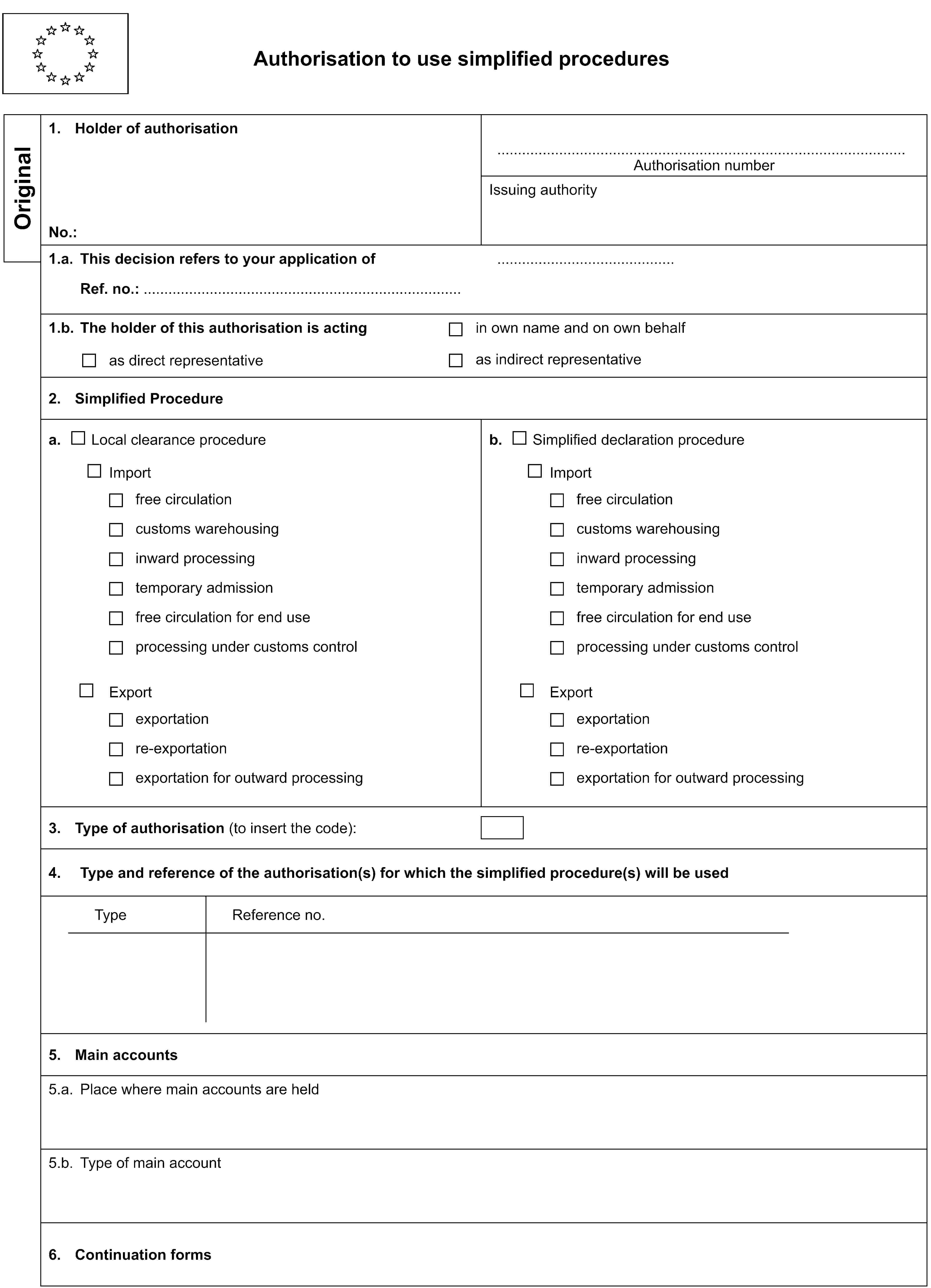 Authorisation to use simplified proceduresOriginal1. Holder of authorisationAuthorisation numberNo.:Issuing authority1.a. This decision refers to your application ofRef. no.:1.b. The holder of this authorisation is actingas direct representativein own name and on own behalfas indirect representative2. Simplified Procedurea. Local clearance procedureb. Simplified declaration procedureImportImportfree circulationfree circulationcustoms warehousingcustoms warehousinginward processinginward processingtemporary admissiontemporary admissionfree circulation for end usefree circulation for end useprocessing under customs controlprocessing under customs controlExportExportexportationexportationre-exportationre-exportationexportation for outward processingexportation for outward processing3. Type of authorisation (to insert the code):4. Type and reference of the authorisation(s) for which the simplified procedure(s) will be usedTypeReference no.5. Main accounts5.a. Place where main accounts are held5.b. Type of main account6. Continuation forms