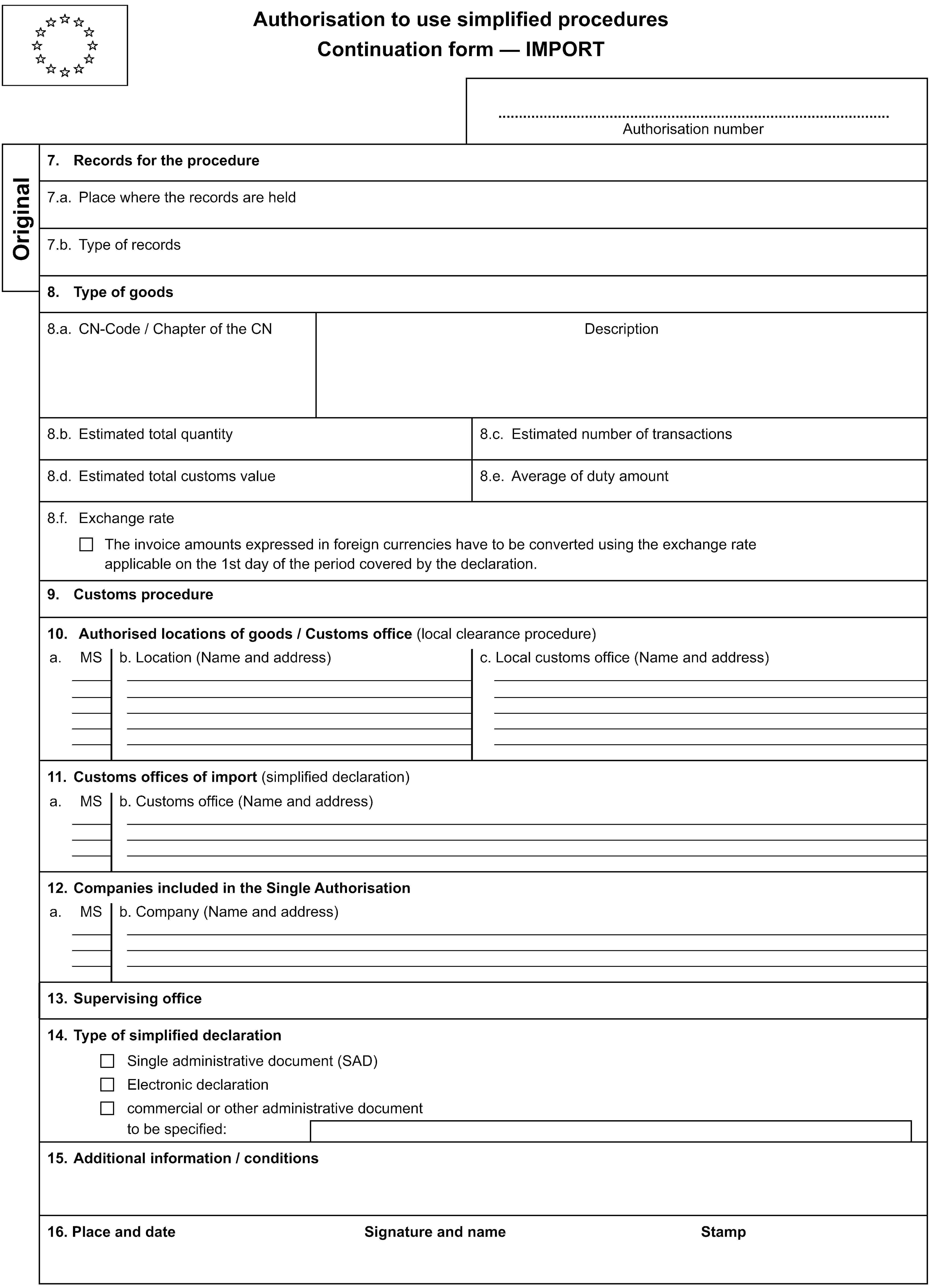 Authorisation to use simplified proceduresContinuation form — IMPORTAuthorisation numberOriginal7. Records for the procedure7.a. Place where the records are held7.b. Type of records8. Type of goods8.a. CN-Code / Chapter of the CNDescription8.b. Estimated total quantity8.c. Estimated number of transactions8.d. Estimated total customs value8.e. Average of duty amount8.f. Exchange rateThe invoice amounts expressed in foreign currencies have to be converted using the exchange rateapplicable on the 1st day of the period covered by the declaration.9. Customs procedure10. Authorised locations of goods / Customs office (local clearance procedure)a.MSb. Location (Name and address)c. Local customs office (Name and address)11. Customs offices of import (simplified declaration)a.MSb. Customs office (Name and address)12. Companies included in the Single Authorisationa.MSb. Company (Name and address)13. Supervising office14. Type of simplified declarationSingle administrative document (SAD)Electronic declarationcommercial or other administrative documentto be specified:15. Additional information / conditions16. Place and dateSignature and nameStamp