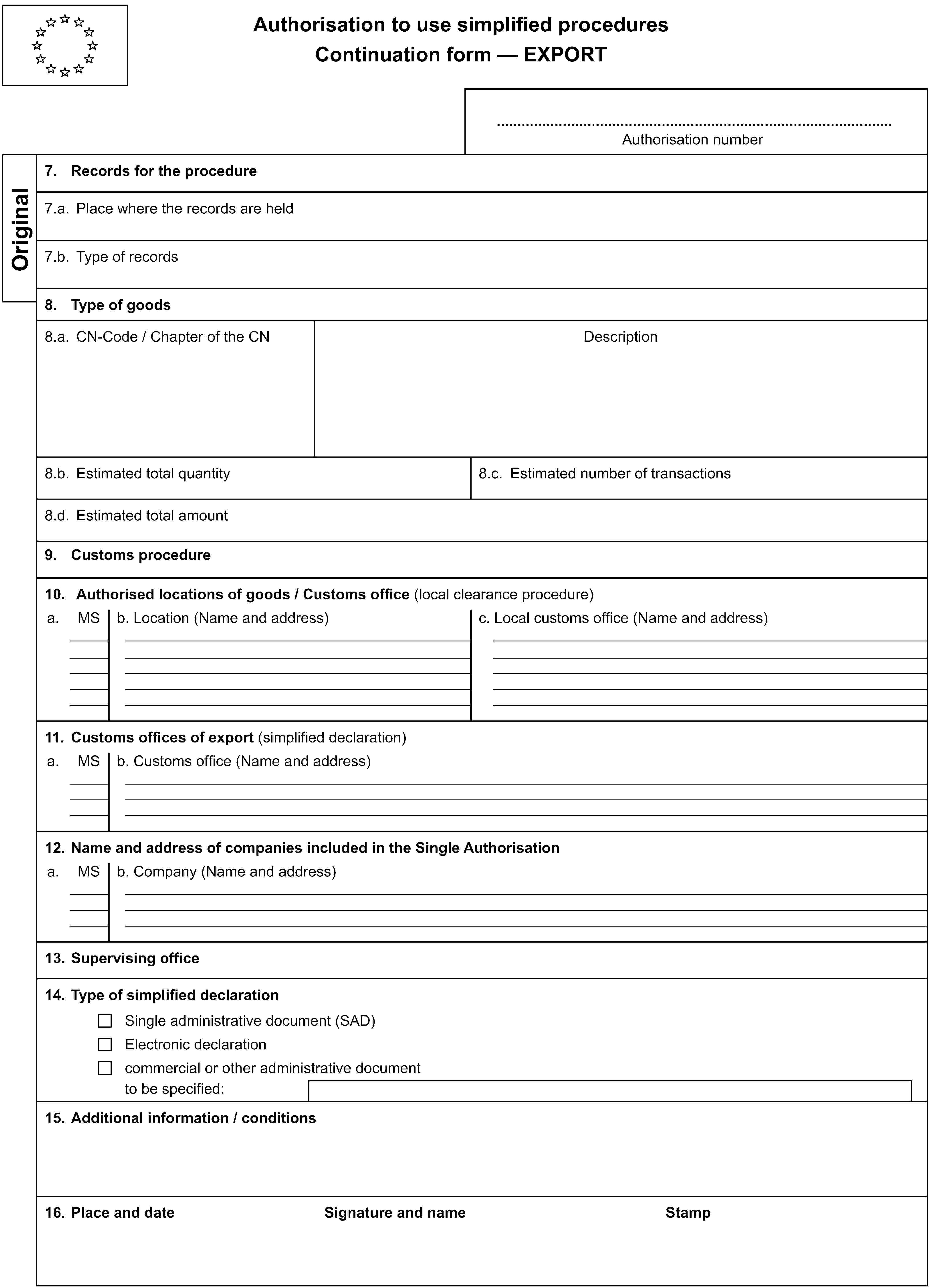 Authorisation to use simplified proceduresContinuation form — EXPORTAuthorisation numberOriginal7. Records for the procedure7.a. Place where the records are held7.b. Type of records8. Type of goods8.a. CN-Code / Chapter of the CNDescription8.b. Estimated total quantity8.c. Estimated number of transactions8.d. Estimated total amount9. Customs procedure10. Authorised locations of goods / Customs office (local clearance procedure)a.MSb. Location (Name and address)c. Local customs office (Name and address)11. Customs offices of export (simplified declaration)a.MSb. Customs office (Name and address)12. Name and address of companies included in the Single Authorisationa.MSb. Company (Name and address)13. Supervising office14. Type of simplified declarationSingle administrative document (SAD)Electronic declarationcommercial or other administrative documentto be specified:15. Additional information / conditions16. Place and dateSignature and nameStamp