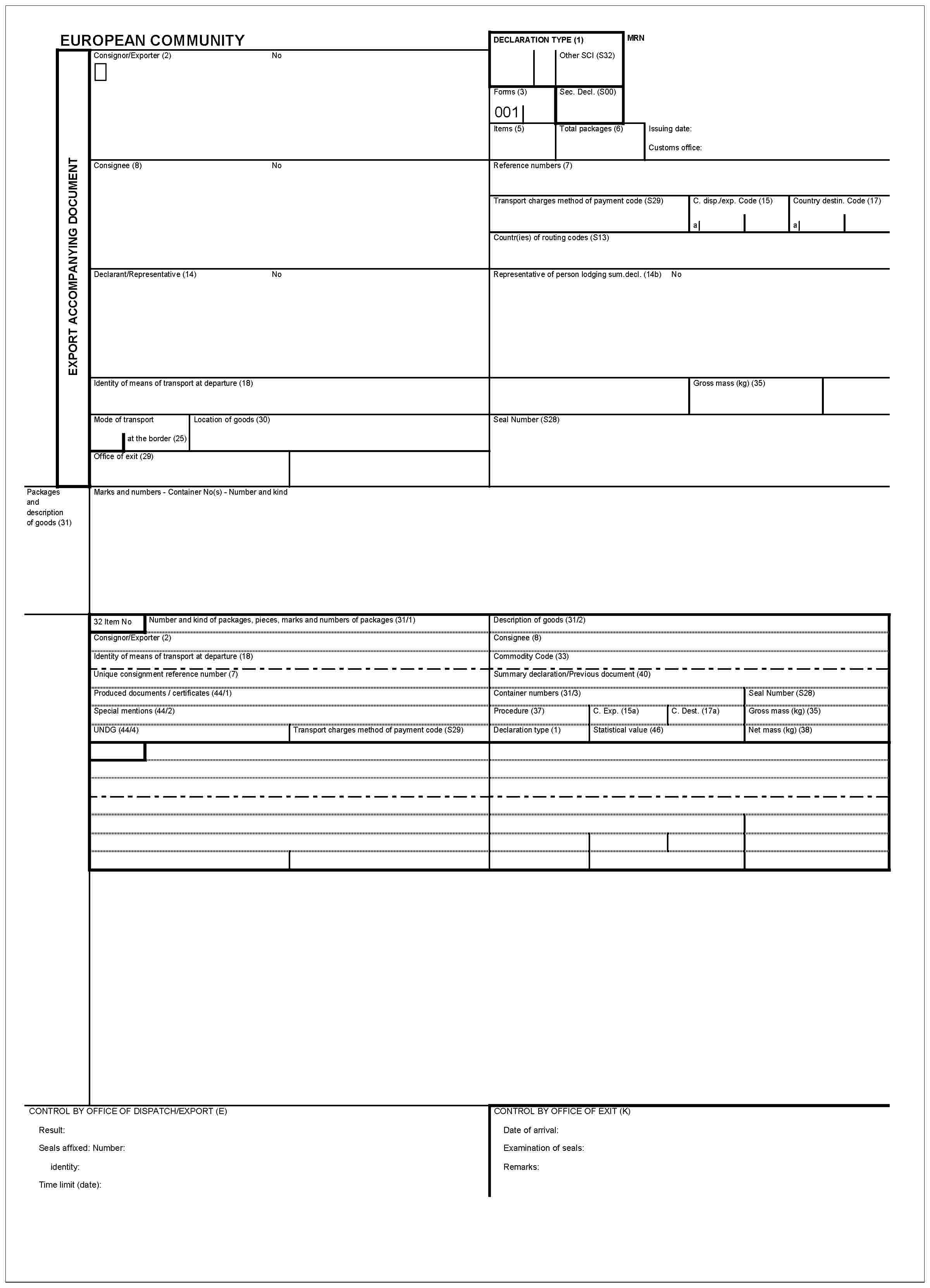 EUROPEAN COMMUNITYDECLARATION TYPE (1)Other SCI (S32)MRNConsignor/Exporter (2)NoEXPORT ACCOMPANYING DOCUMENTForms (3)001Sec. Decl. (S00)Items (5)Total packages (6)Issuing date:Customs office:Consignee (8)NoReference numbers (7)Transport charges method of payment code (S29)C. disp./exp. Code (15)Country destin. Code (17)aaaCountr(ies) of routing codes (S13)Declarant/Representative (14)NoRepresentative of person lodging sum. decl. (14b)NoIdentity of means of transport at departure (18)Gross mass (kg) (35)Mode of transportat the border (25)Location of goods (30)Seal Number (S28)Office of exit (29)Packages and description of goods (31)Marks and numbers - Container No(s) - Number and kind32 Item NoNumber and kind of packages, pieces, marks and numbers of packages (31/1)Consignor/Exporter (2)Identity of means of transport at departure (18)Description of goods (31/2)Consignee (8)Commodity Code (33)Unique consignment reference number (7)Produced documents/certificates (44/1)Special mentions (44/2)UNDG (44/4)Transport charges method of payment code (S29)Summary declaration/Previous document (40)Container numbers (31/3)Procedure (37)C. Exp. (15a)C. Dest. (17a)Declaration type (1)Statistical value (46)Seal Number (S28)Gross mass (kg) (35)Net mass (kg) (38)CONTROL BY OFFICE OF DISPATCH/EXPORT (E)Result:Seals affixed: Number:identify:Time limit (date):CONTROL BY OFFICE OF EXIT (K)Date of arrival:Examination of seals:Remarks: