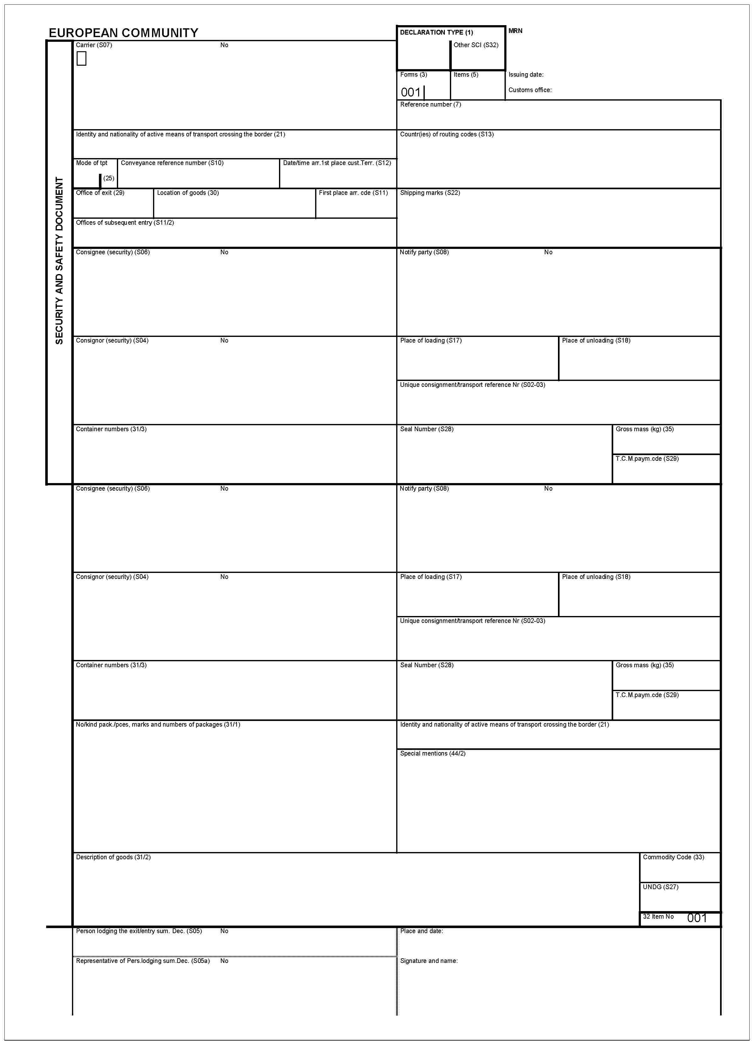 EUROPEAN COMMUNITYSECURITY AND SAFETY DOCUMENTCarrier (S07)NoDECLARATION TYPE (1)Other SCI (S32)Forms (3)001Items (5)MRNIssuing date:Customs office:Reference number (7)Identity and nationality of active means of transport crossing the border (21)Mode of tpt(25)Conveyance reference number (S10)Date/time arr. 1st place cust. Terr. (S12)Countr(ies) of routing codes (S13)Office of exit (29)Location of goods (30)First place arr. cde (S11)Offices of subsequent entry (S11/2)Shipping marks (S22)Consignee (security) (S06)NoNotify party (S08)NoConsignor (security) (S04)NoPlace of loading (S17)Place of unloading (S18)Unique consignment/transport reference Nr (S02-03)Container numbers (31/3)Seal Number (S28)Gross mass (kg) (35)T.C.M. paym.cde (S29)Consignee (security) (S06)NoNotify party (S08)NoConsignor (security) (S04)NoPlace of loading (S17)Unique consignment/transport reference Nr (S02-03)Container numbers (31/3)Seal Number (S28)Gross mass (kg) (35)T.C.M. paym.cde (S29)No/kind pack./pces, marks and numbers of packages (31/1)Identity and nationality of active means of transport crossing the border (21)Special mentions (44/2)Description of goods (31/2)Commodity Code (33)UNDG (S27)32 Item No 001Person lodging the exit/entry sum. Dec. (S05)NoRepresentative of Pers.lodging sum.Dec.(S05a)NoPlace and date:Signature and name: