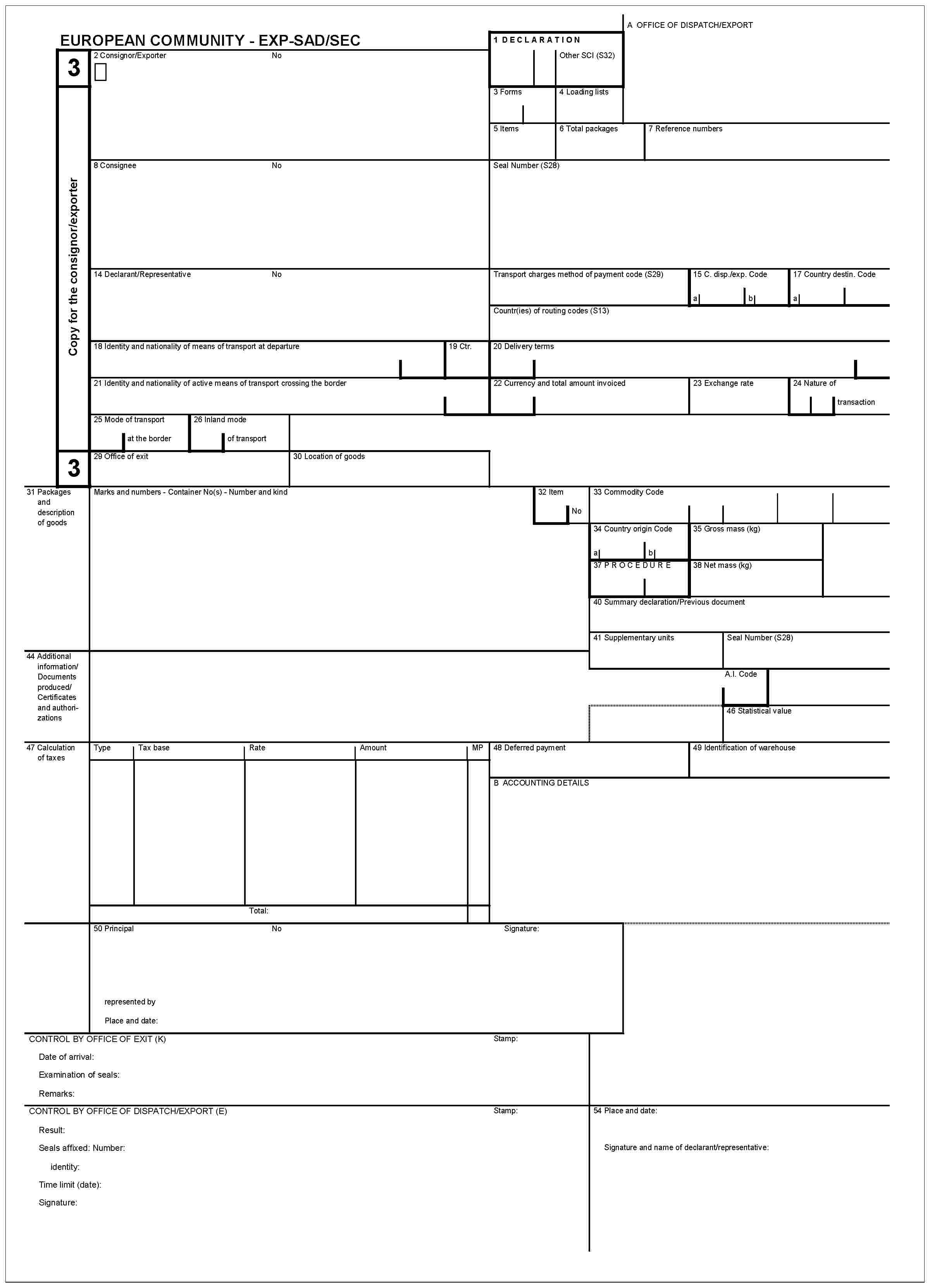 EUROPEAN COMMUNITY - EXP-SAD/SEC3Copy for the consignor/exporter32 Consignor/ExporterNo1 DECLARATIONOther SCI (S32)3 Forms4 Loading listsA OFFICE OF DISPATCH/EXPORT5 Items6 Total packages7 Refernce numbers8 ConsigneeNoSeal Number (S28)14 Declarant/RepresentativeNoTransport charges method of payment code (S29)15 C. disp./exp. Codeab17 Country destin. CodeaCountr(ies) of routing codes (S13)18 Identity and nationality of active means of transport at departure21 Identity and nationality of active means of transport crossing the border19 Ctr.20 Delivery terms22 Currency and total amount invoiced23 Exchange rate24 Nature of transaction25 Mode of transport at the border26 Inland mode of transport329 Office of exit30 Location of goods31 Packages and description of goodsMarks and numbers - Container No(s) - Number and kind32 ItemNo33 Commodity Code34 Country origin Codeab35 Gross mass (kg)ab37 PROCEDURE38 Net mass (kg)40 Summary declaration/Previous document41 Supplementary unitsSeal Number (S28)44 Additional information/Documents produced/Certificates and authorizationsA.I. Code46 Statistical value47 Calculation of taxesTypeTax baseRateAmountMP48 Deferred payment49 Identification of warehouseB ACCOUNTING DETAILSTotal:50 PrincipalNoSignature:represented byPlace and date:CONTROL BY OFFICE OF EXIT (K)Date of arrival:Examination of seals:Remarks:Stamp:CONTROL BY OFFICE OF DISPATCH/EXPORT (E)Result:Seals affixed: Number:identity:Time limit (date):Signature:Stamp:54 Place and date:Signature and name of declarant/representative: