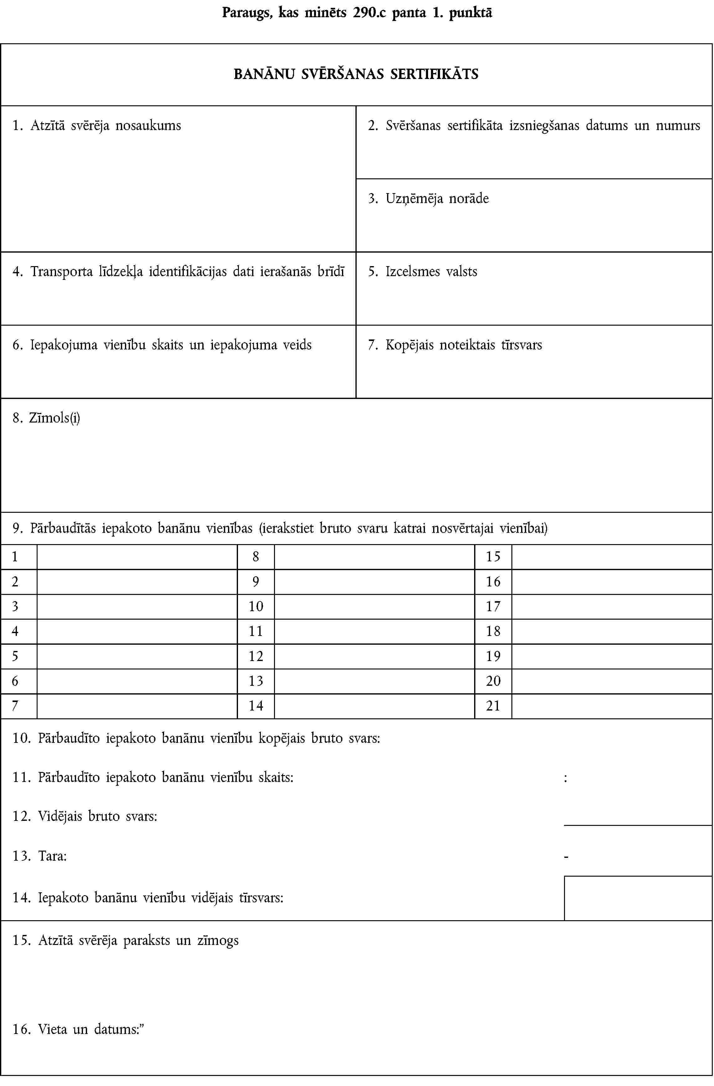 Paraugs, kas minēts 290.c panta 1. punktāBANĀNU SVĒRŠANAS SERTIFIKĀTS1. Atzītā svērēja nosaukums2. Svēršanas sertifikāta izsniegšanas datums un numurs3. Uzņēmēja norāde4. Transporta līdzekļa identifikācijas dati ierašanās brīdī5. Izcelsmes valsts6. Iepakojuma vienību skaits un iepakojuma veids7. Kopējais noteiktais tīrsvars8. Zīmols(i)9. Pārbaudītās iepakoto banānu vienības (ierakstiet bruto svaru katrai nosvērtajai vienībai)18152916310174111851219613207142110. Pārbaudīto iepakoto banānu vienību kopējais bruto svars:11. Pārbaudīto iepakoto banānu vienību skaits::12. Vidējais bruto svars:13. Tara:-14. Iepakoto banānu vienību vidējais tīrsvars:15. Atzītā svērēja paraksts un zīmogs16. Vieta un datums:
