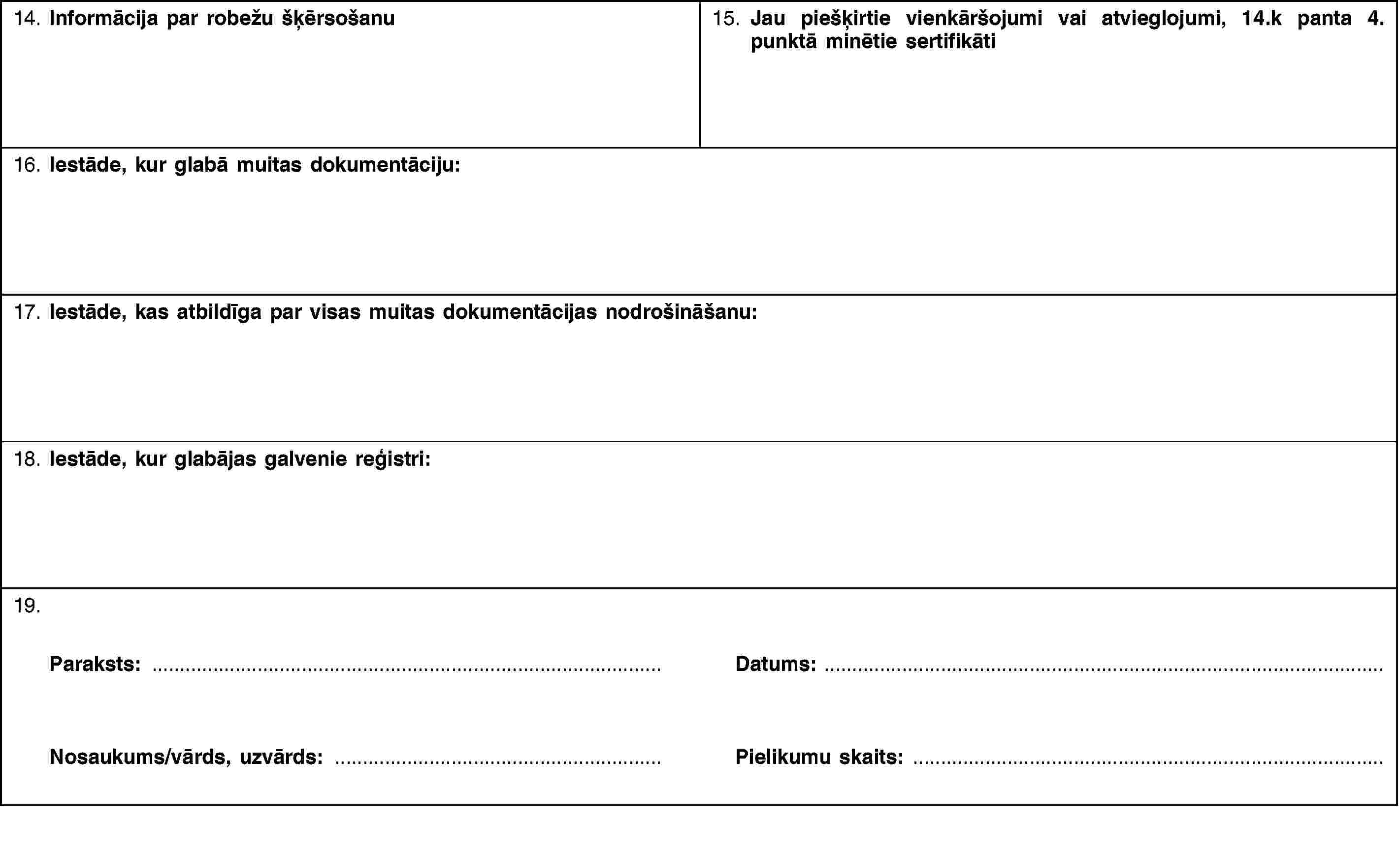 14. Informācija par robežu šķērsošanu15. Jau piešķirtie vienkāršojumi vai atvieglojumi, 14.k panta 4. punktā minētie sertifikāti16. Iestāde, kur glabā muitas dokumentāciju:17. Iestāde, kas atbildīga par visas muitas dokumentācijas nodrošināšanu:18. Iestāde, kur glabājas galvenie reģistri:19.Paraksts:Nosaukums/vārds, uzvārds:Datums:Pielikumu skaits: