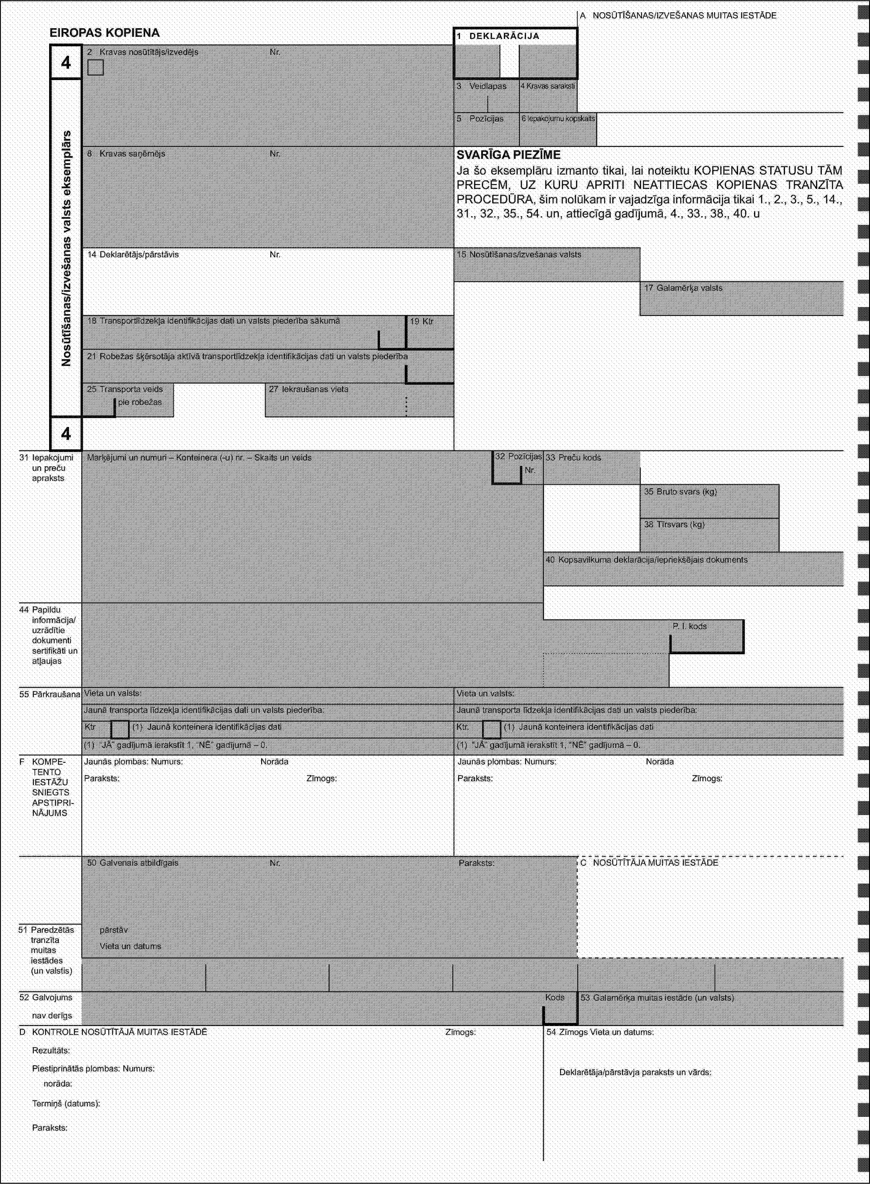 A NOSŪTĪŠANAS/IZVEŠANAS MUITAS IESTĀDEEIROPAS KOPIENA1 DEKLARĀCIJA42 Kravas nosūtītājs/izvedējsNr.Nosūtīšanas/izvešanas valsts eksemplārs3 Veidlapas4 Kravas saraksti5 Pozīcijas6 Iepakojumu kopskaits8 Kravas saņēmējsNr.SVARĪGA PIEZĪMEJa šo eksemplāru izmanto tikai, lai noteiktu KOPIENAS STATUSU TĀM PRECĒM, UZ KURU APRITI NEATTIECAS KOPIENAS TRANZĪTA PROCEDŪRA, šim nolūkam ir vajadzīga informācija tikai 1., 2., 3., 5., 14., 31., 32., 35., 54. un, attiecīgā gadījumā, 4., 33., 38., 40. u14 Deklarētājs/pārstāvisNr.15 Nosūtīšanas/izvešanas valsts17 Galamērķa valsts18 Transportlīdzekļa identifikācijas dati un valsts piederība sākumā19 Ktr21 Robežas šķērsotāja aktīvā transportlīdzekļa identifikācijas dati un valsts piederība25 Transporta veids27 Iekraušanas vietapie robežas431 Iepakojumi un preču aprakstsMarķējumi un numuri – Konteinera (-u) nr. – Skaits un veids32 PozīcijasNr.33 Preču kods35 Bruto svars (kg)38 Tīrsvars (kg)40 Kopsavilkuma deklarācija/iepriekšējais dokuments44 Papildu informācija/uzrādītie dokumenti sertifikāti un atļaujasP. I. kods55 PārkraušanaVieta un valsts:Vieta un valsts:Jaunā transporta līdzekļa identifikācijas dati un valsts piederība:Jaunā transporta līdzekļa identifikācijas dati un valsts piederība:Ktr(1) Jaunā konteinera identifikācijas datiKtr.(1) Jaunā konteinera identifikācijas dati(1) “JĀ” gadījumā ierakstīt 1, “NĒ” gadījumā – 0.(1) “JĀ” gadījumā ierakstīt 1, “NĒ” gadījumā – 0.F KOMPETENTO IESTĀŽU SNIEGTS APSTIPRINĀJUMSJaunās plombas: Numurs:NorādaJaunās plombas: Numurs:NorādaParaksts:Zīmogs:Paraksts:Zīmogs:50 Galvenais atbildīgaisNr.Paraksts:C NOSŪTĪTĀJA MUITAS IESTĀDE51 Paredzētās tranzīta muitas iestādes (un valstis)pārstāvVieta un datums52 GalvojumsKods53 Galamērķa muitas iestāde (un valsts)nav derīgsD KONTROLE NOSŪTĪTĀJĀ MUITAS IESTĀDĒZīmogs:54 Zīmogs Vieta un datums:Rezultāts:Piestiprinātās plombas: Numurs:Deklarētāja/pārstāvja paraksts un vārds:norāda:Termiņš (datums):Paraksts: