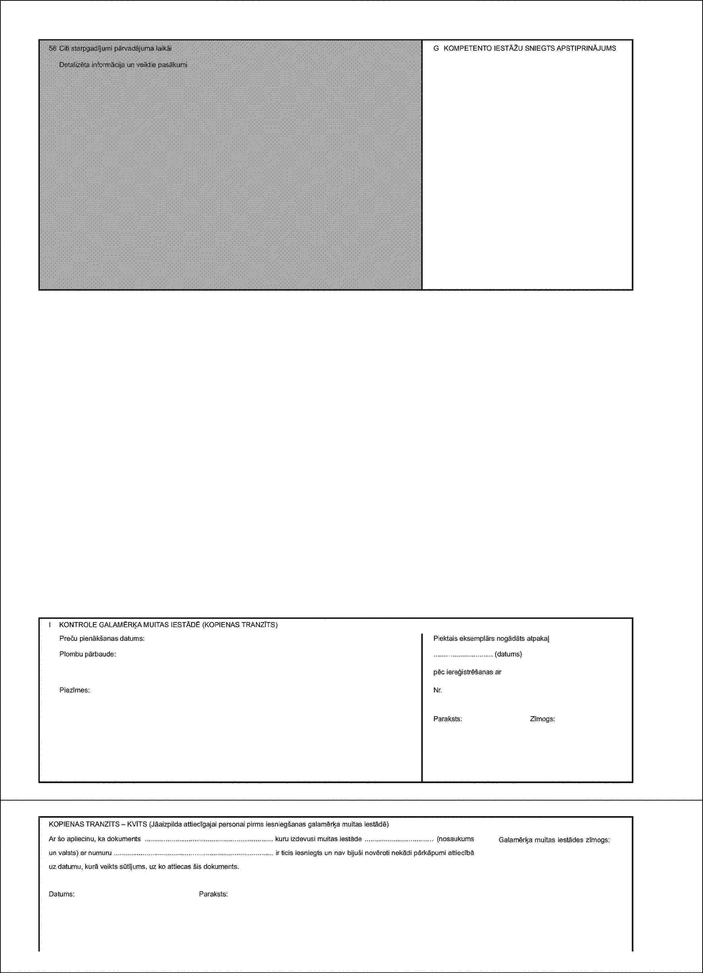 56 Citi starpgadījumi pārvadājuma laikāiG KOMPETENTO IESTĀŽU SNIEGTS APSTIPRINĀJUMSDetalizēta informācija un veiktie pasākumiI KONTROLE GALAMĒRĶA MUITAS IESTĀDĒ (KOPIENAS TRANZĪTS)Preču pienākšanas datums:Piektais eksemplārs nogādāts atpakaļPlombu pārbaude:… (datums)pēc iereģistrēšanas arPiezīmes:Nr.Paraksts:Zīmogs:KOPIENAS TRANZĪTS – KVĪTS (Jāaizpilda attiecīgajai personai pirms iesniegšanas galamērķa muitas iestādē)Ar šo apliecinu, ka dokuments kuru izdevusi muitas iestāde (nosaukums un valsts) ar numuru ir ticis iesniegts un nav bijuši novēroti nekādi pārkāpumi attiecībā uz datumu, kurā veikts sūtījums, uz ko attiecas šis dokuments.Datums:Paraksts:Galamērķa muitas iestādes zīmogs: