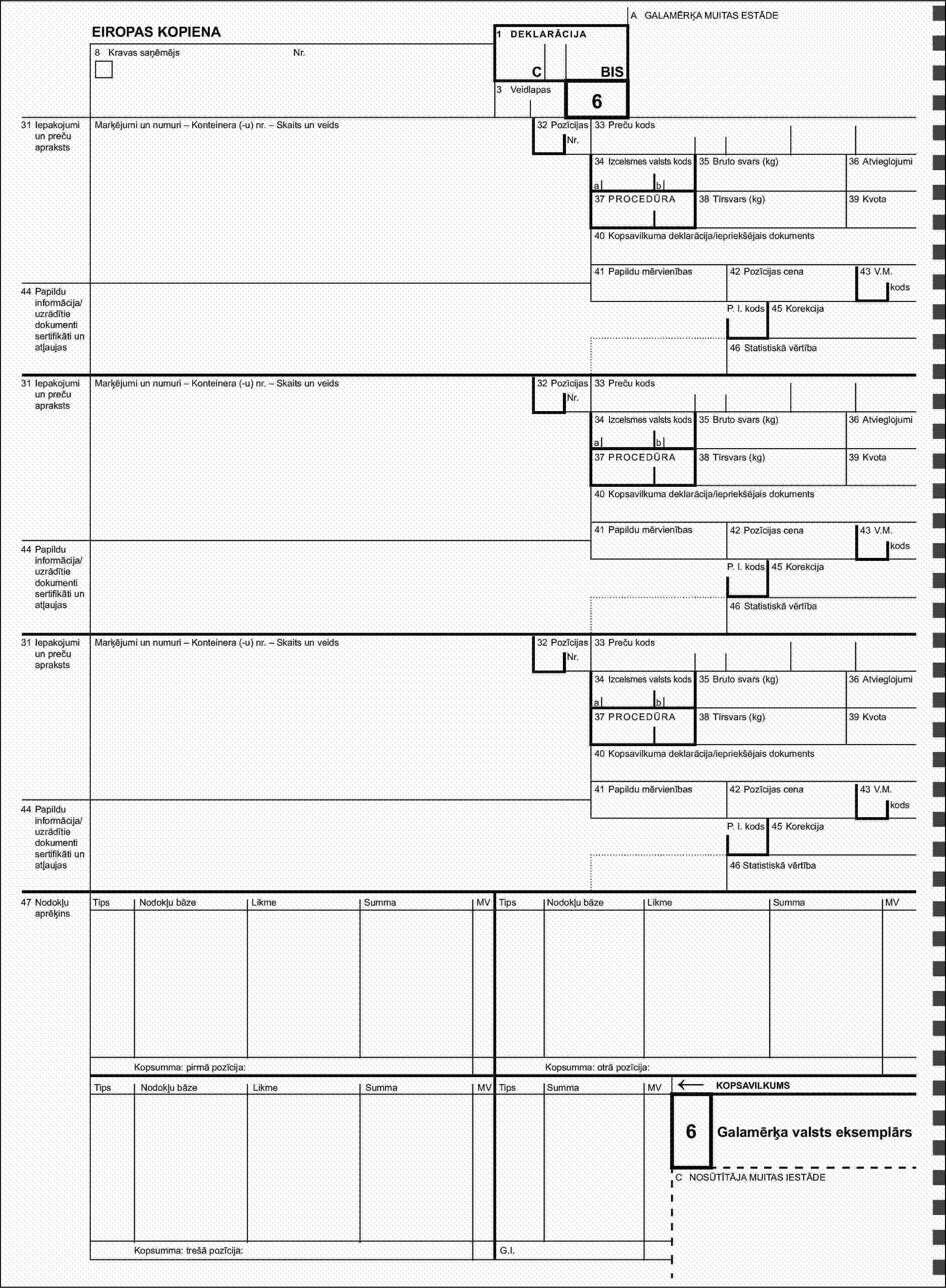 A GALAMĒRĶA MUITAS ESTĀDEEIROPAS KOPIENA1 DEKLARĀCIJA8 Kravas saņēmējsNr.CBIS3 Veidlapas32 Pozīcijas631 Iepakojumi un preču aprakstsMarķējumi un numuri – Konteinera (-u) nr. – Skaits un veidsNr.33 Preču kods34 Izcelsmes valsts kods35 Bruto svars (kg)36 Atvieglojumiab37 PROCEDŪRA38 Tīrsvars (kg)39 Kvota40 Kopsavilkuma deklarācija/iepriekšējais dokuments41 Papildu mērvienības42 Pozīcijas cena43 V.M.44 Papildu informācija/uzrādītie dokumenti sertifikāti un atļaujaskodsP. I. kods45 Korekcija46 Statistiskā vērtība31 Iepakojumi un preču aprakstsMarķējumi un numuri – Konteinera (-u) nr. – Skaits un veids32 PozīcijasNr.33 Preču kods34 Izcelsmes valsts kods35 Bruto svars (kg)36 Atvieglojumiab37 PROCEDŪRA38 Tīrsvars (kg)39 Kvota40 Kopsavilkuma deklarācija/iepriekšējais dokuments41 Papildu mērvienības42 Pozīcijas cena43 V.M.44 Papildu informācija/uzrādītie dokumenti sertifikāti un atļaujaskodsP. I. kods45 Korekcija46 Statistiskā vērtība31 Iepakojumi un preču aprakstsMarķējumi un numuri – Konteinera (-u) nr. – Skaits un veids32 PozīcijasNr.33 Preču kods34 Izcelsmes valsts kods35 Bruto svars (kg)36 Atvieglojumiab37 PROCEDŪRA38 Tīrsvars (kg)39 Kvota40 Kopsavilkuma deklarācija/iepriekšējais dokuments41 Papildu mērvienības42 Pozīcijas cena43 V.M.44 Papildu informācija/uzrādītie dokumenti sertifikāti un atļaujaskodsP. I. kods45 Korekcija46 Statistiskā vērtība47 Nodokļu aprēķinsTipsNodokļu bāzeLikmeSummaMVTipsNodokļu bāzeLikmeSummaMVKopsumma: pirmā pozīcija:Kopsumma: otrā pozīcija:TipsNodokļu bāzeLikmeSummaMVTipsSummaMV←KOPSAVILKUMS6Galamērķa valsts eksemplārsC NOSŪTĪTĀJA MUITAS IESTĀDEKopsumma: trešā pozīcija:G.I.