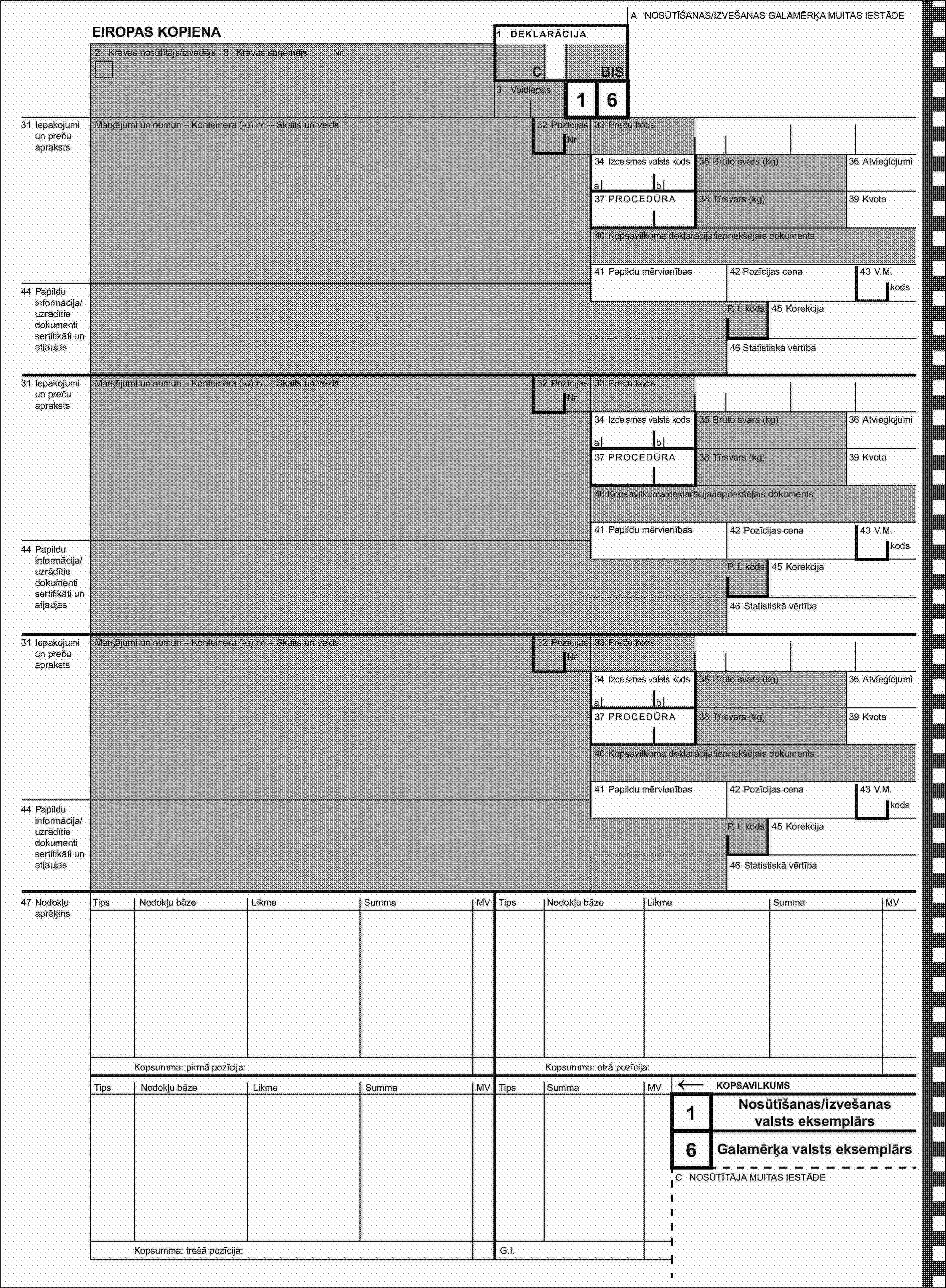 A NOSŪTĪŠANAS/IZVEŠANAS GALAMĒRĶA MUITAS IESTĀDEEIROPAS KOPIENA1 DEKLARĀCIJA2 Kravas nosūtītājs/izvedējs 8 Kravas saņēmējsNr.CBIS3 Veidlapas31 Iepakojumi un preču aprakstsMarķējumi un numuri – Konteinera (-u) nr. – Skaits un veids32 Pozīcijas16Nr.33 Preču kods34 Izcelsmes valsts kods35 Bruto svars (kg)36 Atvieglojumiab37 PROCEDŪRA38 Tīrsvars (kg)39 Kvota40 Kopsavilkuma deklarācija/iepriekšējais dokuments41 Papildu mērvienības42 Pozīcijas cena43 V.M.44 Papildu informācija/uzrādītie dokumenti sertifikāti un atļaujaskodsP. I. kods45 Korekcija46 Statistiskā vērtība31 Iepakojumi un preču aprakstsMarķējumi un numuri – Konteinera (-u) nr. – Skaits un veids32 PozīcijasNr.33 Preču kods34 Izcelsmes valsts kods35 Bruto svars (kg)36 Atvieglojumiab37 PROCEDŪRA38 Tīrsvars (kg)39 Kvota40 Kopsavilkuma deklarācija/iepriekšējais dokuments41 Papildu mērvienības42 Pozīcijas cena43 V.M.44 Papildu informācija/uzrādītie dokumenti sertifikāti un atļaujaskodsP. I. kods45 Korekcija46 Statistiskā vērtība31 Iepakojumi un preču aprakstsMarķējumi un numuri – Konteinera (-u) nr. – Skaits un veids32 PozīcijasNr.33 Preču kods34 Izcelsmes valsts kods35 Bruto svars (kg)36 Atvieglojumiab37 PROCEDŪRA38 Tīrsvars (kg)39 Kvota40 Kopsavilkuma deklarācija/iepriekšējais dokuments41 Papildu mērvienības42 Pozīcijas cena43 V.M.44 Papildu informācija/uzrādītie dokumenti sertifikāti un atļaujaskodsP. I. kods45 Korekcija46 Statistiskā vērtība47 Nodokļu aprēķinsTipsNodokļu bāzeLikmeSummaMVTipsNodokļu bāzeLikmeSummaMVKopsumma: pirmā pozīcija:Kopsumma: otrā pozīcija:TipsNodokļu bāzeLikmeSummaMVTipsSummaMV←KOPSAVILKUMS1Nosūtīšanas/izvešanas valsts eksemplārs6Galamērķa valsts eksemplārsC NOSŪTĪTĀJA MUITAS IESTĀDEKopsumma: trešā pozīcija:G.I.