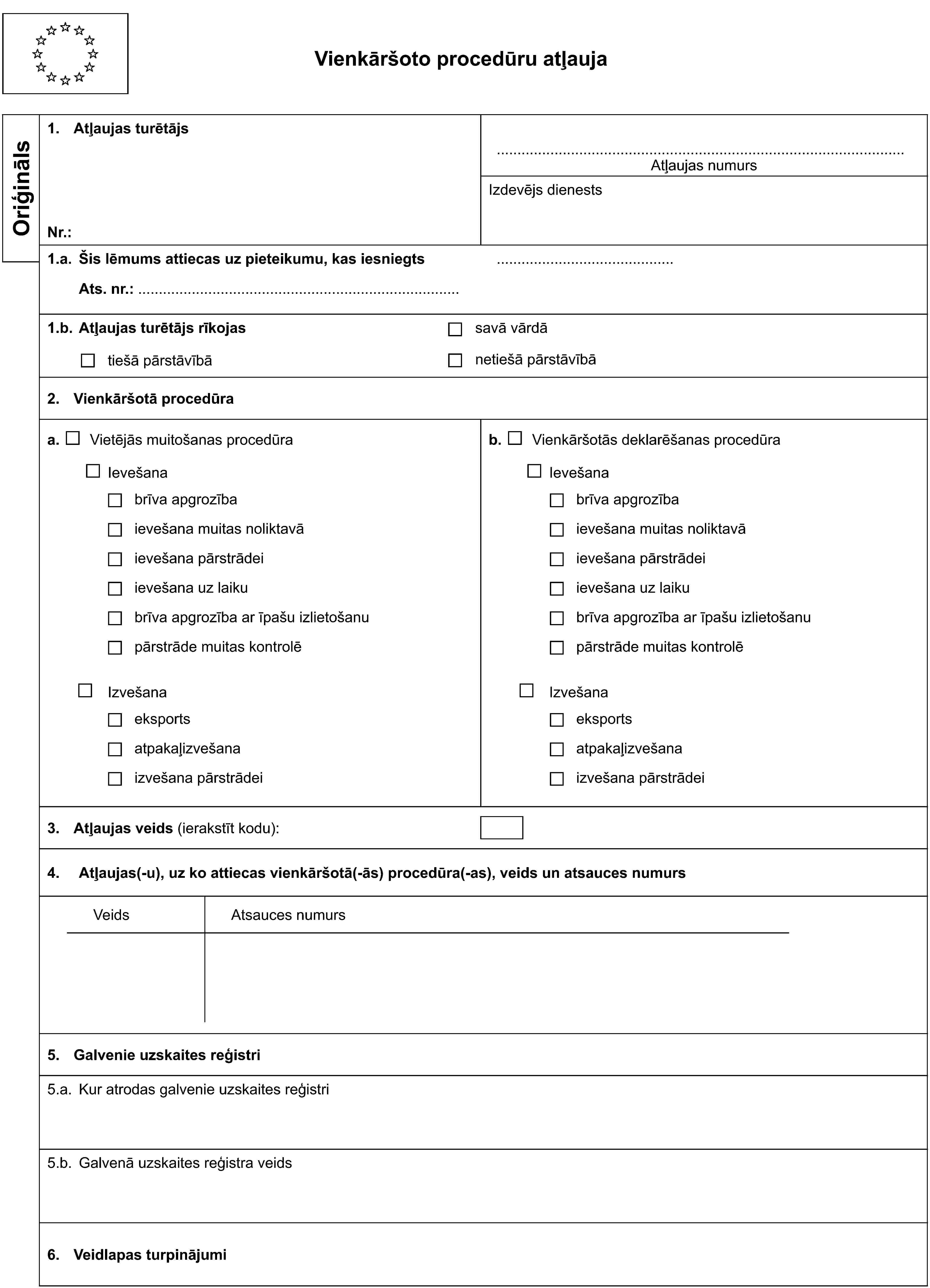 Vienkāršoto procedūru atļaujaOriģināls1. Atļaujas turētājsAtļaujas numursNr.:Izdevējs dienests1.a. Šis lēmums attiecas uz pieteikumu, kas iesniegtsAts. nr.:1.b. Atļaujas turētājs rīkojastiešā pārstāvībāsavā vārdānetiešā pārstāvībā2. Vienkāršotā procedūraa. Vietējās muitošanas procedūrab. Vienkāršotās deklarēšanas procedūraIevešanaIevešanabrīva apgrozībabrīva apgrozībaievešana muitas noliktavāievešana muitas noliktavāievešana pārstrādeiievešana pārstrādeiievešana uz laikuievešana uz laikubrīva apgrozība ar īpašu izlietošanubrīva apgrozība ar īpašu izlietošanupārstrāde muitas kontrolēpārstrāde muitas kontrolēIzvešanaIzvešanaeksportseksportsatpakaļizvešanaatpakaļizvešanaizvešana pārstrādeiizvešana pārstrādei3. Atļaujas veids (ierakstīt kodu):4. Atļaujas(-u), uz ko attiecas vienkāršotā(-ās) procedūra(-as), veids un atsauces numursVeidsAtsauces numurs5. Galvenie uzskaites reģistri5.a. Kur atrodas galvenie uzskaites reģistri5.b. Galvenā uzskaites reģistra veids6. Veidlapas turpinājumi