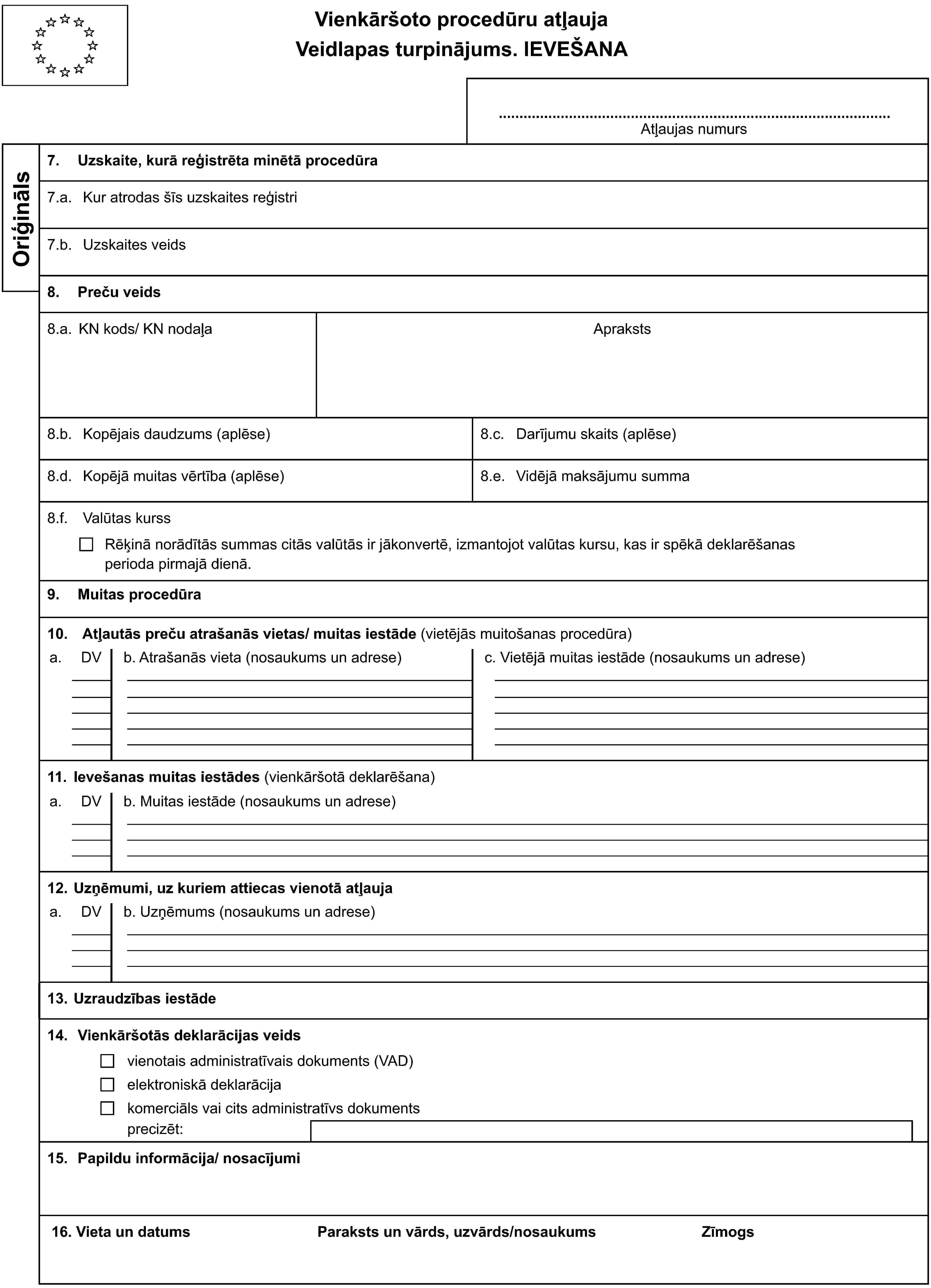 Vienkāršoto procedūru atļaujaVeidlapas turpinājums. IEVEŠANAAtļaujas numursOriģināls7. Uzskaite, kurā reģistrēta minētā procedūra7.a. Kur atrodas šīs uzskaites reģistri7.b. Uzskaites veids8. Preču veids8.a. KN kods/ KN nodaļaApraksts8.b. Kopējais daudzums (aplēse)8.c. Darījumu skaits (aplēse)8.d. Kopējā muitas vērtība (aplēse)8.e. Vidējā maksājumu summa8.f. Valūtas kurssRēķinā norādītās summas citās valūtās ir jākonvertē, izmantojot valūtas kursu, kas ir spēkā deklarēšanasperioda pirmajā dienā.9. Muitas procedūra10. Atļautās preču atrašanās vietas/ muitas iestāde (vietējās muitošanas procedūra)a.DVb. Atrašanās vieta (nosaukums un adrese)c. Vietējā muitas iestāde (nosaukums un adrese)11. Ievešanas muitas iestādes (vienkāršotā deklarēšana)a.DVb. Muitas iestāde (nosaukums un adrese)12. Uzņēmumi, uz kuriem attiecas vienotā atļaujaa.DVb. Uzņēmums (nosaukums un adrese)13. Uzraudzības iestāde14. Vienkāršotās deklarācijas veidsvienotais administratīvais dokuments (VAD)elektroniskā deklarācijakomerciāls vai cits administratīvs dokumentsprecizēt:15. Papildu informācija/ nosacījumi16. Vieta un datumsParaksts un vārds, uzvārds/nosaukumsZīmogs